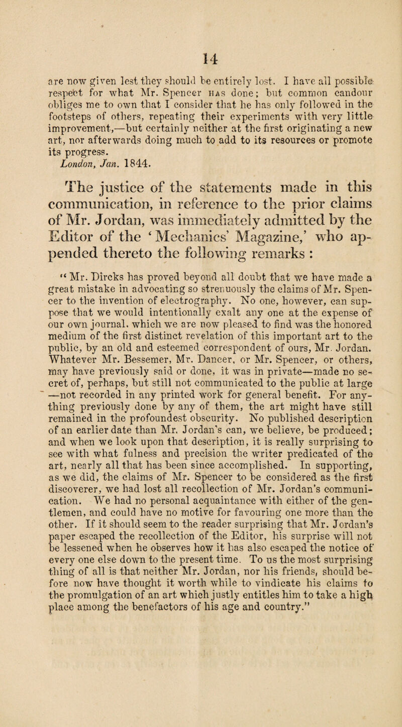 are now given lest they should be entirely lost. I have all possible respect for what Mr. Spencer has done; but common candour obliges me to own that I consider that he has only followed in the footsteps of others, repeating their experiments with very little improvement,—but certainly neither at the first originating a new art, nor afterwards doing much to add to its resources or promote its progress. London, Jan. 1844. The justice of the statements made in this communication, in reference to the prior claims of Mr. Jordan, was immediately admitted by the Editor of the ‘ Mechanics’ Magazine,’ who ap¬ pended thereto the following remarks : “ Mr. Dircks has proved beyond all doubt that we have made a great mistake in advocating so strenuously the claims of Mr. Spen¬ cer to the invention of electrography. No one, however, can sup¬ pose that we would intentionally exalt any one at the expense of our own journal, which we are now pleased to find was the honored medium of the first distinct revelation of this important art to the public, by an old and esteemed correspondent of ours, Mr. Jordan. Whatever Mr. Bessemer, Mr. Dancer, or Mr. Spencer, or others, may have previously said or done, it was in private—made no se¬ cret of, perhaps, but still not communicated to the public at large —not recorded in any printed work for general benefit. For any¬ thing previously done by any of them, the art might have still remained in the profoundest obscurity. No published description of an earlier date than Mr. Jordan’s can, we believe, be produced; and when we look upon that description, it is really surprising to see with what fulness and precision the writer predicated of the art, nearly all that has been since accomplished. In supporting, as we did, the claims of Mr. Spencer to be considered as the first discoverer, we had lost all recollection of Mr. Jordan’s communi¬ cation. We had no personal acquaintance with either of the gen¬ tlemen, and could have no motive for favouring one more than the other. If it should seem to the reader surprising that Mr. Jordan’s paper escaped the recollection of the Editor, his surprise will not be lessened when he observes how it lias also escaped the notice of every one else down to the present time. To us the most surprising thing of all is that neither Mr. Jordan, nor his friends, should be¬ fore now have thought it worth while to vindicate his claims to the promulgation of an art which justly entitles him to take a high place among the benefactors of his age and country.”