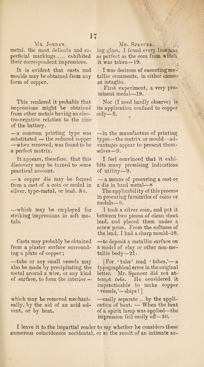 Mr. Jordan.. metal, the most delicate and su¬ perficial markings. exhibited their correspondent impressions. It is evident that casts and moulds may be obtained from any form of copper. This rendered it probable that impressions might be obtained from other metals having an elec¬ tro-negative relation to the zinc of the battery. — a common printing type was substituted — the reduced copper —when removed, was found tube a perfect matrix. It appears, therefore, that this discovery may be turned to some practical account. •—- a copper die may be formed from a cast of a coin or medal in silver, type-metal, or lead, &c. -T-whieh may be employed for striking impressions in soft me¬ tals. Casts may probably be obtained from a plaster surface surround¬ ing a plate of copper ; —tubs or any small vessels may also be made by precipitating the metal around a wire, or any kind of surface,, to form the interior — which may be removed mechani¬ cally, by the aid of an acid sol¬ vent, or by heat. Mr. Spencer. • ing glass, I found every line was as perfect as the com from which it was taken— 19. J 4 f-JI I was desirous of executing me¬ tallic ornaments, in either cameo ■ or intaglio. First experiment, a very pro¬ minent medal—19, Nor (I need hardly observe) is its application confined to copper only—8. —in the manufacture of printing types—the matrix or mould—ad¬ vantages appear to present them¬ selves—9. I feel convinced that it exhi¬ bits many promising Indications of utility—9. — a means of procuring a cast or a die in hard metal—8 The applicability of this process in procuring facsimiles of coins or medals —9. I took a silver coin, and put it between two pieces of clean sheet lead, and placed them under a screw press. From the softness of the lead, I had a sharp mould-20. —to deposit a metallic surface on a model of clay or other non-me- tallic body —21. [For ‘ tubs ’ read ‘ tubes,’—a typographical error in the original letter. Mr. Spencer did not at¬ tempt tubs. He considered it impracticable to make copper ‘ vessels,1—ships ! ] —easily separate ...by the appli¬ cation of heat. — When the heat of a spirit lamp was applied'—the impression fell easily off—20. I leave it to the impartial reader to say whether he considers these numerous coincidences accidental, or as the result of an intimate ac-