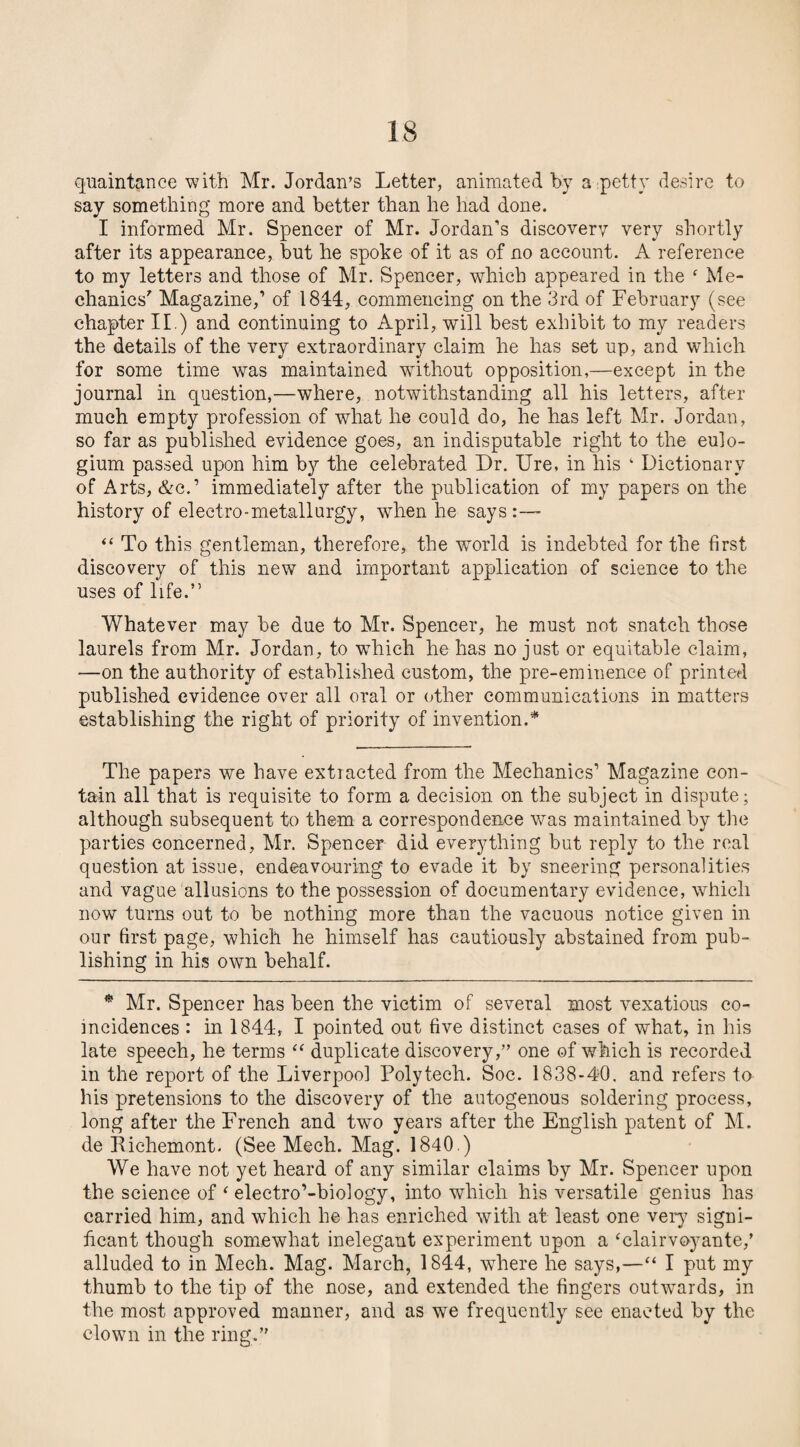 quaintance with Mr. Jordan’s Letter, animated by a petty desire to say something more and better than he had done. I informed Mr. Spencer of Mr. Jordan's discovery very shortly after its appearance, but he spoke of it as of no account. A reference to my letters and those of Mr. Spencer, which appeared in the f Me¬ chanics' Magazine,’ of 1844, commencing on the 3rd of February (see chapter II.) and continuing to April, will best exhibit to my readers the details of the very extraordinary claim he has set up, and which for some time was maintained without opposition,—except in the journal in question,—where, notwithstanding all his letters, after much empty profession of what he could do, he has left Mr. Jordan, so far as published evidence goes, an indisputable right to the eulo- gium passed upon him by the celebrated Dr. Ure, in his ‘ Dictionary of Arts, &c.’ immediately after the publication of my papers on the history of electro-metallurgy, when he says “ To this gentleman, therefore, the world is indebted for the first discovery of this new and important application of science to the uses of life.” Whatever may be due to Mr. Spencer, he must not snatch those laurels from Mr. Jordan, to which he has no just or equitable claim, —on the authority of established custom, the pre-eminence of printed published evidence over all oral or other communications in matters establishing the right of priority of invention.* The papers we have extracted from the Mechanics1 Magazine con¬ tain all that is requisite to form a decision on the subject in dispute; although subsequent to them a correspondence was maintained by the parties concerned, Mr. Spencer did everything but reply to the real question at issue, endeavouring to evade it by sneering personalities and vague allusions to the possession of documentary evidence, which now turns out to be nothing more than the vacuous notice given in our first page, which he himself has cautiously abstained from pub¬ lishing in his own behalf. * Mr. Spencer has been the victim of several most vexatious co¬ incidences : in 1844, I pointed out five distinct cases of what, in his late speech, he terms “ duplicate discovery,” one of which is recorded in the report of the Liverpool Poly tech. Soc. 1838-40, and refers to his pretensions to the discovery of the autogenous soldering process, long after the French and two years after the English patent of M. de Richemont. (See Mech. Mag. 1840.) We have not yet heard of any similar claims by Mr. Spencer upon the science of ‘ electro’-biology, into which his versatile genius has carried him, and which he has enriched with at least one very signi¬ ficant though somewhat inelegant experiment upon a ‘clairvoyante/ alluded to in Mech. Mag. March, 1844, where he says,—“ I put my thumb to the tip of the nose, and extended the fingers outwards, in the most approved manner, and as we frequently see enacted by the clown in the ring.”