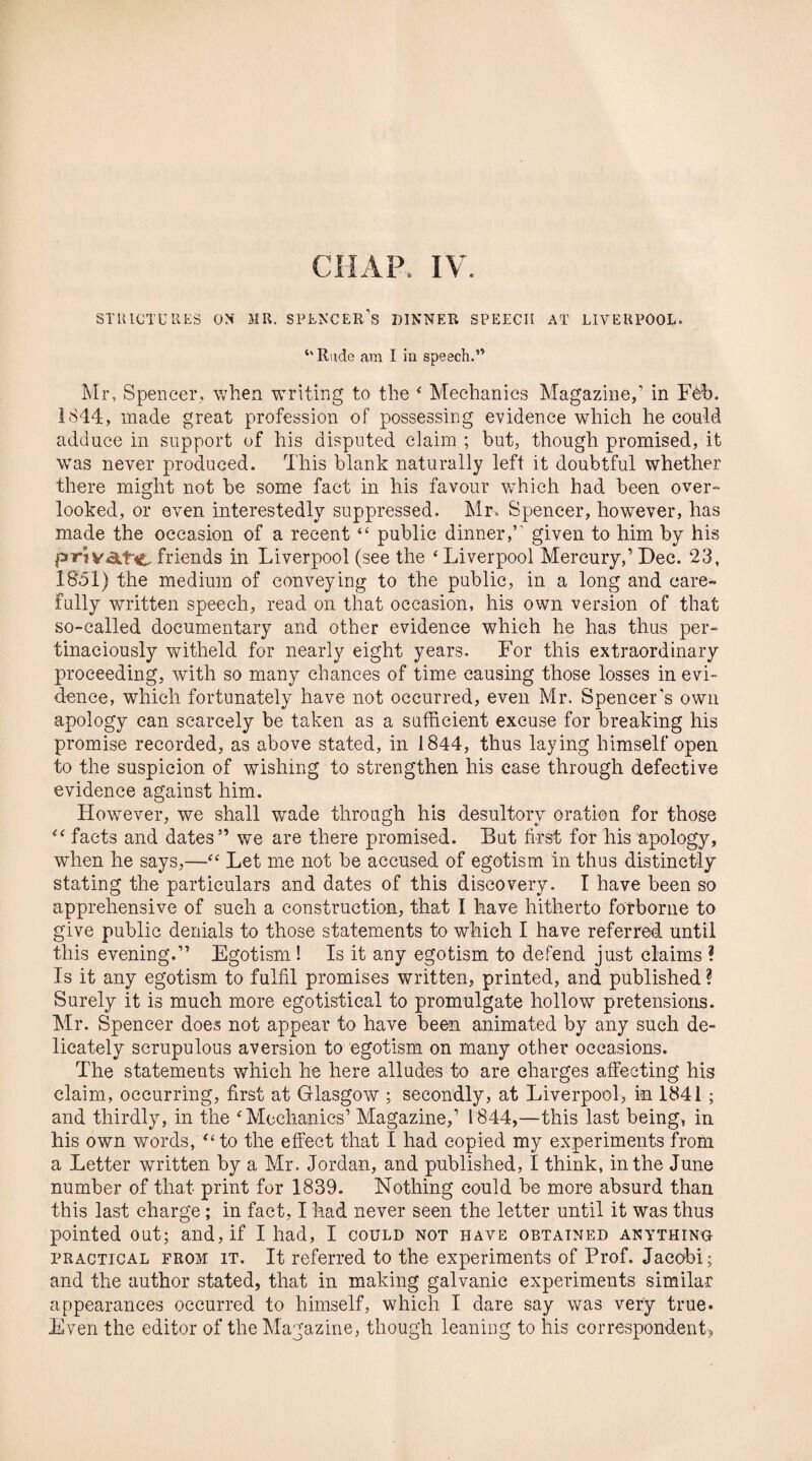 STRICTURES ON' MR. SPENCER’S DINNER SPEECH AT LIVERPOOL. ‘'Rude am I in speech.” Mr, Spencer, when writing to the ‘ Mechanics Magazine,’ in Fob. 1844, made great profession of possessing evidence which he could adduce in support of his disputed claim ; but, though promised, it was never produced. This blank naturally left it doubtful whether there might not be some fact in his favour which had been over¬ looked, or even interestedly suppressed. Mr, Spencer, however, has made the occasion of a recent “ public dinner,’ given to him by his priVAt'C friends in Liverpool (see the ‘Liverpool Mercury,’Dec. 23, 1851) the medium of conveying to the public, in a long and care¬ fully written speech, read on that occasion, his own version of that so-called documentary and other evidence which he has thus per¬ tinaciously witheld for nearly eight years. For this extraordinary proceeding, with so many chances of time causing those losses in evi¬ dence, which fortunately have not occurred, even Mr. Spencer's own apology can scarcely be taken as a sufficient excuse for breaking his promise recorded, as above stated, in 1844, thus laying himself open to the suspicion of wishing to strengthen his case through defective evidence against him. However, we shall wrade through his desultory oration for those “ facts and dates” we are there promised. But first for his apology, when he says,—“ Let me not be accused of egotism in thus distinctly stating the particulars and dates of this discovery. I have been so apprehensive of such a construction, that I have hitherto forborne to give public denials to those statements to which I have referred until this evening.” Egotism! Is it any egotism to defend just claims ? Is it any egotism to fulfil promises written, printed, and published? Surely it is much more egotistical to promulgate hollow pretensions. Mr. Spencer does not appear to have been animated by any such de¬ licately scrupulous aversion to egotism on many other occasions. The statements which he here alludes to are charges affecting his claim, occurring, first at Glasgow ; secondly, at Liverpool, in 1841 ; and thirdly, in the ‘Mechanics’ Magazine,’ 1844,—this last being, in his own words, “to the effect that I had copied my experiments from a Letter written by a Mr. Jordan, and published, I think, in the June number of that print for 1839. Nothing could be more absurd than this last charge ; in fact, I had never seen the letter until it was thus pointed out; and, if I had, I could not have obtained anything practical from it. It referred to the experiments of Prof. Jacobi; and the author stated, that in making galvanic experiments similar appearances occurred to himself, which I dare say was very true. Even the editor of the Magazine, though leaning to his correspondent,