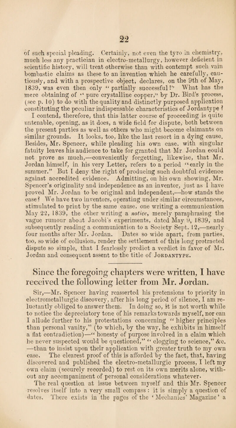 of such special pleading. Certainly, not even the tyro in chemistry, much less any practician in electro*metallurgy, however deficient in scientific history, will treat otherwise than with contempt such vain bombastic claims as these to an invention which he carefully, cau¬ tiously, and with a prospective object, declares, on the 9th of May, 1839, was even then only “partially successful!” What has the mere obtaining of “ pure crystalline copper,” by Dr. Bird’s process, (see p. 10) to do with the quality and distinctly purposed application constituting the peculiar indispensable characteristics of Jordan type ? I contend, therefore, that this latter course of proceeding is quite untenable, opening, as it does, a wide field for dispute, both between the present parties as well as others who might become claimants on similar grounds. It looks, too, like the last resort in a dying cause. Besides, Mr. Spencer, while pleading his own case, with singular fatuity leaves his audience to take for granted that Mr Jordan could not prove as much,—conveniently forgetting, likewise, that Mr. Jordan himself, in his very Letter, refers to a period “early in the summer.” But I deny the right of producing such doubtful evidence against accredited evidence. Admitting, on his own showing, Mr. Spencer’s originality and independence as an inventor, just as 1 have proved Mr. Jordan to be original and independent,—how stands the case? We have two inventors, operating under similar circumstances, stimulated to print by the same cause, one writing a communication May 22, 1839, the other writing a notice, merely paraphrasing the vague rumour about Jacobi's experiments, dated May 9, 1839, and subsequently reading a communication to a Society Sept. 12,—nearly four months after Mr. Jordan. Dates so wide apart, from parties, too, so wide of collusion, render the settlement of this long protracted dispute so simple, that I fearlessly predict a verdict in favor of Mr. Jordan and consequent assent to the title of Jordantype. Since the foregoing chapters were written, I have received the following letter from Mr. Jordan. Sir,—Mr. Spencer having reasserted his pretensions to priority in eleetrometallurgic discovery, after his long period of silence, I am re¬ luctantly obliged to answer them. In doing so, it is not worth while to notice the depreciatory tone of his remarks towards myself, nor can I allude further to his protestations concerning “ higher principles than personal vanity,” (to which, by the way, he exhibits in himself a flat contradiction)—“ honesty of purpose involved in a claim which he never suspected would be questioned,” “ clogging to science,” &c. —than to insist upon their application with greater truth to my own case. The clearest proof of this is afforded by the fact, that, having discovered and published the electro-metallurgic process, I left my own claim (securely recorded) to rest on its own merits alone, with¬ out any accompaniment of personal considerations whatever. The real question at issue between myself and this Mr. Spencer resolves itself into a very small compass : it is simply a question of dates. There exists in the pages of the ‘ Mechanics’ Magazine * a