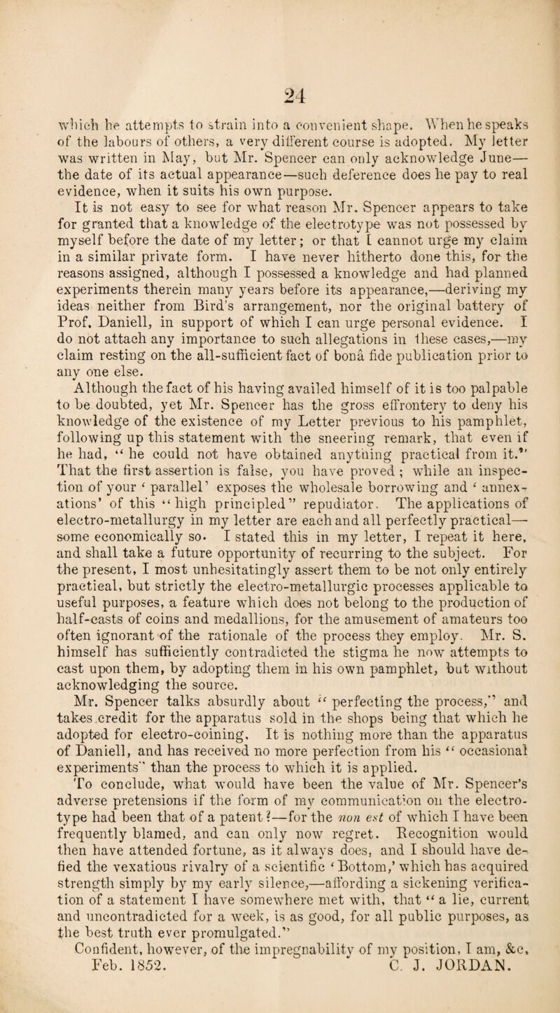 which he attempts to strain into a convenient shape. When he speaks of the labours of others, a very different course is adopted. My letter was written in May, but Mr. Spencer can only acknowledge June— the date of its actual appearance—such deference does he pay to real evidence, when it suits his own purpose. It is not easy to see for what reason Mr. Spencer appears to take for granted that a knowledge of the electrotype was not possessed by myself before the date of my letter; or that [ cannot urge my claim in a similar private form. I have never hitherto done this, for the reasons assigned, although I possessed a knowledge and had planned experiments therein many years before its appearance,—deriving my ideas neither from Bird’s arrangement, nor the original battery of Prof. Daniell, in support of which I can urge personal evidence. I do not attach any importance to such allegations in Ihese cases,'—my claim resting on the all-sufficient fact of bona fide publication prior to any one else. Although the fact of his having availed himself of it is too palpable to be doubted, yet Mr. Spencer has the gross effrontery to deny his knowledge of the existence of my Letter previous to his pamphlet, following up this statement with the sneering remark, that even if he had, “ he could not have obtained anything practical from it.” That the first assertion is false, you have proved ; while an inspec¬ tion of your ‘ parallel’ exposes the wholesale borrowing and ‘ annex¬ ations’ of this “high principled” repudiator. The applications of electro-metallurgy in my letter are each and all perfectly practical—• some economically so. I stated this in my letter, I repeat it here, and shall take a future opportunity of recurring to the subject. For the present, I most unhesitatingly assert them to be not only entirely practical, but strictly the electro-metallurgic processes applicable to useful purposes, a feature which does not belong to the production of half-casts of coins and medallions, for the amusement of amateurs too often ignorant of the rationale of the process they employ. Mr. S. himself has sufficiently contradicted the stigma he now attempts to cast upon them, by adopting them in his own pamphlet, but without acknowledging the source. Mr. Spencer talks absurdly about “ perfecting the process,” and takes credit for the apparatus sold in the shops being that which he adopted for electro-coining. It is nothing more than the apparatus of Daniell, and has received no more perfection from his “ occasional experiments than the process to which it is applied. To conclude, what would have been the value of Mr. Spencer’s adverse pretensions if the form of my communication on the electro¬ type had been that of a patent ?—for the non e.st of which I have been frequently blamed, and can only now regret. Recognition would then have attended fortune, as it always does, and I should have de-. V _ ' tied the vexatious rivalry of a scientific ‘Bottom,’ which has acquired strength simply by my early silence,—affording a sickening verifica¬ tion of a statement I have somewhere met with, that “ a lie, current and uncontradicted for a week, is as good, for all public purposes, as the best truth ever promulgated.” Confident, however, of the impregnability of my position, I am, &c, Feb. 1852. * C. J. JORDAN.
