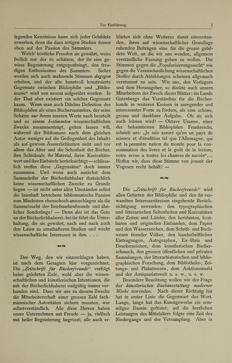 legenden Kenntnisse kann sich jeder Gebildete erwerben, denn die dazu nötigen Studien fussen eben auf der Passion des Sammlers. Welch’ köstliche Freuden sie gewährt, weiss freilich nur der zu schätzen, der ihr eine ge¬ wisse Begeisterung entgegenbringt, den freu¬ digen Enthusiasmus des Sammlers. Sicher werden sich auch mahnende Stimmen dagegen erheben, und der alte kunstvoll konstruierte Gegensatz zwischen Bibliophilie und „Biblio- manie“ wird von neuem aufgerührt werden. In der That aber existiert ein solcher Gegensatz kaum. Wenn man auch Dibdins Definition des Bibliophilen als eines Büchersammlers, der seine Schätze nur ihrem inneren Werte nach beurteilt und zu einem bestimmten wissenschaftlichen Zwecke zusammenträgt, gelten lassen will, während der Bibliomane nach dem gleichen Autor weniger auf die Gediegenheit des Inhalts als auf gewisse Äusserlichkeiten sieht und vor allem das Alter und die Seltenheit der Bücher, ihre Schicksale, ihr Material, ihren Kuriositäts¬ wert und ihre Einbände berücksichtigt—schliess¬ lich treffen diese „Gegensätze“ doch immer zusammen. Und wenn auch zunächst dem Sammeleifer der Bücherliebhaber thatsächlich keine wissenschaftlichen Zwecke zu Grunde liegen — ist nicht unter allen Umständen selbst die laienhaft betriebene bibliomanische Passion zum Mindesten ebensohoch anzuschlagen als die Sammelsucht der Briefmarkenfreunde und ähn¬ licher Sonderlinge? — Denn das ist das Gute an der Bücherliebhaberei: bei ihr führt die Unter¬ haltung, die sie gewährt, nach und nach auch den Laien zu ernsthafteren Studien und weckt wissenschaftliche Interessen in ihm. . . . Der Weg, den wir einzuschlagen haben, ist nach dem Gesagten klar vorgezeichnet. Die „Zeitschrift für Bücherfreunde“ verfolgt keine gelehrten Ziele, wohl aber die wissen¬ schaftlichen und künstlerischen Intentionen, die mit der Bücherliebhaberei endgültig immer ver¬ bunden sind. Dass wir uns zu diesem Zwecke die Mitarbeiterschaft einer grossen Zahl fach¬ männischer Autoritäten sichern mussten, war selbstverständlich. Alle diese Herren haben unser Unternehmen mit Freude — ja, vielfach mit heller Begeisterung begrüsst; alle auch er¬ klärten sich ohne Weiteres damit einverstan¬ den , ihren auf wissenschaftlicher Grundlage ruhenden Beiträgen eine für die grosse gebil¬ dete Welt, an die wir uns wenden, allgemein verständliche Fassung geben zu wollen. Die Stimmen gegen die „Popularisierungssucht“ wie gegen die Veranschaulichung wissenschaftlichen Stoffes durch Abbildungen scheinen allgemach verstummt zu sein. Wie uns, den Verlegern und dem Herausgeber, so dünkte auch unsern Mitarbeitern der Zweck dieser Blätter: im Lande Gutenbergs das Verständnis für die Bücher¬ kunde in weiteren Kreisen in anregender und interessanter Form zu fördern, als eine schöne, grosse und dankbare Aufgabe. Ob sie sich auch lohnen wird? — Oktave Uzanne, einer der bekanntesten Bibliophilen Frankreichs, schrieb uns: „Je suis assure qu’en un pays de Science et d’erudition tel que l’Allemagne, qui est la premiere nation du monde pour la con- sommation des livres et le goüt de la lecture, votre revue a toutes les chances de succes“... Hoffen wir, dass diese Stimme von jenseit der Vogesen recht behält! — Die „Zeitschrift für Bücherfreunde“ wird allen Gebieten der Bibliophilie und den ihr ver¬ wandten Interessenkreisen eingehende Berück¬ sichtigung zuwenden: den typographischen und litterarischen Seltenheiten und Kuriositäten aller Zeiten und Länder, den berühmten, kost¬ baren und originellen Einbänden, dem Papier und den Wasserzeichen, dem Schrift- und Buch¬ wesen fremder Völker, den handschriftlichen Eintragungen, Autographen, Ex-libris und Druckerzeichen, dem künstlerischen Bücher¬ schmuck, den grossen öffentlichen und privaten Sammlungen, der litterarhistorischen und biblio¬ graphischen Forschung, dem Bibliotheks-, Zei- tungs- und Plakatwesen, dem Auktionsmarkt und der Antiquariatswelt u. s. w., u. s. w. Besondere Beachtung wollen wir der Frage der künstlerischen Buchausstattung moderner Werke zuwenden. Nach dieser Richtung hin hat in erster Linie die Gegenwart das Wort. Lange, lange hat das Kunstgewerbe ein arm¬ seliges Dasein gefristet; auf die herrlichen Leistungen des Mittelalters folgte eine Zeit des Niedergangs und der Versumpfung. Aber in