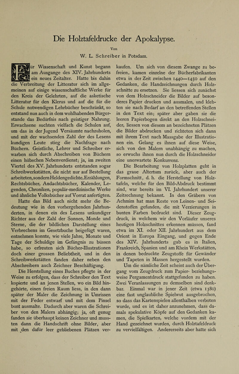 Die Holztafeldrucke der Apokalypse. Von W. L. Schreiber in Potsdam. Wissenschaft und Kunst begann Ausgange des XIV. Jahrhunderts neues Zeitalter. Hatte bis dahin die Verbreitung der Litteratur sich im allge¬ meinen auf einige wissenschaftliche Werke für den Kreis der Gelehrten, auf die asketische Litteratur für den Klerus und auf die für die Schule notwendigen Lehrbücher beschränkt, so entstand nun auch in dem wohlhabenden Bürger¬ stande das Bedürfnis nach geistiger Nahrung. Erwachsene suchten vielfach die Schulen auf, um das in der Jugend Versäumte nachzuholen, und mit der wachsenden Zahl der des Lesens kundigen Leute stieg die Nachfrage nach Büchern. Geistliche, Lehrer und Schreiber er¬ warben sich durch Abschreiben von Büchern einen hübschen Nebenverdienst; ja, im zweiten Viertel des XV. Jahrhunderts entstanden sogar Schreibwerkstätten, die nicht nur auf Bestellung arbeiteten, sondern Heldengedichte, Erzählungen, Rechtsbücher, Andachtsbücher, Kalender, Le¬ genden, Chroniken, populär-medizinische Werke und ähnliche Volksbücher auf Vorrat anfertigten. Hatte das Bild auch nicht mehr die Be¬ deutung wie in den vorhergehenden Jahrhun¬ derten, in denen ein des Lesens unkundiger Richter aus der Zahl der Sonnen, Monde und Sterne, die der bildlichen Darstellung eines Verbrechens im Gesetzbuche beigefügt waren, entnehmen konnte, wie viele Jahre, Monate und Tage der Schuldige im Gefängnis zu büssen habe, so erfreuten sich Bücher-Illustrationen doch einer grossen Beliebtheit, und in den Schreibwerkstätten fanden daher neben den Abschreibern auch Zeichner Beschäftigung. Die Herstellung eines Buches pflegte in der Weise zu erfolgen, dass der Schreiber den Text kopierte und an jenen Stellen, wo ein Bild hin¬ gehörte, einen freien Raum Hess, in den dann später der Maler die Zeichnung in Umrissen mit der Feder entwarf und mit dem Pinsel bunt ausmalte. Dadurch aber waren die Schrei¬ ber von den Malern abhängig; ja, oft genug fanden sie überhaupt keinen Zeichner und muss¬ ten dann die Handschrift ohne Bilder, aber mit den dafür leer gebliebenen Plätzen ver¬ kaufen. Um sich von diesem Zwange zu be¬ freien, kamen einzelne der Bücherfabrikanten etwa in der Zeit zwischen 1440—1450 auf den Gedanken, die Handzeichnungen durch Holz¬ schnitte zu ersetzen. Sie Hessen sich zunächst von dem Holzschneider die Bilder auf beson¬ deres Papier drucken und ausmalen, und kleb¬ ten sie nach Bedarf an den betreffenden Stellen in den Text ein; später aber gaben sie die leeren Papierbogen direkt an den Holzschnei¬ der, Hessen von diesem an bezeichneten Plätzen die Bilder abdrucken und richteten sich dann mit ihrem Text nach Massgabe der Illustratio¬ nen ein. Gelang es ihnen auf diese Weise, sich von den Malern unabhängig zu machen, so erwuchs ihnen nun durch die Holzschneider eine unerwartete Konkurrenz. Die Bearbeitung von Holzplatten geht in das graue Altertum zurück, aber auch der Formschnitt, d. h. die Herstellung von Holz¬ tafeln, welche für den Bild-Abdruck bestimmt sind, war bereits im VI. Jahrhundert unserer Zeitrechnung bekannt. In den Gräbern von Achmim hat man Reste von Leinen- und Sei¬ denstoffen gefunden, die mit Verzierungen in bunten Farben bedruckt sind. Dieser Zeug¬ druck, in welchem wir den Vorläufer unseres heutigen Holzschnittes erkennen müssen, fand etwa im XI. oder XII. Jahrhundert aus dem Orient in Europa Eingang, und gegen Ende des XIV. Jahrhunderts gab es in Italien, Frankreich, Spanien und am Rhein Werkstätten, in denen bedruckte Zeugstoffe für Gewänder und Tapeten in Massen hergestellt wurden. Um die nämliche Zeit scheint auch der Über¬ gang vom Zeugdruck zum Papier- beziehungs¬ weise Pergamentdruck stattgefunden zu haben. Zwei Veranlassungen zu demselben sind denk¬ bar. Einmal war in jener Zeit (etwa 1380) eine fast unglaubliche Spielwut ausgebrochen, so dass das Kartenspielen allenthalben verboten wurde, und es ist daher anzunehmen, dass da¬ mals spekulative Köpfe auf den Gedanken ka¬ men, die Spielkarten, welche vordem mit der Hand gezeichnet wurden, durch Holztafeldruck zu vervielfältigen. Andererseits aber hatte sich