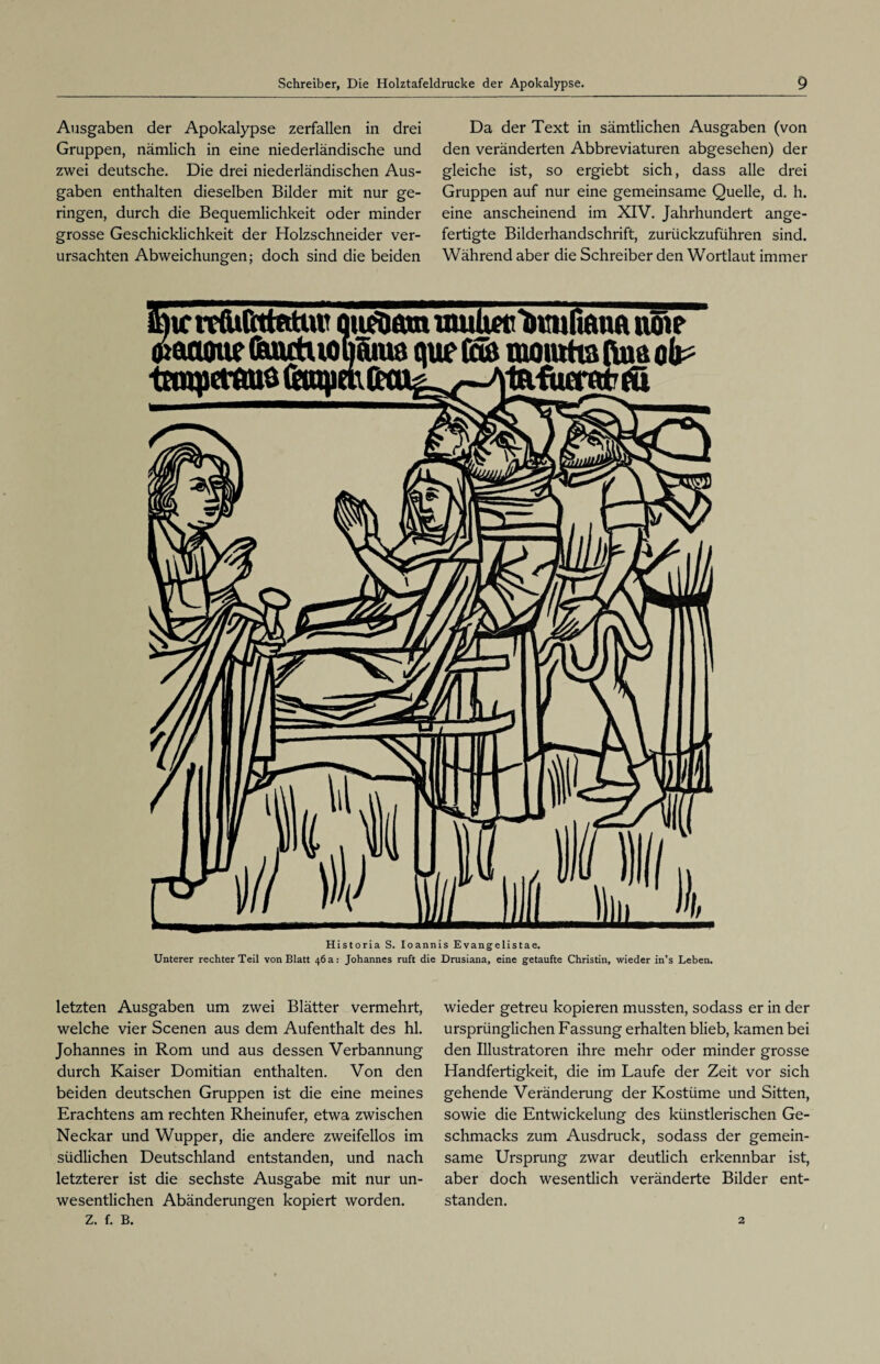Ausgaben der Apokalypse zerfallen in drei Gruppen, nämlich in eine niederländische und zwei deutsche. Die drei niederländischen Aus¬ gaben enthalten dieselben Bilder mit nur ge¬ ringen, durch die Bequemlichkeit oder minder grosse Geschicklichkeit der Holzschneider ver¬ ursachten Abweichungen; doch sind die beiden Da der Text in sämtlichen Ausgaben (von den veränderten Abbreviaturen abgesehen) der gleiche ist, so ergiebt sich, dass alle drei Gruppen auf nur eine gemeinsame Quelle, d. h. eine anscheinend im XIV. Jahrhundert ange¬ fertigte Bilderhandschrift, zurückzuführen sind. Während aber die Schreiber den Wortlaut immer Historia S. Ioannis Evangelistae. Unterer rechter Teil von Blatt 46a: Johannes ruft die Drusiana, eine getaufte Christin, wieder in’s Leben. letzten Ausgaben um zwei Blätter vermehrt, welche vier Scenen aus dem Aufenthalt des hl. Johannes in Rom und aus dessen Verbannung durch Kaiser Domitian enthalten. Von den beiden deutschen Gruppen ist die eine meines Erachtens am rechten Rheinufer, etwa zwischen Neckar und Wupper, die andere zweifellos im südlichen Deutschland entstanden, und nach letzterer ist die sechste Ausgabe mit nur un¬ wesentlichen Abänderungen kopiert worden, z. f. B. wieder getreu kopieren mussten, sodass er in der ursprünglichen Fassung erhalten blieb, kamen bei den Illustratoren ihre mehr oder minder grosse Handfertigkeit, die im Laufe der Zeit vor sich gehende Veränderung der Kostüme und Sitten, sowie die Entwickelung des künstlerischen Ge¬ schmacks zum Ausdruck, sodass der gemein¬ same Ursprung zwar deutlich erkennbar ist, aber doch wesentlich veränderte Bilder ent¬ standen. 2