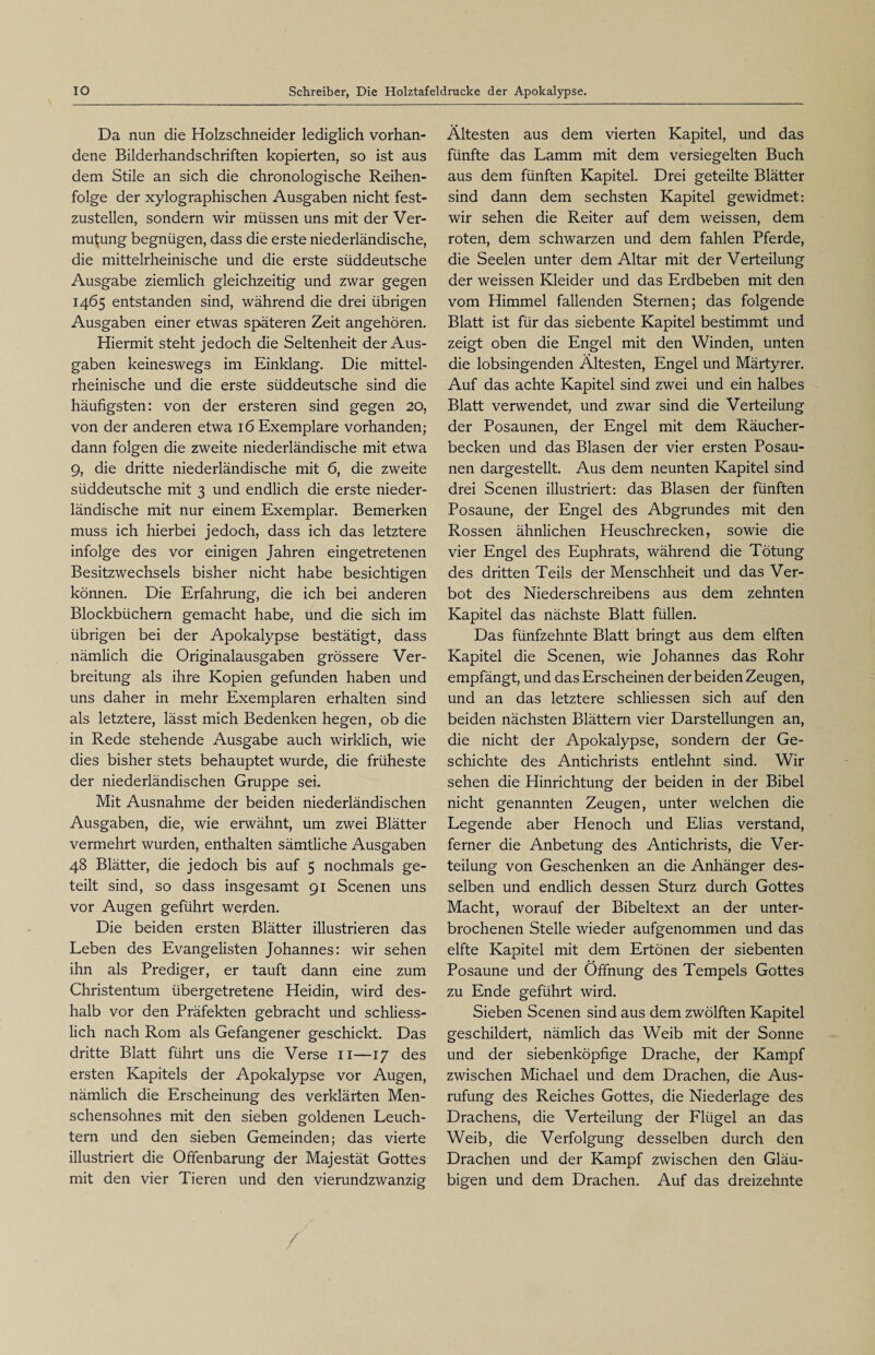 Da nun die Holzschneider lediglich vorhan¬ dene Bilderhandschriften kopierten, so ist aus dem Stile an sich die chronologische Reihen¬ folge der xylographischen Ausgaben nicht fest¬ zustellen, sondern wir müssen uns mit der Ver¬ mutung begnügen, dass die erste niederländische, die mittelrheinische und die erste süddeutsche Ausgabe ziemlich gleichzeitig und zwar gegen 1465 entstanden sind, während die drei übrigen Ausgaben einer etwas späteren Zeit angehören. Hiermit steht jedoch die Seltenheit der Aus¬ gaben keineswegs im Einklang. Die mittel¬ rheinische und die erste süddeutsche sind die häufigsten: von der ersteren sind gegen 20, von der anderen etwa 16 Exemplare vorhanden; dann folgen die zweite niederländische mit etwa 9, die dritte niederländische mit 6, die zweite süddeutsche mit 3 und endlich die erste nieder¬ ländische mit nur einem Exemplar. Bemerken muss ich hierbei jedoch, dass ich das letztere infolge des vor einigen Jahren eingetretenen Besitzwechsels bisher nicht habe besichtigen können. Die Erfahrung, die ich bei anderen Blockbüchern gemacht habe, und die sich im übrigen bei der Apokalypse bestätigt, dass nämlich die Originalausgaben grössere Ver¬ breitung als ihre Kopien gefunden haben und uns daher in mehr Exemplaren erhalten sind als letztere, lässt mich Bedenken hegen, ob die in Rede stehende Ausgabe auch wirklich, wie dies bisher stets behauptet wurde, die früheste der niederländischen Gruppe sei. Mit Ausnahme der beiden niederländischen Ausgaben, die, wie erwähnt, um zwei Blätter vermehrt wurden, enthalten sämtliche Ausgaben 48 Blätter, die jedoch bis auf 5 nochmals ge¬ teilt sind, so dass insgesamt 91 Scenen uns vor Augen geführt werden. Die beiden ersten Blätter illustrieren das Leben des Evangelisten Johannes: wir sehen ihn als Prediger, er tauft dann eine zum Christentum übergetretene Heidin, wird des¬ halb vor den Präfekten gebracht und schliess¬ lich nach Rom als Gefangener geschickt. Das dritte Blatt führt uns die Verse 11—17 des ersten Kapitels der Apokalypse vor Augen, nämlich die Erscheinung des verklärten Men¬ schensohnes mit den sieben goldenen Leuch¬ tern und den sieben Gemeinden; das vierte illustriert die Offenbarung der Majestät Gottes mit den vier Tieren und den vierundzwanzig Ältesten aus dem vierten Kapitel, und das fünfte das Lamm mit dem versiegelten Buch aus dem fünften Kapitel. Drei geteilte Blätter sind dann dem sechsten Kapitel gewidmet: wir sehen die Reiter auf dem weissen, dem roten, dem schwarzen und dem fahlen Pferde, die Seelen unter dem Altar mit der Verteilung der weissen Kleider und das Erdbeben mit den vom Himmel fallenden Sternen; das folgende Blatt ist für das siebente Kapitel bestimmt und zeigt oben die Engel mit den Winden, unten die lobsingenden Ältesten, Engel und Märtyrer. Auf das achte Kapitel sind zwei und ein halbes Blatt verwendet, und zwar sind die Verteilung der Posaunen, der Engel mit dem Räucher¬ becken und das Blasen der vier ersten Posau¬ nen dargestellt. Aus dem neunten Kapitel sind drei Scenen illustriert: das Blasen der fünften Posaune, der Engel des Abgrundes mit den Rossen ähnlichen Heuschrecken, sowie die vier Engel des Euphrats, während die Tötung des dritten Teils der Menschheit und das Ver¬ bot des Niederschreibens aus dem zehnten Kapitel das nächste Blatt füllen. Das fünfzehnte Blatt bringt aus dem elften Kapitel die Scenen, wie Johannes das Rohr empfängt, und das Erscheinen der beiden Zeugen, und an das letztere schliessen sich auf den beiden nächsten Blättern vier Darstellungen an, die nicht der Apokalypse, sondern der Ge¬ schichte des Antichrists entlehnt sind. Wir sehen die Hinrichtung der beiden in der Bibel nicht genannten Zeugen, unter welchen die Legende aber Henoch und Elias verstand, ferner die Anbetung des Antichrists, die Ver¬ teilung von Geschenken an die Anhänger des¬ selben und endlich dessen Sturz durch Gottes Macht, worauf der Bibeltext an der unter¬ brochenen Stelle wieder aufgenommen und das elfte Kapitel mit dem Ertönen der siebenten Posaune und der Öffnung des Tempels Gottes zu Ende geführt wird. Sieben Scenen sind aus dem zwölften Kapitel geschildert, nämlich das Weib mit der Sonne und der siebenköpfige Drache, der Kampf zwischen Michael und dem Drachen, die Aus¬ rufung des Reiches Gottes, die Niederlage des Drachens, die Verteilung der Flügel an das Weib, die Verfolgung desselben durch den Drachen und der Kampf zwischen den Gläu¬ bigen und dem Drachen. Auf das dreizehnte