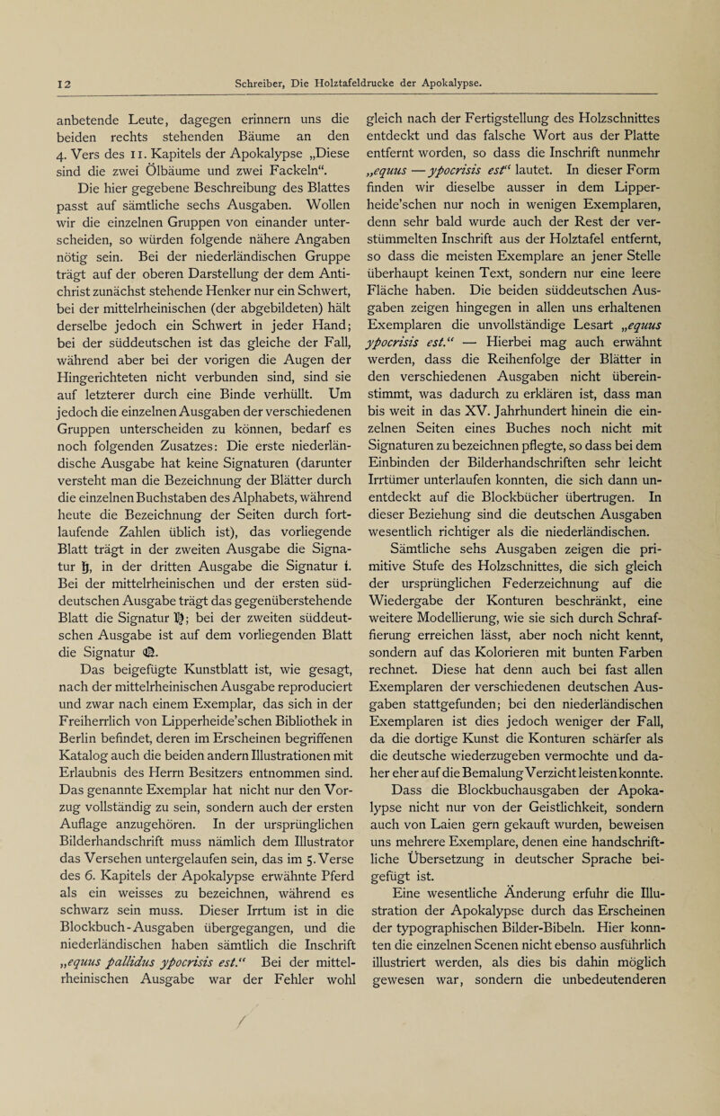 anbetende Leute, dagegen erinnern uns die beiden rechts stehenden Bäume an den 4. Vers des 11. Kapitels der Apokalypse „Diese sind die zwei Ölbäume und zwei Fackeln“. Die hier gegebene Beschreibung des Blattes passt auf sämtliche sechs Ausgaben. Wollen wir die einzelnen Gruppen von einander unter¬ scheiden, so würden folgende nähere Angaben nötig sein. Bei der niederländischen Gruppe trägt auf der oberen Darstellung der dem Anti¬ christ zunächst stehende Henker nur ein Schwert, bei der mittelrheinischen (der abgebildeten) hält derselbe jedoch ein Schwert in jeder Hand; bei der süddeutschen ist das gleiche der Fall, während aber bei der vorigen die Augen der Hingerichteten nicht verbunden sind, sind sie auf letzterer durch eine Binde verhüllt. Um jedoch die einzelnen Ausgaben der verschiedenen Gruppen unterscheiden zu können, bedarf es noch folgenden Zusatzes: Die erste niederlän¬ dische Ausgabe hat keine Signaturen (darunter versteht man die Bezeichnung der Blätter durch die einzelnen Buchstaben des Alphabets, während heute die Bezeichnung der Seiten durch fort¬ laufende Zahlen üblich ist), das vorliegende Blatt trägt in der zweiten Ausgabe die Signa¬ tur fj, in der dritten Ausgabe die Signatur i. Bei der mittelrheinischen und der ersten süd¬ deutschen Ausgabe trägt das gegenüberstehende Blatt die Signatur ; bei der zweiten süddeut¬ schen Ausgabe ist auf dem vorliegenden Blatt die Signatur Das beigefügte Kunstblatt ist, wie gesagt, nach der mittelrheinischen Ausgabe reproduciert und zwar nach einem Exemplar, das sich in der Freiherrlich von Lipperheide’schen Bibliothek in Berlin befindet, deren im Erscheinen begriffenen Katalog auch die beiden andern Illustrationen mit Erlaubnis des Herrn Besitzers entnommen sind. Das genannte Exemplar hat nicht nur den Vor¬ zug vollständig zu sein, sondern auch der ersten Auflage anzugehören. In der ursprünglichen Bilderhandschrift muss nämlich dem Illustrator das Versehen untergelaufen sein, das im 5. Verse des 6. Kapitels der Apokalypse erwähnte Pferd als ein weisses zu bezeichnen, während es schwarz sein muss. Dieser Irrtum ist in die Blockbuch-Ausgaben übergegangen, und die niederländischen haben sämtlich die Inschrift „equus pallidus ypocrisis est.“ Bei der mittel¬ rheinischen Ausgabe war der Fehler wohl gleich nach der Fertigstellung des Holzschnittes entdeckt und das falsche Wort aus der Platte entfernt worden, so dass die Inschrift nunmehr „equus—ypocrisis asA'lautet. In dieser Form finden wir dieselbe ausser in dem Lipper¬ heide’schen nur noch in wenigen Exemplaren, denn sehr bald wurde auch der Rest der ver¬ stümmelten Inschrift aus der Holztafel entfernt, so dass die meisten Exemplare an jener Stelle überhaupt keinen Text, sondern nur eine leere Fläche haben. Die beiden süddeutschen Aus¬ gaben zeigen hingegen in allen uns erhaltenen Exemplaren die unvollständige Lesart „equus ypocrisis est.“ —• Hierbei mag auch erwähnt werden, dass die Reihenfolge der Blätter in den verschiedenen Ausgaben nicht überein¬ stimmt, was dadurch zu erklären ist, dass man bis weit in das XV. Jahrhundert hinein die ein¬ zelnen Seiten eines Buches noch nicht mit Signaturen zu bezeichnen pflegte, so dass bei dem Einbinden der Bilderhandschriften sehr leicht Irrtümer unterlaufen konnten, die sich dann un- entdeckt auf die Blockbücher übertrugen. In dieser Beziehung sind die deutschen Ausgaben wesentlich richtiger als die niederländischen. Sämtliche sehs Ausgaben zeigen die pri¬ mitive Stufe des Holzschnittes, die sich gleich der ursprünglichen Federzeichnung auf die Wiedergabe der Konturen beschränkt, eine weitere Modellierung, wie sie sich durch Schraf¬ fierung erreichen lässt, aber noch nicht kennt, sondern auf das Kolorieren mit bunten Farben rechnet. Diese hat denn auch bei fast allen Exemplaren der verschiedenen deutschen Aus¬ gaben stattgefunden; bei den niederländischen Exemplaren ist dies jedoch weniger der Fall, da die dortige Kunst die Konturen schärfer als die deutsche wiederzugeben vermochte und da¬ her eherauf dieBemalungVerzichtleistenkonnte. Dass die Blockbuchausgaben der Apoka¬ lypse nicht nur von der Geistlichkeit, sondern auch von Laien gern gekauft wurden, beweisen uns mehrere Exemplare, denen eine handschrift¬ liche Übersetzung in deutscher Sprache bei¬ gefügt ist. Eine wesentliche Änderung erfuhr die Illu¬ stration der Apokalypse durch das Erscheinen der typographischen Bilder-Bibeln. Hier konn¬ ten die einzelnen Scenen nicht ebenso ausführlich illustriert werden, als dies bis dahin möglich gewesen war, sondern die unbedeutenderen /