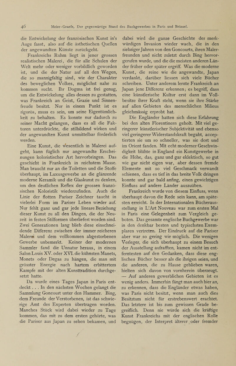 die Entwickelung der französischen Kunst in’s Auge fasst, also auf die ästhetischen Quellen der angewandten Künste zurückgeht. Frankreichs Ruhm liegt in jener grossen realistischen Malerei, die für alle Schulen der Welt mehr oder weniger vorbildlich geworden ist, und die der Natur auf all den Wegen, die so mannigfaltig sind, wie der Charakter des beweglichen Volkes, möglichst nahe zu kommen sucht. Ihr Dogma ist frei genug, um die Entwickelung alles dessen zu gestatten, was Frankreich an Geist, Grazie und Sinnen¬ freude besitzt. Nur in einem Punkt ist es rigoros, muss es sein, um seine Eigentümlich¬ keit zu behalten. Es konnte nur dadurch zu seiner Macht gelangen, dass es all die Fak¬ toren unterdrückte, die stilbildend wirken und der angewandten Kunst unmittelbar förderlich werden. Eine Kunst, die wesentlich in Malerei auf¬ geht, kann füglich nur angewandte Erschei¬ nungen koloristischer Art hervorbringen. Das geschieht in Frankreich in reichstem Masse. Man braucht nur an die Toiletten und die Stoffe überhaupt, im Luxusgewerbe an die glänzende moderne Keramik und die Glaskunst zu denken, um den deutlichen Reflex der grossen franzö¬ sischen Koloristik wiederzufinden. Auch die Linie der flotten Pariser Zeichner taucht in vielerlei Form im Pariser Leben wieder auf. Nur fehlt ganz und gar jede lineare Beziehung dieser Kunst zu all den Dingen, die der Neu¬ zeit in festen Stilformen überliefert worden sind. Zwei Generationen lang blieb diese einschnei¬ dende Differenz zwischen der immer reicheren Malerei und dem vollkommen abgestorbenen Gewerbe unbemerkt. Keiner der modernen Sammler fand die Unnatur heraus, in einem Salon Louis XV. oder XVI. die kühnsten Manets, Monets oder Degas zu hängen, die man mit grösster Energie nach hartem erbittertem Kampfe mit der alten Kunsttradition durchge¬ setzt hatte. Da wurde eines Tages Japan in Paris ent¬ deckt ... In den nächsten Wochen gelangt die Sammlung Goncourt unter den Hammer. Bing, dem Freunde der Verstorbenen, ist das schwie¬ rige Amt des Experten übertragen worden. Manches Stück wird dabei wieder zu Tage kommen, das mit zu dem ersten gehörte, was die Pariser aus Japan zu sehen bekamen, und dabei wird die ganze Geschichte der merk¬ würdigen Invasion wieder wach, die in den siebziger Jahren von den Goncourts, ihren Maler¬ freunden und nicht zuletzt durch Bing hervor¬ gerufen wurde, und die die meisten anderen Län¬ der früher oder später ergriff. Was die moderne Kunst, die reine wie die angewandte, Japan verdankt, darüber Hessen sich viele Bücher schreiben. Unter anderem lernte Frankreich an Japan jene Differenz erkennen; es begriff, dass eine künstlerische Kultur erst dann im Voll¬ besitze ihrer Kraft steht, wenn sie ihre Stärke auf allen Gebieten des menschlichen Milieus gleichmässig erprobt hat. Die Engländer hatten sich diese Erfahrung bei den alten Florentinern geholt. Mit viel ge¬ ringerer künstlerischer Subjektivität und ebenso viel geringerer Widerstandskraft begabt, accep- tierten sie um so schneller, was sie dort und im Orient fanden. Mit echt moderner Geschwin¬ digkeit blühte in England ein Kunstgewerbe in die Höhe, das, ganz und gar eklektisch, so gut wie gar nicht eigen war, aber dessen fremde Elemente mit so viel Geschmack verwandt schienen, dass es tief in das breite Volk dringen konnte und gar bald anfing, einen gewichtigen Einfluss auf andere Länder auszuüben. Frankreich wurde von diesem Einfluss, wenn überhaupt davon die Rede sein kann, am späte¬ sten erreicht. In der Internationalen Bücheraus¬ stellung in L’Art Nouveau war zum ersten Mal in Paris eine Gelegenheit zum Vergleich ge¬ boten. Das gesamte englische Buchgewerbe war in den denkbar besten und typischsten Exem¬ plaren vertreten. Der Eindruck auf die Pariser aber war so gering wie möglich. Die wenigen Verleger, die sich überhaupt zu einem Besuch der Ausstellung aufrafften, kamen nicht im ent¬ ferntesten auf den Gedanken, dass diese eng¬ lischen Bücher besser als die ihrigen seien, und die anderen, die zu Hause geblieben waren, hielten sich davon von vornherein überzeugt. — Auf anderen gewerblichen Gebieten ist es wenig anders. Immerhin fängt man auch hier an, zu erkennen, dass die Engländer etwas haben, was Paris nicht besitzt, wenn man auch dies Besitztum nicht für erstrebenswert erachtet. Das letztere ist bis zum gewissen Grade be¬ greiflich. Denn nie würde sich die kräftige Kunst Frankreichs mit der englischen Rolle begnügen, der Interpret älterer oder fremder