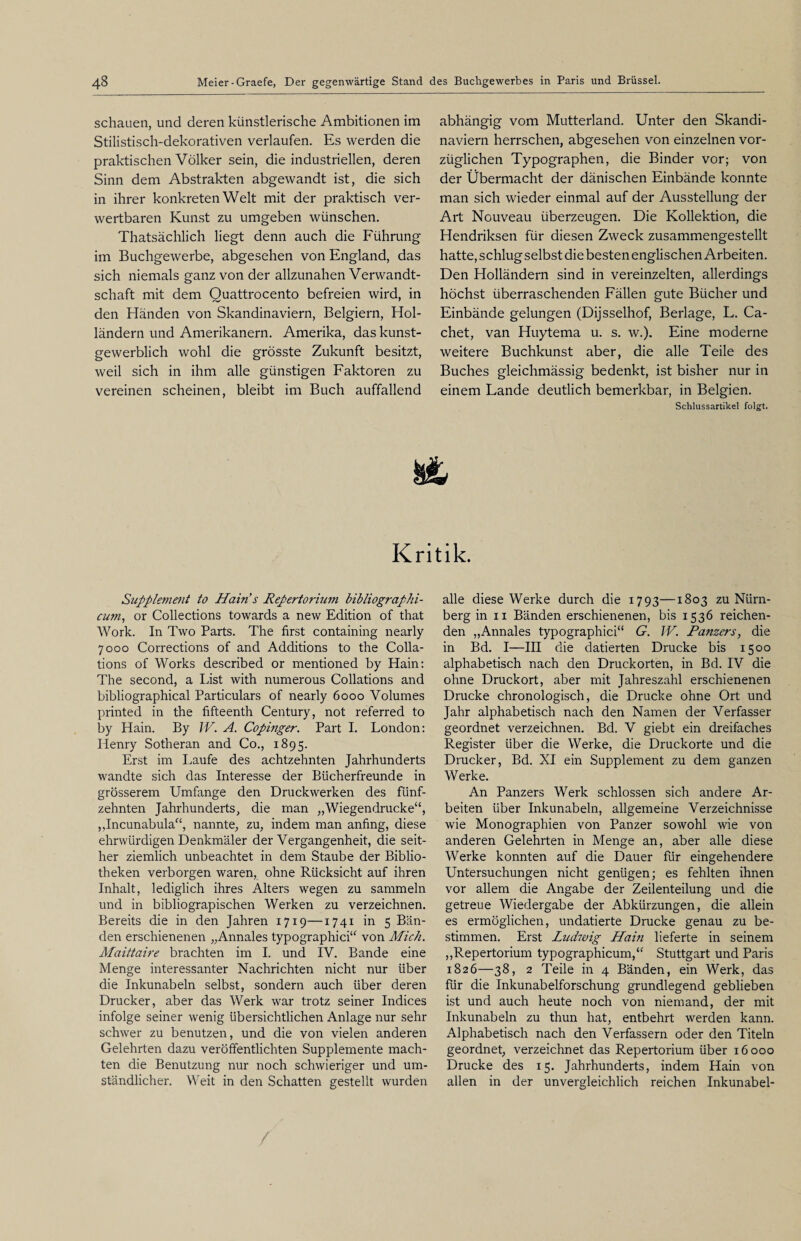 schauen, und deren künstlerische Ambitionen im Stilistisch-dekorativen verlaufen. Es werden die praktischen Völker sein, die industriellen, deren Sinn dem Abstrakten abgewandt ist, die sich in ihrer konkreten Welt mit der praktisch ver¬ wertbaren Kunst zu umgeben wünschen. Thatsächlich liegt denn auch die Führung im Buchgewerbe, abgesehen von England, das sich niemals ganz von der allzunahen Verwandt¬ schaft mit dem Quattrocento befreien wird, in den Händen von Skandinaviern, Belgiern, Hol¬ ländern und Amerikanern. Amerika, das kunst¬ gewerblich wohl die grösste Zukunft besitzt, weil sich in ihm alle günstigen Faktoren zu vereinen scheinen, bleibt im Buch auffallend abhängig vom Mutterland. Unter den Skandi¬ naviern herrschen, abgesehen von einzelnen vor¬ züglichen Typographen, die Binder vor; von der Übermacht der dänischen Einbände konnte man sich wieder einmal auf der Ausstellung der Art Nouveau überzeugen. Die Kollektion, die Hendriksen für diesen Zweck zusammengestellt hatte, schlug selbst die besten englischen Arbeiten. Den Holländern sind in vereinzelten, allerdings höchst überraschenden Fällen gute Bücher und Einbände gelungen (Dijsselhof, Berlage, L. Ca- chet, van Huytema u. s. w.). Eine moderne weitere Buchkunst aber, die alle Teile des Buches gleichmässig bedenkt, ist bisher nur in einem Lande deutlich bemerkbar, in Belgien. Schlussartikel folgt. Kritik. Supplement to Hain s Repertorium bibliographi- cum, or Collections towards a new Edition of that Work. In Two Parts. The first containing nearly 7000 Corrections of and Additions to the Colla- tions of Works described or mentioned by Hain: The second, a List with numerous Collations and bibliographical Particulars of nearly 6000 Volumes printed in the fifteenth Century, not referred to by Hain. By IV. A. Copmger. Part I. London: Henry Sotheran and Co., 1895. Erst im Laufe des achtzehnten Jahrhunderts wandte sich das Interesse der Bücherfreunde in grösserem Umfange den Druckwerken des fünf¬ zehnten Jahrhunderts, die man „Wiegendrucke“, , Jncunabula“, nannte, zu, indem man anfing, diese ehrwürdigen Denkmäler der Vergangenheit, die seit¬ her ziemlich unbeachtet in dem Staube der Biblio¬ theken verborgen waren, ohne Rücksicht auf ihren Inhalt, lediglich ihres Alters wegen zu sammeln und in bibliograpischen Werken zu verzeichnen. Bereits die in den Jahren 1719—1741 in 5 Bän¬ den erschienenen „Annales typographici“ von Mich. ALaittaire brachten im I. und IV. Bande eine Menge interessanter Nachrichten nicht nur über die Inkunabeln selbst, sondern auch über deren Drucker, aber das Werk war trotz seiner Indices infolge seiner wenig übersichtlichen Anlage nur sehr schwer zu benutzen, und die von vielen anderen Gelehrten dazu veröffentlichten Supplemente mach¬ ten die Benutzung nur noch schwieriger und um¬ ständlicher. Weit in den Schatten gestellt wurden alle diese Werke durch die 1793—1803 zu Nürn¬ berg in 11 Bänden erschienenen, bis 1536 reichen¬ den „Annales typographici“ G. IV. Panzers, die in Bd. I—III die datierten Drucke bis 1500 alphabetisch nach den Druckorten, in Bd. IV die ohne Druckort, aber mit Jahreszahl erschienenen Drucke chronologisch, die Drucke ohne Ort und Jahr alphabetisch nach den Namen der Verfasser geordnet verzeichnen. Bd. V giebt ein dreifaches Register über die Werke, die Druckorte und die Drucker, Bd. XI ein Supplement zu dem ganzen Werke. An Panzers Werk schlossen sich andere Ar¬ beiten über Inkunabeln, allgemeine Verzeichnisse wie Monographien von Panzer sowohl wie von anderen Gelehrten in Menge an, aber alle diese Werke konnten auf die Dauer für eingehendere Untersuchungen nicht genügen; es fehlten ihnen vor allem die Angabe der Zeilenteilung und die getreue Wiedergabe der Abkürzungen, die allein es ermöglichen, undatierte Drucke genau zu be¬ stimmen. Erst Ludwig Hain lieferte in seinem „Repertorium typographicum,“ Stuttgart und Paris 1826—38, 2 Teile in 4 Bänden, ein Werk, das für die Inkunabelforschung grundlegend geblieben ist und auch heute noch von niemand, der mit Inkunabeln zu thun hat, entbehrt werden kann. Alphabetisch nach den Verfassern oder den Titeln geordnet, verzeichnet das Repertorium über 16000 Drucke des 15. Jahrhunderts, indem Hain von allen in der unvergleichlich reichen Inkunabel-