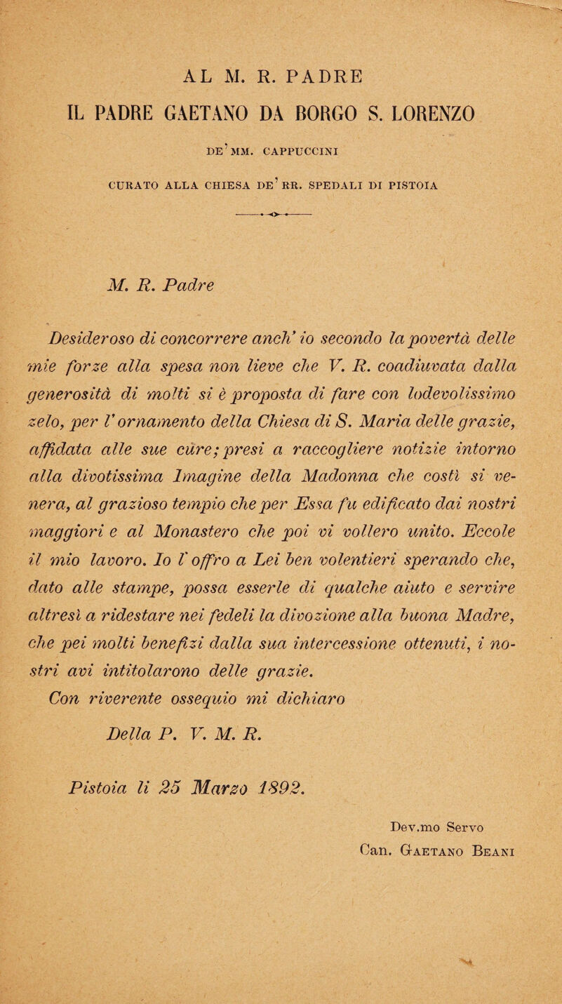 AL AL R. PADRE IL PADRE GAETANO DA BORGO S. LORENZO de’mm. cappuccini CURATO ALLA CHIESA De’RR. SPEDALI DI PISTOIA M. R. Padre Desideroso di concorrere aneK io secondo la'povertà delle mie forze alla spesa non lieve che V. R. coadiuvata dalla generosità di molti si è proposta di fare con lodevolissimo zelo, per V ornaynento della Chiesa di S. Maria delle grazie, affidata alle sue cure; presi a raccogliere notizie intorno alla divotissima Imagine della Madonna che costì si ve¬ nera, al grazioso tempio che per Essa fu edificato dai nostri maggiori e al Monastero che poi vi vollero unito. Eccole il mio lavoro. Io V offro a Lei ben volentieri sperando che, dato alle stampe, possa esserle di qualche aiuto e servire altresì a ridestare nei fedeli la divozione alla buona Madre, che pei molti benefizi dalla sua intercessione ottenuti, i no¬ stri avi intitolarono delle grazie. Con riverente ossequio mi dichiaro Della P. V. M. R. Pistoia li 25 Marzo 1S92. Dev.mo Servo Can. Gaetano Beani