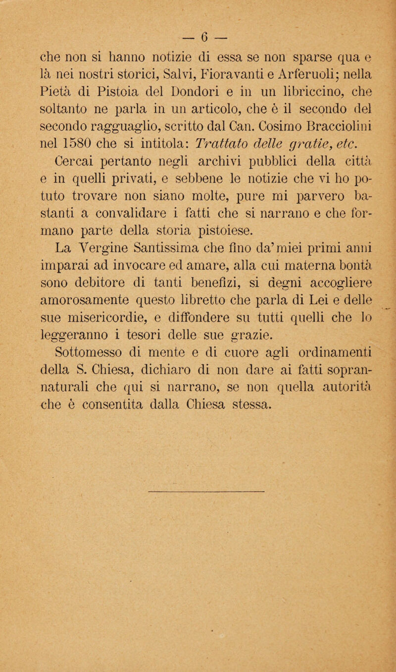 che non si hanno notizie di essa se non sparse qua e là nei nostri storici, Salvi, Fioravanti e Arferuoli; nella Pietà di Pistoia del Ponderi e in un libriccino, che soltanto ne parla in un articolo, che è il secondo del secondo ragguaglio, scritto dal Can. Cosimo Bracciolini nel 1580 che si intitola: Trattato delle gratterete. Cercai pertanto negli archivi pubblici della città e in quelli privati, e sebbene le notizie che vi ho po¬ tuto trovare non siano molte, pure mi parvero ba¬ stanti a convalidare i fatti che si narrano e che for¬ mano parte della storia pistoiese. La Vergine Santissima che Ano da’miei primi anni imparai ad invocare ed amare, alla cui materna bontà sono debitore di tanti benefìzi, si degni accogliere amorosamente questo libretto che parla di Lei e delle sue misericordie, e diffondere su tutti quelli che lo leggeranno i tesori delle sue grazie. Sottomesso di mente e di cuore agli ordinamenti della S. Chiesa, dichiaro di non dare ai fatti sopran¬ naturali che qui si narrano, se non quella autorità che è consentita dalla Chiesa stessa.