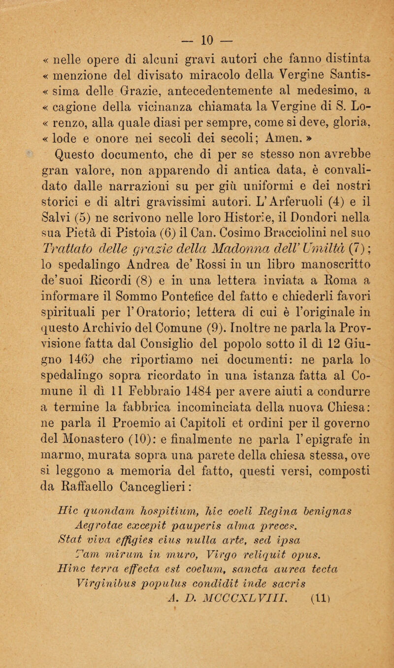 « nelle opere di alcuni gravi autori che fanno distinta « menzione del divisato miracolo della Vergine Santis- « sima delle Grazie, antecedentemente al medesimo, a « cagione della vicinanza chiamata la Vergine di S. Lo- « renzo, alla quale diasi per sempre, come si deve, gloria, «lode e onore nei secoli dei secoli; Amen.» Questo documento, che di per se stesso non avrebbe gran valore, non apparendo di antica data, è convali¬ dato dalle narrazioni su per giù uniformi e dei nostri storici e di altri gravissimi autori. L’Arferuoli (4) e il Salvi (5) ne scrivono nelle loro Historie, il Dondori nella sua Pietà di Pistoia (6) il Can. Cosimo Bracciolini nel suo Trattato delle grazie della Madonna delV Umiltà il) ; lo spedalingo Andrea de’ Bossi in un libro manoscritto de’suoi Bicordi (8) e in una lettera inviata a Boma a informare il Sommo Pontefice del fatto e chiederli favori spirituali per l’Oratorio; lettera di cui è l’originale in questo Archivio del Comune (9). Inoltre ne parla la Prov¬ visione fatta dal Consiglio del popolo sotto il di 12 Giu¬ gno 1469 che riportiamo nei documenti: ne parla lo spedalingo sopra ricordato in una istanza fatta al Co¬ mune il di 11 Febbraio 1484 per avere aiuti a condurre a termine la fabbrica incominciata della nuova Chiesa: ne parla il Proemio ai Capitoli et ordini per il governo del Monastero (10); e finalmente ne parla l’epigrafe in marmo, murata sopra una parete della chiesa stessa, ove si leggono a memoria del fatto, questi versi, composti da Baffaello Canceglieri : Hic quondam hospitium, Me coeli Regina benignas Aegrotae excepìt pauperis alma prece;!. Staf viva effigies eius nulla arte, sed ipsa Tarn mirum in muro, Virgo reliquit opus. Hinc terra effecta est coelum, sancta aurea teda Virginibus populus condidit inde sacris A. D. MCCCXLVIII. (Il)