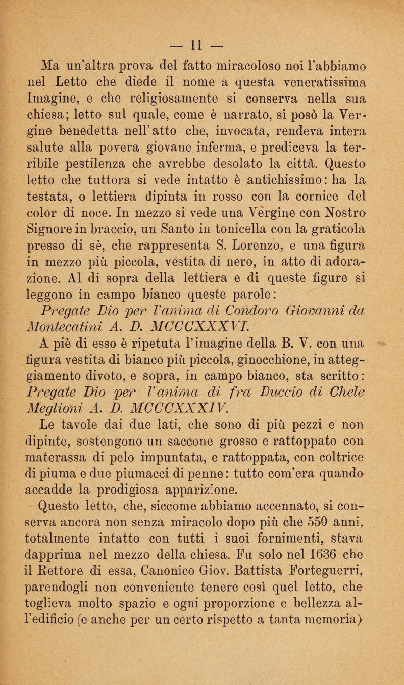 Ma un’altra prova del fatto miracoloso noi l’abbiamo nel Letto che diede il nome a questa veneratissima Imagine, e che religiosamente si conserva nella sua chiesa; letto sul quale, come è narrato, si posò la Ver¬ gine benedetta nell’atto che, invocata, rendeva intera salute alla povera giovane inferma, e prediceva la ter¬ ribile pestilenza che avrebbe desolato la città. Questo letto che tuttora si vede intatto è antichissimo : ha la testata, o lettiera dipinta in rosso con la cornice del color di noce. In mezzo si vede una Vérgine con Nostro Signore in braccio, un Santo in tonicella con la graticola presso di sè, che rappresenta S. Lorenzo, e una figura in mezzo più piccola, vestita di nero, in atto di adora¬ zione. Al di sopra della lettiera e di queste figure si leggono in campo bianco queste parole: Pregate Dio 'per l’anima di Condoro Giovanni da Montecatini A. D. MCCCXXXVI. A piè di esso è ripetuta l’imagine della B. V. con una figura vestita di bianco più piccola, ginocchione, in atteg¬ giamento divoto, e sopra, in campo bianco, sta scritto : Pregate Dio per l’anima di fra Duccio di Chele Meglioni A. D. MCCCXXXIV. Le tavole dai due lati, che sono di più pezzi e non dipinte, sostengono un saccone grosso e rattoppato con materassa di pelo impuntata, e rattoppata, con coltrice di piuma e due piumacci di penne : tutto com’era quando accadde la prodigiosa apparizione. Questo letto, che, siccome abbiamo accennato, si con¬ serva ancora non senza miracolo dopo più che 550 anni, totalmente intatto con tatti i suoi fornimenti, stava dapprima nel mezzo della chiesa. Fu solo nel 1636 che il Kettore di essa. Canonico Giov. Battista Forteguerri, parendogli non conveniente tenere così quel letto, che toglieva molto spazio e ogni proporzione e bellezza al¬ l’edificio (e anche per un certo rispetto a tanta memoria)