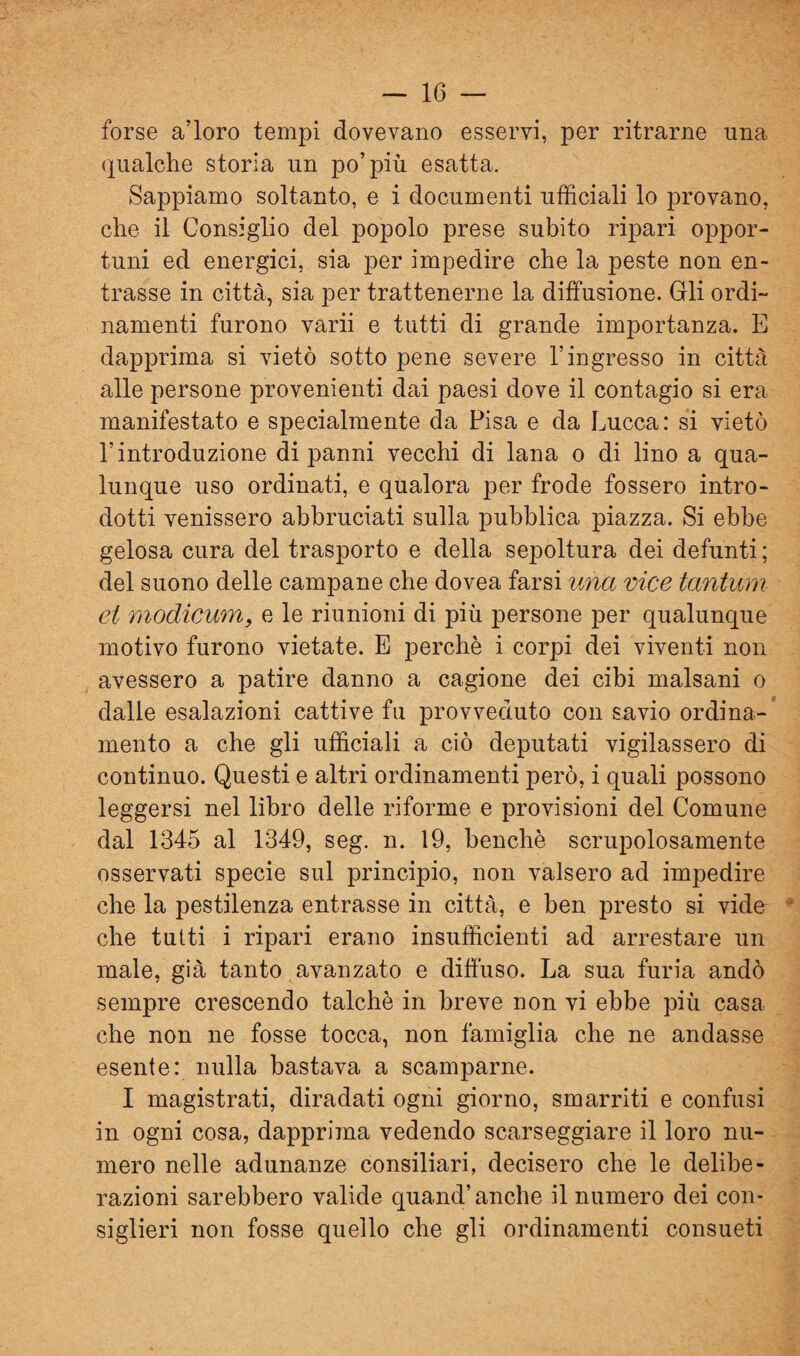 forse a’ioro tempi dovevano esservi, per ritrarne una qualche storia un po’più esatta. Sappiamo soltanto, e i documenti ufficiali lo provano, che il Consiglio del popolo prese subito ripari oppor¬ tuni ed energici, sia per impedire che la peste non en¬ trasse in città, sia per trattenerne la diffusione. Gli ordi¬ namenti furono varii e tutti di grande importanza. E dapprima si vietò sotto pene severe l’ingresso in città alle persone provenienti dai paesi dove il contagio si era manifestato e specialmente da Pisa e da Lucca: si vietò l’introduzione di panni vecchi di lana o di lino a qua¬ lunque uso ordinati, e qualora per frode fossero intro¬ dotti venissero abbruciati sulla pubblica piazza. Si ebbe gelosa cura del trasporto e della sepoltura dei defunti ; del suono delle campane che dovea farsi una vice tantum et modicum, e le riunioni di più persone per qualunque motivo furono vietate. E perchè i corpi dei viventi non avessero a patire danno a cagione dei cibi malsani o dalle esalazioni cattive fu provveduto con savio ordina¬ mento a che gli ufficiali a ciò deputati vigilassero di continuo. Questi e altri ordinamenti però, i quali possono leggersi nel libro delle riforme e provisioni del Comune dal 1345 al 1349, seg. n. 19, benché scrupolosamente osservati specie sul principio, non valsero ad impedire che la pestilenza entrasse in città, e ben presto si vide che tutti i ripari erano insufficienti ad arrestare un male, già tanto avanzato e diffuso. La sua furia andò sempre crescendo talché in breve non vi ebbe più casa che non ne fosse tocca, non famiglia che ne andasse esente: nulla bastava a scamparne. I magistrati, diradati ogni giorno, smarriti e confusi in ogni cosa, dapprima vedendo scarseggiare il loro nu¬ mero nelle adunanze consiliari, decisero che le delibe¬ razioni sarebbero valide quand’anche il numero dei con¬ siglieri non fosse quello che gli ordinamenti consueti