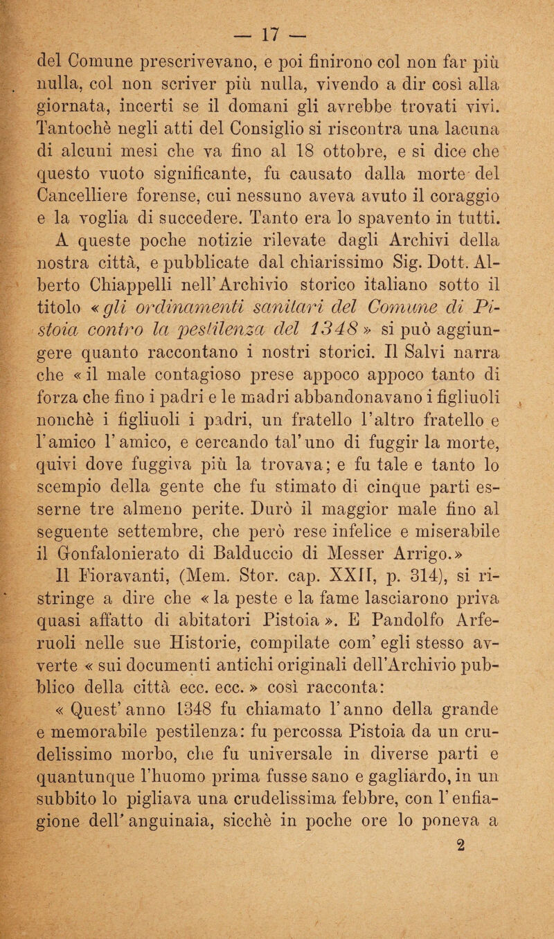 del Comune prescrivevano, e poi finirono col non far più nulla, col non scriver più nulla, vivendo a dir così alla giornata, incerti se il domani gli avrebbe trovati vivi. Tantoché negli atti del Consiglio si riscontra una lacuna di alcuni mesi che va fino al 18 ottobre, e si dice che questo vuoto significante, fu causato dalla morte - del Cancelliere forense, cui nessuno aveva avuto il coraggio e la voglia di succedere. Tanto era lo spavento in tutti. A queste poche notizie rilevate dagli Archivi della nostra città, e pubblicate dal chiarissimo Sig. Dott. Al¬ berto Chiappelli nell’Archivio storico italiano sotto il titolo « gli ordinamenti sanitari del Coniane di Pi¬ stoia contilo la 2^e8iilenza del 1348 si può aggiun¬ gere quanto raccontano i nostri storici. Il Salvi narra che « il male contagioso prese appoco appoco tanto di forza che fino i padri e le madri abbandonavano i figliuoli nonché i figliuoli i padri, un fratello l’altro fratello e l’amico l’amico, e cercando tal’uno di fuggir la morte, quivi dove fuggiva più la trovava ; e fu tale e tanto lo scempio della gente che fu stimato di cinque parti es¬ serne tre almeno perite. Durò il maggior male fino al seguente settembre, che però rese infelice e miserabile il Gonfalonierato di Balduccio di Messer Arrigo.» 11 Fioravanti, (Mem. Stor. cap. XXI1, p. 314), si ri¬ stringe a dire che « la peste e la fame lasciarono priva quasi affatto di abitatori Pistoia ». E Pandolfo Arfe- ruoli nelle sue Historie, compilate com’ egli stesso av¬ verte « sui documenti antichi originali dell’Archivio pub¬ blico della città ecc. ecc. » così racconta: « Quest’ anno 1348 fu chiamato l’anno della grande e memorabile pestilenza: fu percossa Pistoia da un cru¬ delissimo morbo, che fu universale in diverse parti e quantunque l’huomo prima fusse sano e gagliardo, in un subbilo lo pigliava una crudelissima febbre, con l’enfia¬ gione delP anguinaia, sicché in poche ore lo poneva a 2