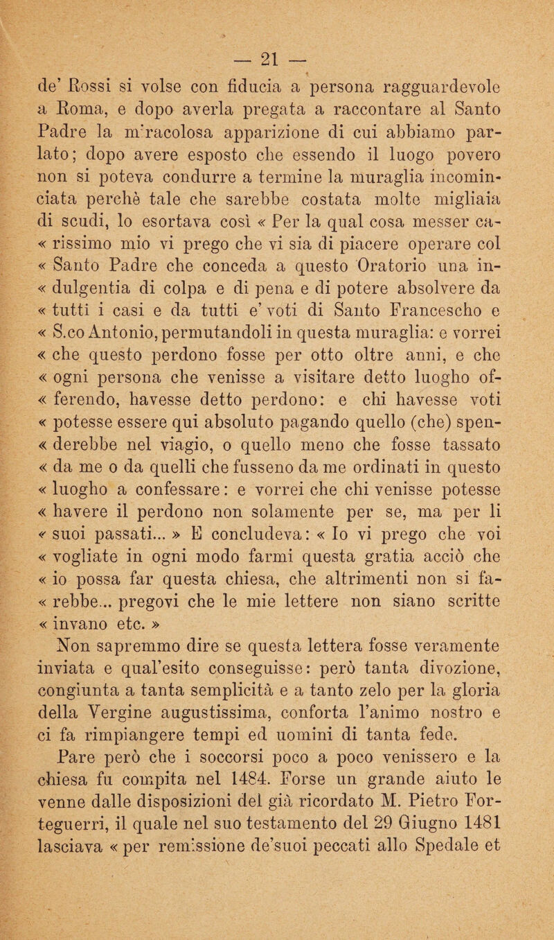 de’ Eossi si volse con fiducia a persona ragguardevole a Koma, e dopo averla pregata a raccontare al Santo Padre la nr’racolosa apparizione di cui abbiamo par¬ lato; dopo avere esposto che essendo il luogo povero non si poteva condurre a termine la muraglia incomin¬ ciata perchè tale che sarebbe costata molte migliaia di scudi, lo esortava così « Per la qual cosa messer ca- « rissimo mio vi prego che vi sia di piacere operare col « Santo Padre che conceda a questo Oratorio una in- « dulgentia di colpa e di pena e di potere absolvere da « tutti i casi e da tutti e’ voti di Santo Francescho e « S.co Antonio, permutandoli in questa muraglia: e vorrei « che questo perdono fosse per otto oltre anni, e che « ogni persona che venisse a visitare detto luogho of- « ferendo, havesse detto perdono: e chi havesse voti « potesse essere qui absoluto pagando quello (che) spen- « derebbe nel viagio, o quello meno che fosse tassato « da me o da quelli che fusseno da me ordinati in questo « luogho a confessare : e vorrei che chi venisse potesse « bavere il perdono non solamente per se, ma per li <'' suoi passati... » E concludeva: « Io vi prego che voi «vogliate in ogni modo farmi questa gratia acciò che « io possa far questa chiesa, che altrimenti non si fa- « rebbe... pregovi che le mie lettere non siano scritte « invano etc. » Non sapremmo dire se questa lettera fosse veramente inviata e qual’esito conseguisse: però tanta divozione, congiunta a tanta semplicità e a tanto zelo per la gloria della Vergine augustissima, conforta l’animo nostro e ci fa rimpiangere tempi ed uomini di tanta fede. Pare però che i soccorsi poco a poco venissero e la chiesa fu compita nel 1484. Forse un grande aiuto le venne dalle disposizioni del già ricordato M. Pietro For- teguerri, il quale nel suo testamento del 29 Giugno 1481 lasciava « per remissione de’suoi peccati allo Spedale et