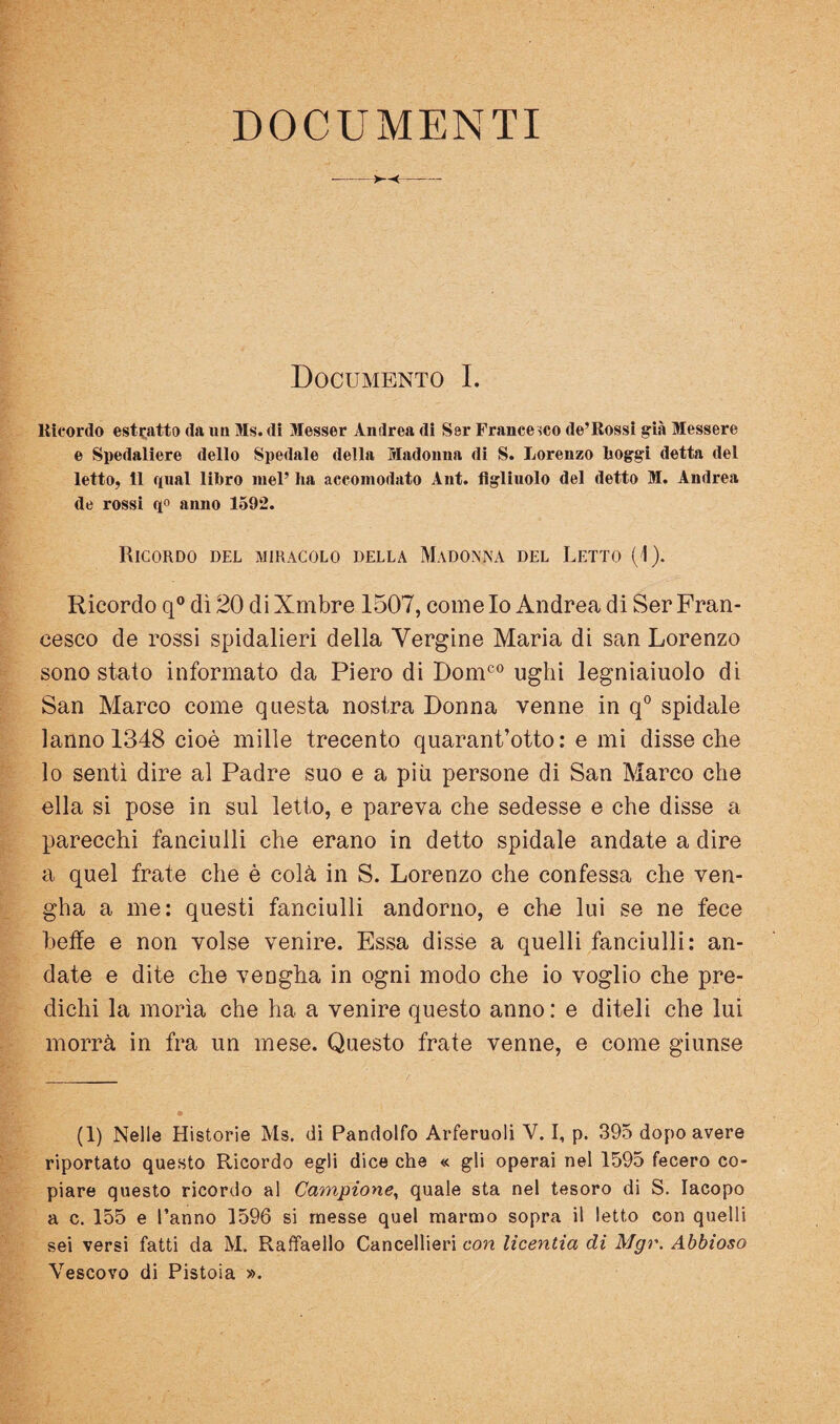 DOCUMENTI ->—<- Documento I. Ricordo estcatto da un Ms. dì Messer Andrea di Ser Francesco de’Rossi già Messere e Spedaliere dello Spedale della Madonna di S. Lorenzo Roggi detta del letto, 11 qnal liRro luel’ ha accomodato Ant. figlinolo del detto M. Andrea de rossi qo anno 1592. Ricordo del miracolo della Madonna del Letto (i). Ricordo q® dì 20 di Xmbre 1507, come Io Andrea di Ser Fran¬ cesco de rossi spidalieri della Vergine Maria di san Lorenzo sono stato informato da Piero dì Dom^® Ughi legniaiuolo di San Marco come questa nostra Donna venne in q° spidale lanno 1348 cioè mille trecento qnarant’otto : e mi disse che lo sentì dire al Padre suo e a più persone di San Marco che ella si pose in sul letto, e pareva che sedesse e che disse a parecchi fanciulli che erano in detto spidale andate a dire a quel frate che è colà in S. Lorenzo che confessa che ven- gha a me; questi fanciulli andorno, e che lui se ne fece beffe e non volse venire. Essa disse a quelli fanciulli: an¬ date e dite che vengha in ogni modo che io voglio che pre¬ dichi la morìa che ha a venire questo anno: e diteli che lui morrà in fra un mese. Questo frate venne, e come giunse (1) Nelle Historie Ms. di Pandolfo Arferuoli V. I, p. 395 dopo avere riportato questo Ricordo egli dice che « gli operai nel 1595 fecero co¬ piare questo ricordo al Campione^ quale sta nel tesoro di S. Iacopo a c. 155 e l’anno 1596 si messe quel marmo sopra il letto con quelli sei versi fatti da M, Raffaello Cancellieri con licentia di Mgr. Ahbioso Vescovo di Pistoia ».