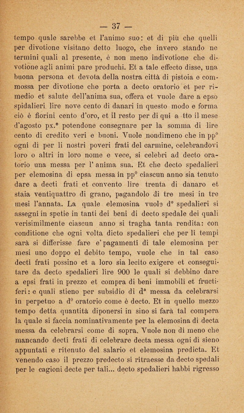 tempo quale sarebbe et l’auimo suo: et di più che quelli per divotione visitano detto luogo, che invero stando ne termini quali al presente, è non meno indivotione che di¬ votione agli animi pare producili. Et a tale etfecto disse, una buona persona et devota della nostra città di pistoia e com¬ mossa per divotione che porta a decto oratorio et per ri¬ medio et salute dell’anima sua, otfera et vuole dare a epso spidalieri, lire nove cento di danari in questo modo e forma ciò è fiorini cento d’oro, et il resto per di qui a Ito il mese d'agosto px.® potendone consegnare per la somma di lire cento di credito veri e buoni. Vuole nondimeno che in pp® ogni dì per li nostri poveri frati del cannine, celebrandovi loro o altri in loro nome e vece, si celebri ad decto ora¬ torio una messa per 1’ anima sua. Et che decto spedalieri per elemosina di epsa messa in pp® ciascun anno sia tenuto dare a decti frati et convento lire trenta di danaro et staia ventiquattro di grano, pagandolo di tre mesi in tre mesi l’annata. La quale elemosina vuole d® spedalieri si assegni in spetie in tanti dei beni di decto spedale dei quali verisimilmente ciascun anno si tragha tanta rendita: con conditione che ogni volta dicto spedalieri che per li tempi sarà si differisse fare e’pagamenti di tale elemosina per mesi uno doppo el debito tempo, vuole che in tal caso decti frati possine et a loro sia lecito exigere et consegui¬ tare da decto spedalieri lire 900 le quali si debbino dare a epsi frati in prezzo et compra di beni immobili et fructi* feri: e quali stieno per subsìdio di d® messa da celebrarsi in perpetuo a d° oratorio come è decto. Et in quello mezzo tempo detta quantità diponersi in sino si farà tal compera la quale si faccia nominativamente per la elemosina di decta messa da celebrarsi come di sopra. Vuole non di meno che mancando decti frati di celebrare decta messa ogni dì sieno appuntati e ritenuto del salario et elemosina predicta. Et venendo caso il prezzo predecto si ritraesse da decto spedali per le cagioni decte per tali.*, decto spedalieri babbi rigresso