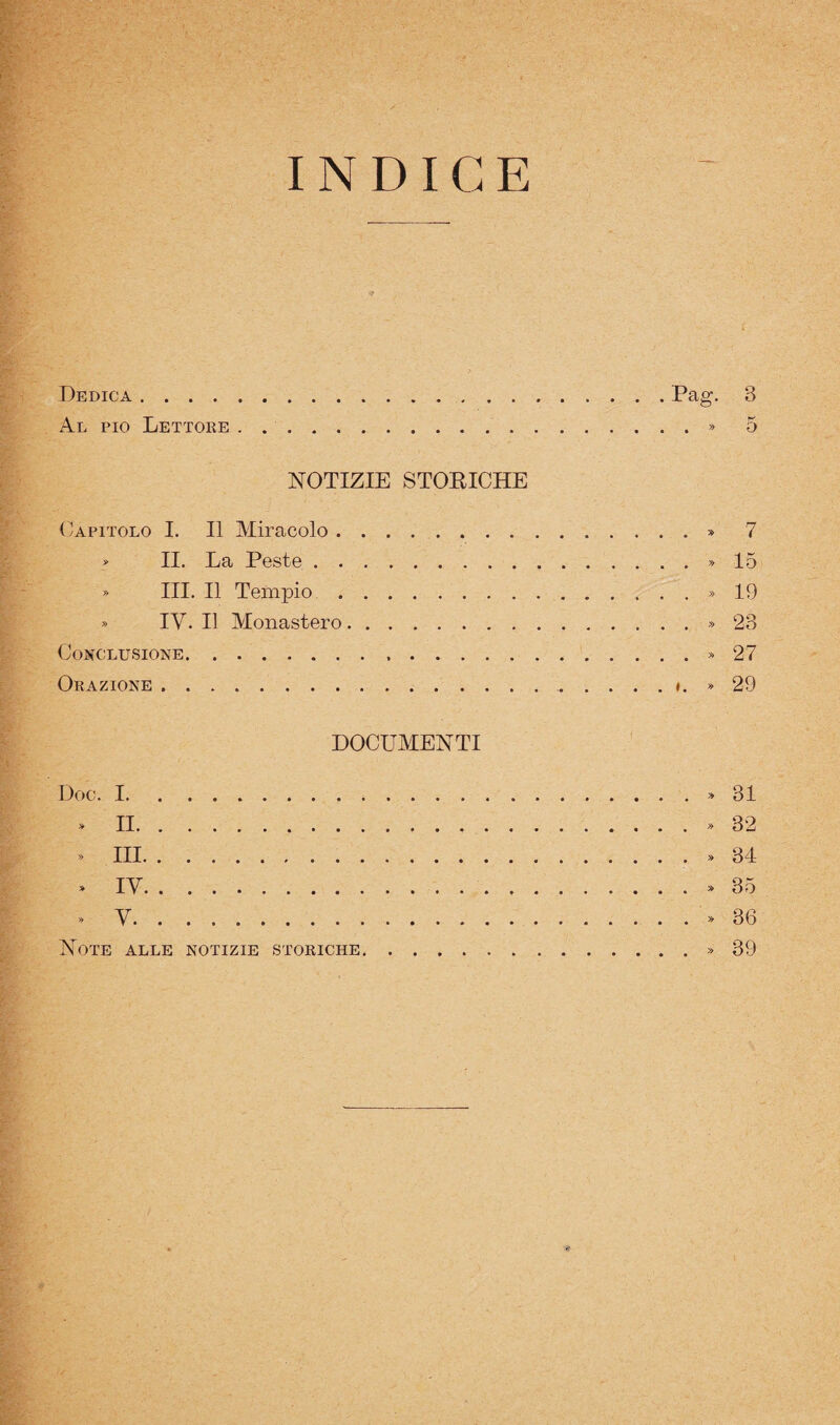 INDICE Dedica.Pag- 3 Al pio Lettore . ..» 5 NOTIZIE STORICHE (Capitolo I. Il Miracolo.» 7 » II. La Peste.» 15 » III, Il Tempio..» 19 » IV. Il Monastero.» 23 Conclusione. » 27 Orazione..», » 29 DOCUMENTI Doc. I.» 31 » II..32 » III.» 34 » IV..35 . V..36 Note alle notizie storiche..39