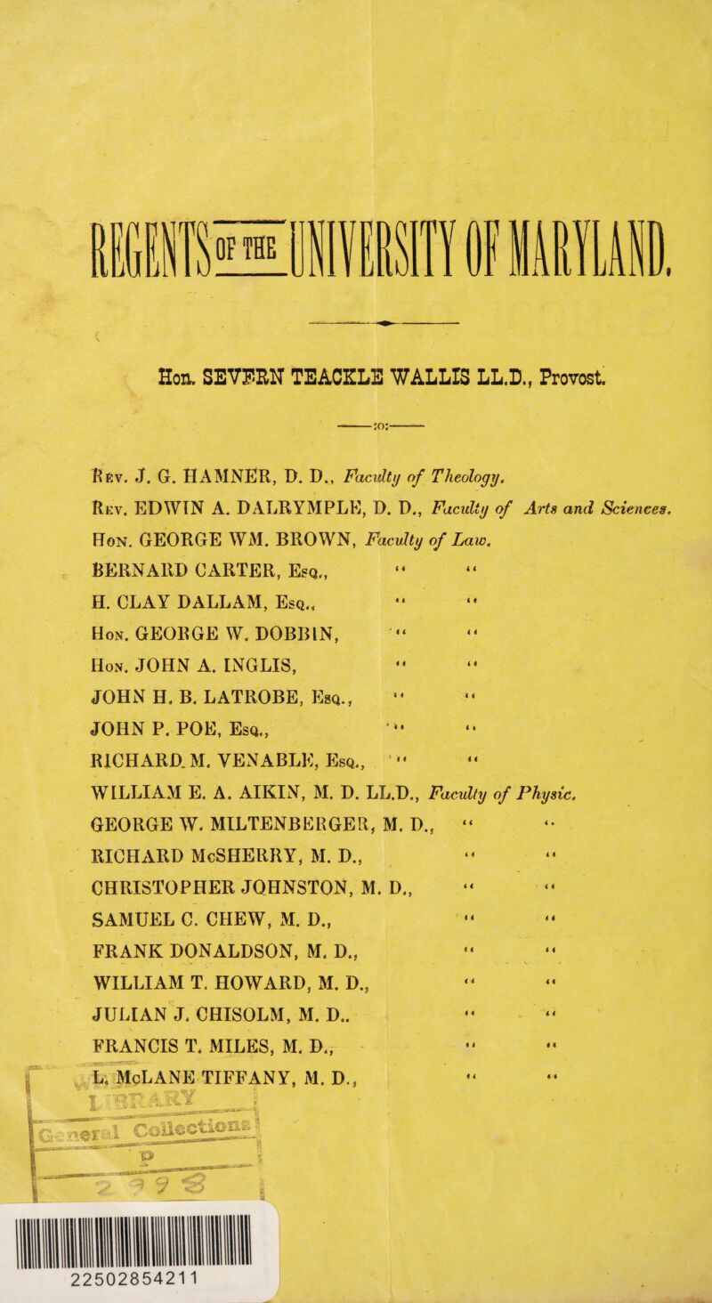 Hoa. SEVF'EIT TEACKLE WALLIS LL.D., Provost. --:o:-- Rfiv. J. G. HAMNER, D. D., Faculty of Theology. Rev. EDWIN A. DALRYMPLE, D. I)., Faculty of Arts and Sciences. Hon. GEORGE WM. BROWN, Faculty of Law. BERNARD CARTER, Esq., H. CLAY DALLAM, Esq., Hon. GEORGE W. DOBBIN, Hon. JOHN A. INGLXS, JOHN H. B. LATROBE, Esq., JOHN P. POE, Esq., RICHARD. M. VENABLE, Esq., “ WILLIAM E. A. AIKIN, M. D. LL.D., Faculty of Physic. GEORGE W< MILTENBERGER, M. D., “ RICHARD McSHERRY, M. D.s CHRISTOPHER JOHNSTON, M. D., SAMUEL C. CHEW, M. D., FRANK DONALDSON, M. D., , . . . - V - » WILLIAM T. HOWARD, M. D., JULIAN J, CHISOLM, M. D.. FRANCIS T. MILES, M. D.,