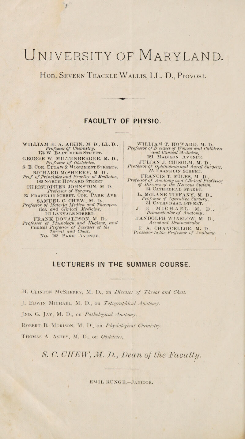 Hon. Severn Teackle Wallis, LL. D., Provost. i FACULTY OF PHYSIC. WILLIAM E. A. ATKIN, M. D,, LL. D., Professor of Chemistry. ITS W. Baltimore Street. GEORGE W MILTENBERBER, M. D., | Professor of Obstetrics, S- E. Cor. Eutaw& Monument Streets. RTCHARI) McSHERRY, M !>.. Prof of Principles and Practice of Medicine, 189 North Howard Street CHRISTOPHER JOHNSTON, M D., Professor of Surgery, S3 Franki in Street, Cor. Park Aye- SAMUEL C. CHEW, M. D., Professor of Materia Medica and Therapeu¬ tics, and Clinical Medicine, 141 L an vale Street. FRANK DONALDSON. M D., Professor of Physiology and Hygiene. and Clinical Professor of Piseases of the Throat and Chest, No- 108 Park Avenue. WILLIAM T. HOWARD. M. I).. Professor of Diseases of Women and Children and Clinical Medicine, 181 Madison Avenue. JULTAN J. CHISOLM, M. D., P> ofessor of Ophthalmic and Aural Surgery, 55 Franklin Street. FRANCIS T. MILES, M D , Professor of Anatomy and Clinical Professor of Diseases of the Nervous System, 34 Cathedrae Street. L. Me LANE TIFFANY. M. D., Professor of Operative Surgery, 31 Cathedrae Street. J E MICHAEL, M. D., Dernonsh ator of Anatomy. RANDOLPH WINSLOW, M. D., Assistant Demonstrator. E A. CHANCELLOR, M. D, Prosector to the Professor of Anatomy. LECTURERS IN THE SUMMER COURSE. H. CLINTON McSherry, M. ])., on Diseases of Throat and Chest. J. Edwin Michael, M. D., on Topographical Anatomy. Jno. G. Jay, M. 1)., on Pathological Anatomy. ROBERT B. M orison, M. D., on Physiological Chemistry. Thomas A. Ashby, M. D., on Obstetrics, S. C. CHEW', M. I)., Dean of the Faculty. EM 1L RUNGE—Janitor.