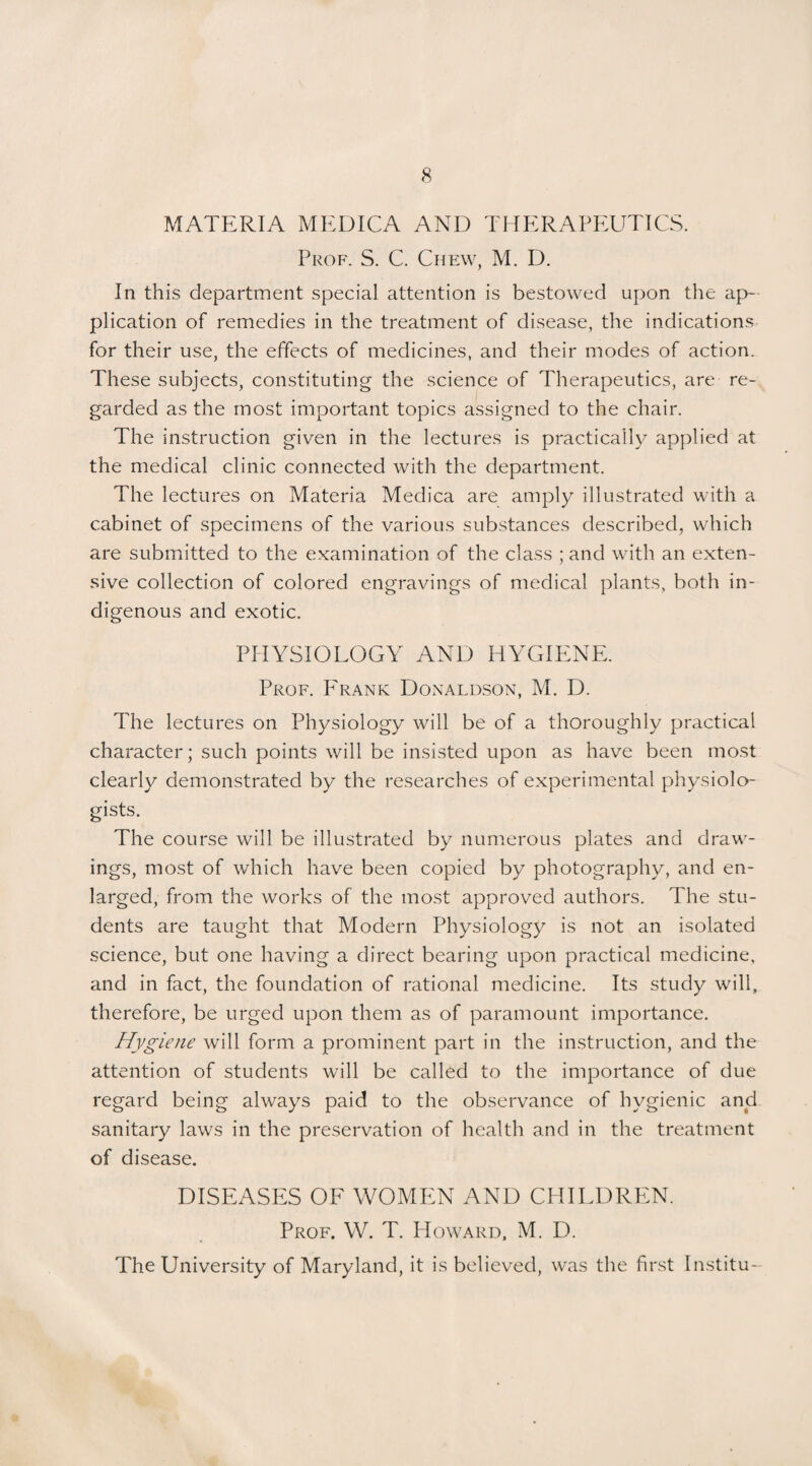 MATERIA MEDICA AND THERAPEUTICS. Prof. S. C. Chew, M. D. In this department special attention is bestowed upon the ap¬ plication of remedies in the treatment of disease, the indications for their use, the effects of medicines, and their modes of action. These subjects, constituting the science of Therapeutics, are re¬ garded as the most important topics assigned to the chair. The instruction given in the lectures is practically applied at the medical clinic connected with the department. The lectures on Materia Medica are amply illustrated with a cabinet of specimens of the various substances described, which are submitted to the examination of the class ; and with an exten¬ sive collection of colored engravings of medical plants, both in¬ digenous and exotic. PHYSIOLOGY AND HYGIENE. Prof. Frank Donaldson, M. D. The lectures on Physiology will be of a thoroughly practical character; such points will be insisted upon as have been most clearly demonstrated by the researches of experimental physiolo¬ gists. The course will be illustrated by numerous plates and draw¬ ings, most of which have been copied by photography, and en¬ larged, from the works of the most approved authors. The stu¬ dents are taught that Modern Physiology is not an isolated science, but one having a direct bearing upon practical medicine, and in fact, the foundation of rational medicine. Its study will, therefore, be urged upon them as of paramount importance. Hygiene will form a prominent part in the instruction, and the attention of students will be called to the importance of due regard being always paid to the observance of hygienic and sanitary laws in the preservation of health and in the treatment of disease. DISEASES OF WOMEN AND CHILDREN. Prof. W. T. Howard, M. D. The University of Maryland, it is believed, was the first Institu-