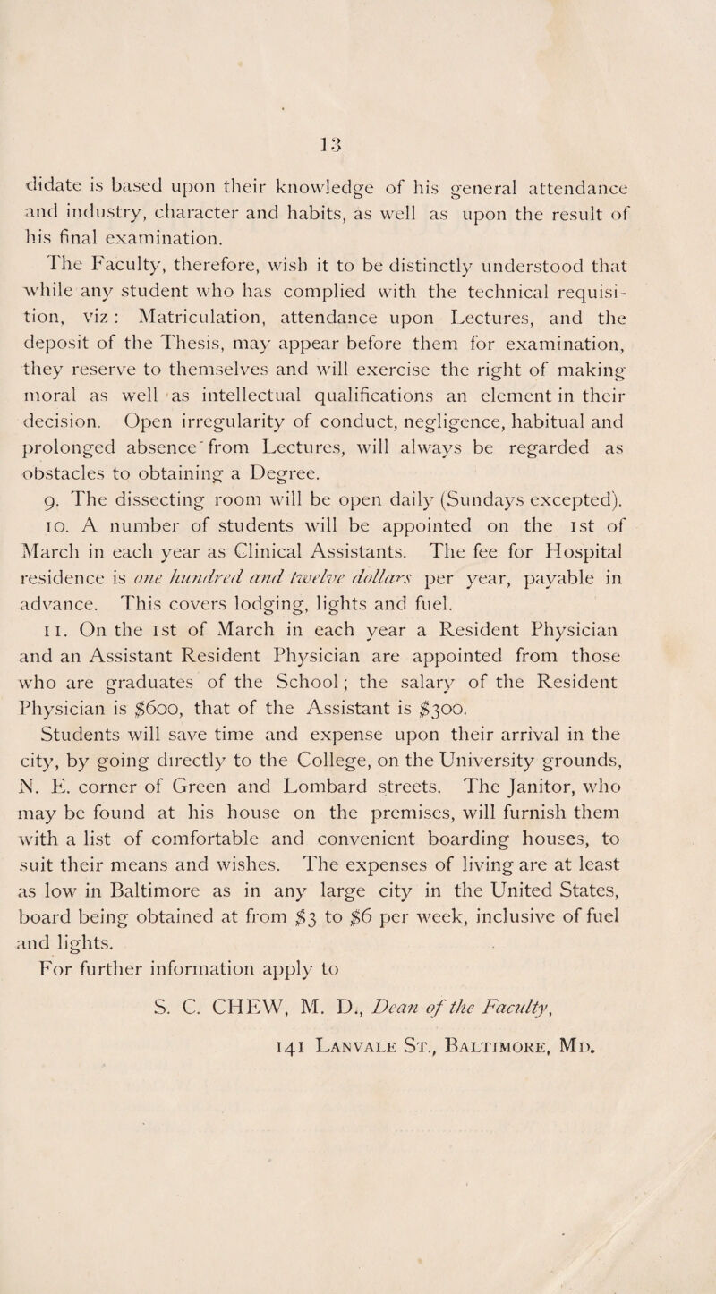 didate is based upon their knowledge of his general attendance and industry, character and habits, as well as upon the result of his final examination. I he Faculty, therefore, wish it to be distinctly understood that while any student who has complied with the technical requisi¬ tion, viz : Matriculation, attendance upon Lectures, and the deposit of the Thesis, may appear before them for examination, they reserve to themselves and will exercise the right of making moral as well as intellectual qualifications an element in their decision. Open irregularity of conduct, negligence, habitual and prolonged absence from Lectures, will always be regarded as obstacles to obtaining a Degree. 9. The dissecting room will be open daily (Sundays excepted). 10. A number of students will be appointed on the 1st of March in each year as Clinical Assistants. The fee for Hospital residence is one hundred and twelve dollars per year, payable in advance. This covers lodging, lights and fuel. 11. On the 1st of March in each year a Resident Physician and an Assistant Resident Physician are appointed from those who are graduates of the School; the salary of the Resident Physician is $600, that of the Assistant is $300. Students will save time and expense upon their arrival in the city, by going directly to the College, on the University grounds, N. E. corner of Green and Lombard streets. The Janitor, who may be found at his house on the premises, will furnish them with a list of comfortable and convenient boarding houses, to suit their means and wishes. The expenses of living are at least as low in Baltimore as in any large city in the United States, board being obtained at from $3 to $6 per week, inclusive of fuel and lights. For further information apply to S. C. CHEW, M. D., Dean of the Faculty, 141 Lanvale St., Baltimore, Mix