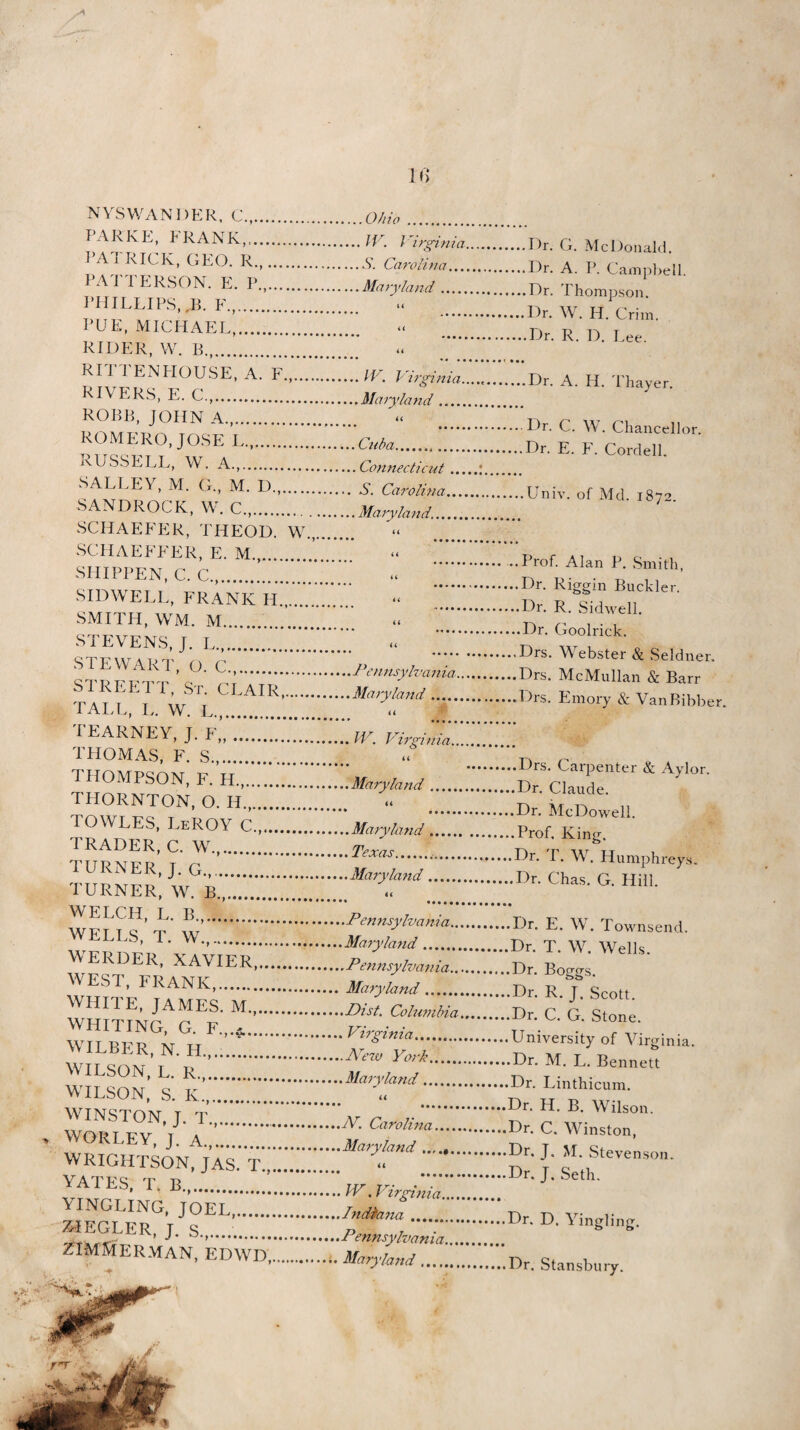 * NYSWANDER, C.,.Ohio . IARK E, I RANK,.W7. J ’irginia 3 A 1 RICK, GEO. R.,.S’. Carolina... PATTERSON. E. P„. PHILLIPS, ,B. F.,. PUE, MICHAEL,. RIDER, W. B.,. RITTENLIOUSE, A. F...... RIVERS, E. C.,. ROBB, JOHN A. ROMERO, JOSE L. RUSSELL, W. A.,. SALLEY, M. G., M. D. SANDROCK, W. C.,. SCHAEFER, THEOD. W., SCHAEFFER, E. M.,.’ SHIPPEN, C. C.,. SIDWELL, FRANK LI. SMITH, WM. M.. STEVENS, J. L. STEWART, O. C.,. STREETT, St. CLAIR, TALL, I, W. L.. TEARNEY, J. F„. THOMAS, F. S.,. THOMPSON, F. H.,. THORNTON, O. H.,. TOWLES, LeROY C...... TRADER, C. W.,. TURNER, J. G.,.. TURNER, W. B.,. .Maryland .... a a a .W. T irgin ia .Maryland_ 44 .Cuba. .Connecticut.. . S. Carolina... .Maryland.. a a a a a u .Pennsylvania. .Maryland. a .IV. Virginia... H .Maryland. 44 .Maryland. ..Texas. -.Maryland. a WELCH, L. B... WELLS, T. W.,. WERDER, XAVIER. WEST, FRANK,. WHITE, JAMES. M...... WHITING, G. F.,.$.. WILBER, N. II.,... WILSON, L. R.,. WILSON, S. K,. WINSTON, J. T.,.. WORLEY, J. A.,....*’ WRIGHTSON, JAS. T,.. YATES, T. B.,. YINGLING, JOEL ... ZIEGLER, J. S.. ZIMMERMAN, EDWD,.. ..Pennsylvania.. .Maryland. ..Pennsylvania.. . Maryland. Dist. Columbia . Virginia.. ,.Are7v York. .Maryland. Ar. Carolina... Maryland JV. Virginia. Indiana. Pennsylvania, Maryland. Dr. G. McDonald. Dr. A. P. Campbell. Dr. Thompson. Dr. W. II. Crim. Dr. R. D. Lee. Dr. A. II. Thayer. Dr. C. W. Chancellor. .Dr. E. F. Cordell. .Univ. of Md. 1872. Prof. Alan P. Smith, Dr. Riggin Buckler. ■ Dr. R. Sidwell. .Dr. Goolrick. Drs. Webster & Seldner. Drs. McMullan & Barr Drs. Emory & VanBibber. .Drs. Carpenter & Aylor. .Dr. Claude. .Dr. McDowell. .Prof. King. Dr. T. W. Humphreys. Dr. Chas. G. Hill. .Dr. E. W. Townsend. .Dr. T. W. Wells. .Dr. Boggs. .L)r. R. J. Scott. .Dr. C. G. Stone. .University of Virginia. .Dr. M. L. Bennett .Dr. Linthicum. Dr. H. B. Wilson. Dr. C. Winston, Dr. J. M. Stevenson. Dr. J. Seth. Dr. D. Yingling. Dr. Stansbury.