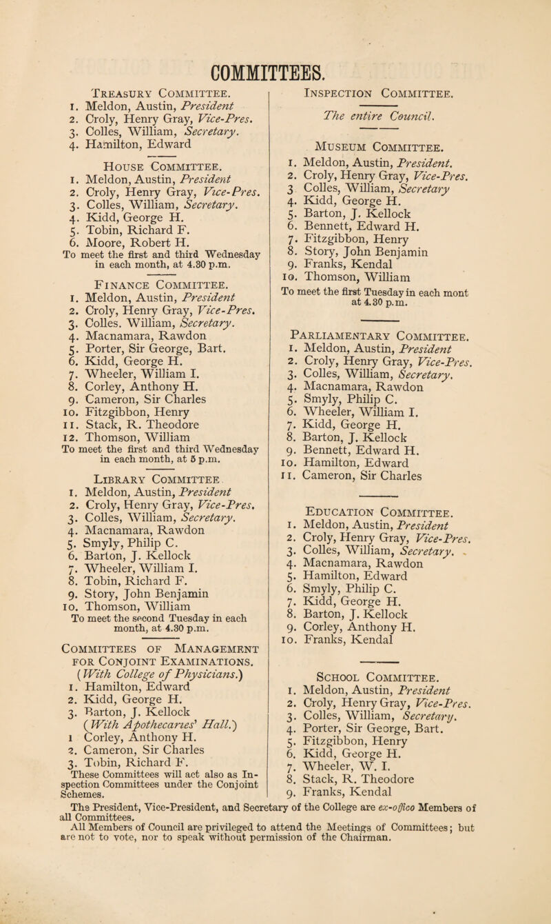 COMMITTEES. Treasury Committee. 1. Meldon, Austin, President 2. Croly, Henry Gray, Vice-Pres. 3. Colies, William, Secretary. 4. Hamilton, Edward House Committee. 1. Meldon, Austin, President 2. Croly, Henry Gray, Vice-Pres. 3. Colles, William, Secretary. 4. Kidd, George H. 5. Tobin, Richard F. 6. Moore, Robert IT. To meet the first and third Wednesday in each month, at 4.30 p.m. Finance Committee. 1. Meldon, Austin, President 2. Croly, Henry Gray, Vice-Pres. 3. Colies. William, Secretary. 4. Macnamara, Rawdon 5. Porter, Sir George, Bart. 6. Kidd, George H. 7. Wheeler, William I. 8. Corley, Anthony H. 9. Cameron, Sir Charles 10. Fitzgibbon, Henry 11. Stack, R. Theodore 12. Thomson, William To meet the first and third Wednesday in each month, at 5 p.m. Library Committee 1. Meldon, Austin, President 2. Croly, Henry Gray, Vice-Pres. 3. Colies, William, Secretary. 4. Macnamara, Rawdon 5. Smyly, Philip C. 6. Barton, J. Kellock 7. Wheeler, William I. 8. Tobin, Richard F. 9. Story, John Benjamin 10. Thomson, William To meet the second Tuesday in each month, at 4.30 p.m. Committees of Management for Conjoint Examinations. (With College of Physicians.) 1. Hamilton, Edward 2. Kidd, George H. 3. Barton, J. Kellock ( With Apothecaries’ Hall.') 1 Corley, Anthony H. 2. Cameron, Sir Charles 3. Tobin, Richard F. Inspection Committee. The entire Council. Museum Committee. 1. Meldon, Austin, President. 2. Croly, Henry Gray, Vice-Pres. 3 Colles, William, Secretary 4. Kidd, George H. 5. Barton, J. Kellock 6. Bennett, Edward H. 7. Fitzgibbon, Henry 8. Story, John Benjamin 9. Franks, Kendal 10. Thomson, William To meet the first Tuesday in each mont at 4.30 p.m. Parliamentary Committee. 1. Meldon, Austin, President 2. Croly, Hemy Gray, Vice-Pres. 3. Colles, William, Secretary, 4. Macnamara, Rawdon 5. Smyly, Philip C. 6. Wheeler, William I. 7. Kidd, George H. 8. Barton, J. Kellock 9. Bennett, Edward H. 10. Hamilton, Edward 11. Cameron, Sir Charles Education Committee. 1. Meldon, Austin, President 2. Croly, Henry Gray, Vice-Pres. 3. Colles, William, Secretary. . 4. Macnamara, Rawdon 5. Hamilton, Edward 6. Smyly, Philip C. 7. Kidd, George H. 8. Barton, J. Kellock 9. Corley, Anthony H. 10. Franks, Kendal School Committee. 1. Meldon, Austin, President 2. Croly, Henry Gray, Vice-Pres. 3. Colles, William, Secretary. 4. Porter, Sir George, Bart. 5. Fitzgibbon, Henry 6. Kidd, George H. 7. Wheeler, W. I. 8. Stack, R. Theodore 9. Franks, Kendal These Committees will act also as In¬ spection Committees under the Conjoint Schemes. The President, Vice-President, and Secretary of the College are ex-oflico Members of all Committees. All Members of Council are privileged to attend the Meetings of Committees; but are not to vote, nor to speak without permission of the Chairman.