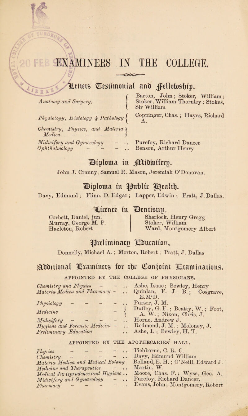 EXAMINEES IN THE COLLEGE. *7 L, Hetttts ^estmtontal anti jfdlofosfttp. Anatomy and Surgery. Barton, John ; Stoker, William ; Stoker, William Thornley; Stokes, Sir William Physiology, Bistology $• Pathology { Coppinger, Chas.; Hayes, Eiehard Chemistry, Physics, and Materia Medica - - - - Midwifery and Gynaecology - Ophthalmology - - } Purefoy, Richard Dancer Benson, Arthur Henry Btploma tn jftHtbfotfetp. John J. Cranny, Samuel R. Mason, Jeremiah O’Donovan. diploma tn public $^ealtb. Davy, Edmund ; Elinn, D. Edgar ; Lapper, Edwin ; Pratt, J. Dallas. liter nee tn Corbett, Daniel, jun. Murray, George M. P. Hazleton, Robert Dentistry. Sherlock, Henry Gregg Stoker, William Ward, Montgomery Albert ^reltmtnary lEbucatton* Donnelly, Michael A.; Morton, Robert; Pratt, J. Dallas gtfrtrittonal ^Examiners for tjje Conjoint icxatmnattons. APPOINTED BY THE COLLEGE OF PHYSICIANS. Chemistry and Physics - Materia Medica and Pharmacy - Physiology - - - — Medicine - - - - Midwifery - - - - Hygiene and Forensic Medicine - Preliminary Education .. Ashe, Lsaac; Bewley, Henry .. Quinlan, F. J. B.; Cosgrave, E.M‘D. .. Purser, J. M. ( Duffey, G. E. ; Beatty, W.; Foot, \ A. W. ; Nixon, Chris. J. .. Horne, Andrew J. .. Redmond, J. M.; Moloney, J. .. Ashe, I. ; Bewley, H. T. APPOINTED BY THE APOTHECARIES’ HALL. Phyi ics - - - ~ Chemistry - - - — Materia Medica and Medical Botany Medicine and Therapeutics - .. Medical Jurisprudence and Hygiene ., Midwifery and Gynaecology - .. Pharmacy - - - ~ Tichborne, C. R. C. Davy, Edmund William Bolland,E. H.; O’Neill, Edward J. Martin, W. Moore, Chas. F. ; Wyse, Geo. A. Ibirefoy, Richard Dancer. Evans, John; Montgomery, Robert