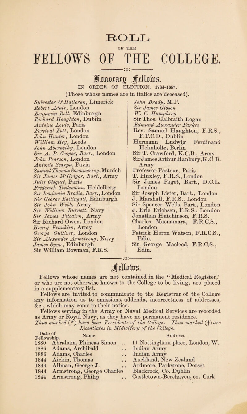 ROLL OP THE FELLOWS OF THE COLLEGE. ■:o: §smamx$ iftllriw;. IN ORDER OF ELECTION, 1784-1887. (Those whose names are in italics are deceased). Sylvester O’Halloran, Limerick Robert Adair, London Benjamin Bell, Edinburgh Richard Houghton, Dublin Antoine Louis, Paris Rercival Rott, London John Hunter, London William Hey, Leeds John Abernethy, London Sir A. R. Cooper, Bart., London John Rearson, London Antonio Scarpa, Pavia Samuel Thomas Soemmering, Munich Sir James Ml Grig or, Bart., Army Jules Cloquet, Paris Frederick Tiedemann, Heidelberg Sir Benjamin Brodie, Bart., London Sir George Balling all, Edinburgh Sir John Webb, Army Sir William Burnett, Navy Sir James Ritcairn, Army Sir Richard Owen, London Henry Franklin, Army George Gulliver, London Sir Alexander Armstrong, Navy James Syme, Edinburgh Sir William Bowman, F.R.S. -:o John Brady, M.P. Sir James Gibson W. C. Humphrey Sir Thos. Galbraith Logan Fdmund Alexander Rarkes Rev. Samuel Haughton, E.R.S., E.T.C.D., Dublin Hermann Ludwig Ferdinand Helmholtz, Berlin Sir T. Crawford, K.C.B., Army Sir James Arthur Hanbury,K.C B. Army Professor Pasteur, Paris T. Huxley, F.R.S., London Sir James Paget, Bart., D.C.L. London Sir Joseph Lister, Bart., London J. Marshall, F.R.S., London Sir Spencer Wells, Bart., London J. Eric Erichsen, F.R.S., London Jonathan Hutchinson. F.R.S. Charles Macnamara, F.R.C.S., London Patrick Heron Watscn; F.R.C.S., Edin. Sir George Macleod, F.R.C.S., Edin. Jhlofos. Fellows whose names are not contained in the “ Medical Register/ or who are not otherwise known to the College to be living, are placed in a supplementary list. Fellows are invited to communicate to the Registrar of the College any information as to omissions, addenda, incorrectness of addresses, &c., which may come to their notice. Fellows serving in the Army or Naval Medical Services are recorded as Army or Royal Navy, as they have no permanent residence. Thus marked (*) have been Presidents of the College. Thus marked (f) are Licentiates in Midwifery of the College. Name. Date of Fellowship. 1880 Abraham, Phineas Simon ., 1886 Adams, Archibald 1886 Adams, Charles 1844 Aickin, Thomas 1844 Allman, George J. 1844 Armstrong, George Charles 1844 Armstrong, Philip Address. 11 Nottingham place, London, W. Indian Army Indian Army Auckland, New Zealand Ardmore, Parkstone, Dorset Blackrock, Co. Dublin Castletown-Berehaven, co. Cork