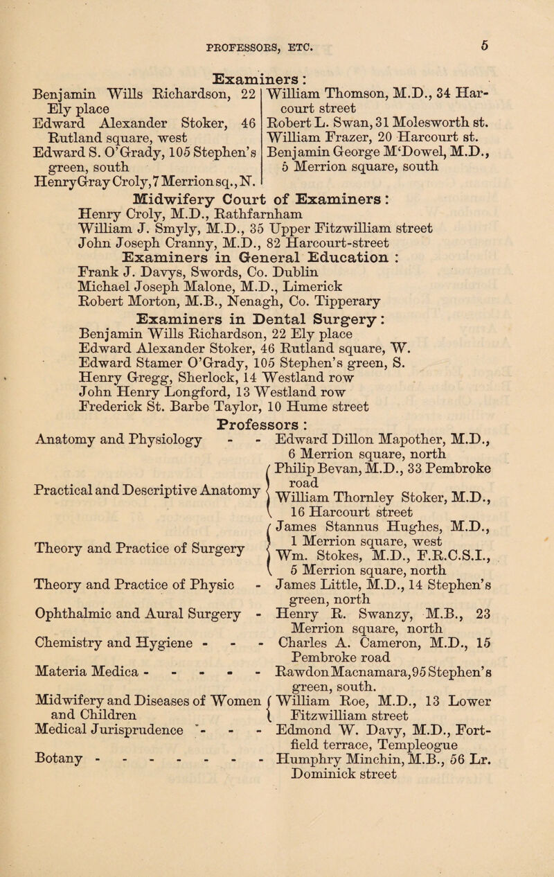 PROFESSORS, ETC. Examiners William Thomson, M.D., 34 Har- court street Robert L. Swan, 31 Molesworth st. William Frazer, 20 Harcourt st. Benjamin George M'Dowel, M.D., 6 Merrion square, south Benjamin Wills Richardson, 22 Ely place Edward Alexander Stoker, 46 Rutland square, west Edward S. O’Grady, 105 Stephen’s green, south Henry Gray Croly, 7 Merrion sq., N. Midwifery Court of Examiners : Henry Croly, M.D., Rathfarnham William J. Smyly, M.D., 35 Upper Fitzwilliam street John Joseph Cranny, M.D., 82 Harcourt-street Examiners in General Education : Frank J. Davys, Swords, Co. Dublin Michael Joseph Malone, M.D., Limerick Robert Morton, M.B., Nenagh, Co. Tipperary Examiners in Dental Surgery: Benjamin Wills Richardson, 22 Ely place Edward Alexander Stoker, 46 Rutland square, W. Edward Stamer O’Grady, 105 Stephen’s green, S. Henry Gregg, Sherlock, 14 Westland row John Henry Longford, 13 Westland row Frederick St. Barbe Taylor, 10 Hume street Professors : Anatomy and Physiology Practical and Descriptive Anatomy Theory and Practice of Surgery Theory and Practice of Physic Ophthalmic and Aural Surgery - Chemistry and Hygiene - Materia Medica - Midwifery and Diseases of Women and Children Medical Jurisprudence Botany. Edward Dillon Mapother, M.D., 6 Merrion square, north / Philip Bevan, M.D., 33 Pembroke i road j William Thornley Stoker, M.D., \ 16 Harcourt street James Stannus Hughes, M.D., SI Merrion square, west Wm. Stokes, M.D., F.R.C.S.I., 5 Merrion square, north James Little, M.D., 14 Stephen’s green, north Henry R. Swanzy, M.B., 23 Merrion square, north Charles A. Cameron, M.D., 15 Pembroke road RawdonMacnamara,95 Stephen’s green, south. (William Roe, M.D., 13 Lower | Fitzwilliam street Edmond W. Davy, M.D., Fort- field terrace, Templeogue Humphry Minchin, M.B., 56 Lr. Dominick street