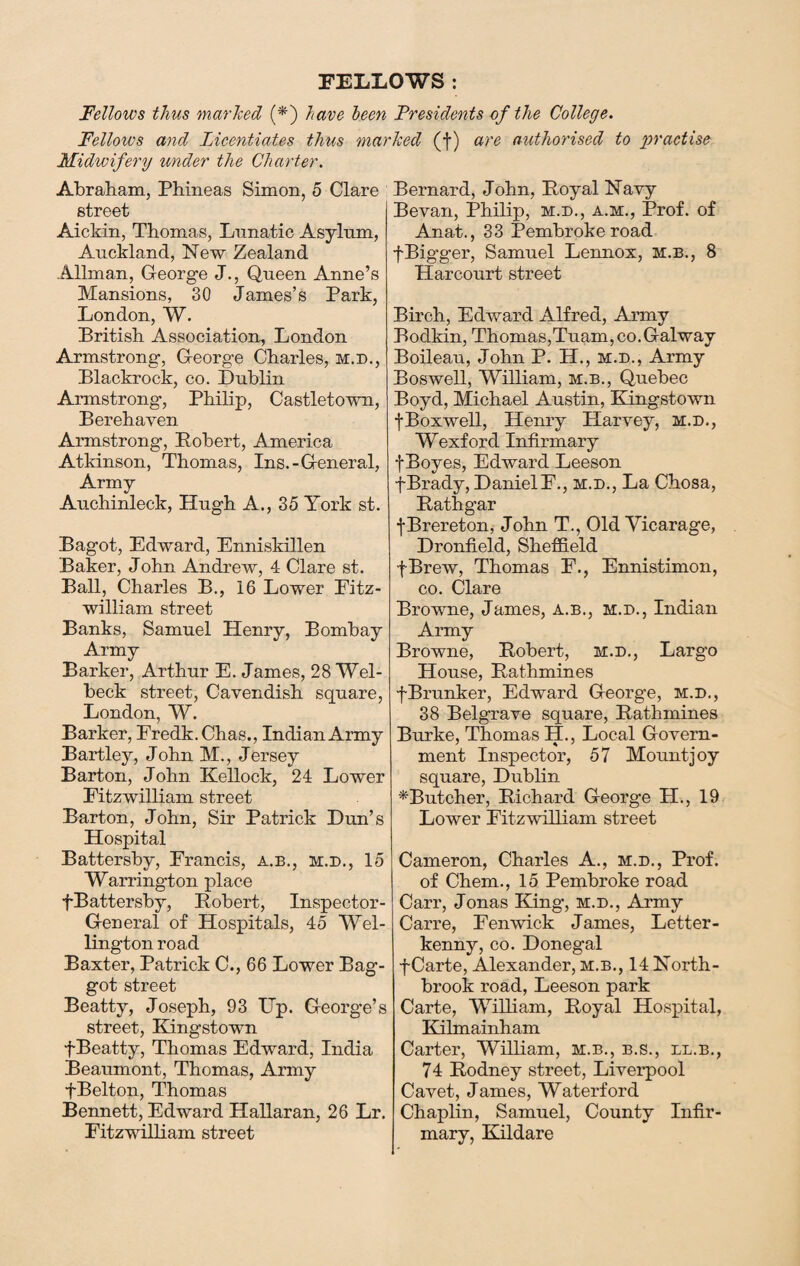 FELLOWS : Fellows thus marked (*) have been Presidents of the College. Fellows and Licentiates thus marked (f) are authorised to practise Midwifery under the Charter. Abraham, Phineas Simon, 5 Clare street Aicldn, Thomas, Lunatic Asylum, Auckland, New Zealand .Allman, George J., Queen Anne’s Mansions, 30 James’s Park, London, W. British Association, London Armstrong, George Charles, m.d., Blackrock, co. Dublin Armstrong, Philip, Castletown, Berehaven Armstrong, Robert, America Atkinson, Thomas, Ins.-General, Army Auchinleck, Hugh A., 35 York st. Bagot, Edward, Enniskillen Baker, John Andrew, 4 Clare st. Ball, Charles B., 16 Lower Fitz- william street Banks, Samuel Henry, Bombay Army Barker, Arthur E. James, 28 Wel- beck street, Cavendish square, London, W. Barker, Fredk.Chas,, Indian Army Bartley, John M., Jersey Barton, John Kellock, 24 Lower Eitzwilliam street Barton, John, Sir Patrick Dun’s Hospital Battersby, Francis, a.b., m.d., 15 Warrington place fBattersby, Robert, Inspector- General of Hospitals, 45 Wel¬ lington road Baxter, Patrick C., 66 Lower Bag- got street Beatty, Joseph, 93 Up. George’s street, Kingstown f Beatty, Thomas Edward, India Beaumont, Thomas, Army fBelton, Thomas Bennett, Edward Hallaran, 26 Lr. Fitzwilliam street Bernard, John, Royal Navy Bevan, Philip, m.d., a.m., Prof, of Anat., 33 Pembroke road fBigger, Samuel Lennox, m.b., 8 Harcourt street Birch, Edward Alfred, Army Bodkin, Thomas,Tuam,co. Galway Boileau, John P. H., m.d., Army Boswell, William, m.b., Quebec Boyd, Michael Austin, Kingstown fBoxwell, Henry Harvey, m.d., Wexford Infirmary fBoyes, Edward Leeson fBrady, DanielF., m.d., La Chosa, Rathgar fBrereton, John T., Old Vicarage, Dronfield, Sheffield fBrew, Thomas F., Ennistimon, co. Clare Browne, James, a.b., m.d., Indian Army Browne, Robert, m.d., Largo House, Rathmines fBrunker, Edward George, m.d., 38 Belgrave square, Rathmines Burke, Thomas H., Local Govern¬ ment Inspector, 57 Mount joy square, Dublin ^Butcher, Richard George H., 19 Lower Eitzwilliam street Cameron, Charles A., m.d., Prof. of Chem., 15 Pembroke road Carr, Jonas King’, m.d., Army Carre, Fenwick James, Letter - kenny, co. Donegal f Carte, Alexander, m.b., 14 North¬ brook road, Leeson park Carte, William, Royal Hospital, Kilmainham Carter, William, m.b., b.s., ll.b., 74 Rodney street, Liverpool Cavet, James, Waterford Chaplin, Samuel, County Infir¬ mary, Kildare