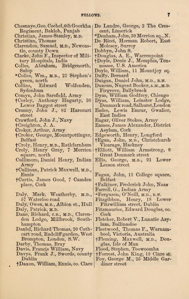 Chesnaye,Geo. Cochel,4thGoorkha Regiment, Bakloh, Punjab Christian, James Stanley, m.d. Christian, Thomas Clarendon, Samuel, m.d., Newcas¬ tle, county Down Clarke, John F., Inspector of Mili¬ tary Hospitals, India Colles, Abraham, Bridgenorth, Salop *Colles, Wm., m.b., 21 Stephen’s green, north Collins, Edward Wolfenden, Sydenham Comyn, John Sarsfield, Army fCorley, Anthony Hagarty, 30 Lower Baggot street Cranny, John J., 82 Harcourt street Crawford, John J./Navy f Creighton, J. A. Croker, Arthur, Army f Croker, George, Mountpottinger, Belfast fCroly, Henry, m.d., Rathfamham Croly, Henry Cray, 7 Merrion square, north Cullimore, Daniel Henry, Indian Army f Cullinan, Patrick Maxwell, m.d., Ennis f Curtis, James Cood, 7 Camden place, Cork Daly, Mark, Weatherby, m.d., 57 Waterloo road Daly, Owen, m.b., Albion st., Hull Daly, Patrick, m.d. Dane, Richard, c.b., m.d., Claren¬ don Lodge, Millbrook, South¬ hampton Daniel, Richard Thomas, 20 Cath- cart road, Radcliff garden, West Brompton, London, S.W. Darby, Thomas, Bray Davis, Francis William, Navy Davys, Frank J., Swords, county Dublin fDaxon, William, Ennis, co. Clare De Landre, Ceorge, 2 The Cres¬ cent, Limerick *Denham, John, 30 Merrion sq.,N. De Ricci, Herman Robert, East Molesey, Surrey Dobbyn, John S. fDouglas, A. E., Warrenpoint fDoyle, Denis J., Memphis, Ten¬ nessee, U.S. America Doyle, William, 11 Mountjoy sq. Duffy, Bernard Duigan, Daniel John, m.d., r.n. Duncan, Nugent Booker, a.m.,m.d. Firgrove, Ballybraek Dyas, William Godfrey, Chicago Dyas, William, Leinster Lodge, Denmark road, Salhurst,London Eades, Lewis Emrar, Gwalior, East Indies Eagar, Oliver Stokes, Army Eames, James Alexander, District Asylum, Cork Edgeworth, Henry, Longford fEgan, John, m.d., Christchurch Vicarage, Hackney fElliott, William Armstrong, 8 Great Denmark street Ellis, George, m.b., 91 Lower Leeson street Fagan, John, 11 College square, Belfast fFalkiner, Frederick John, Naas Farrell, G., Indian Army -•'Ferguson, O’Neill, m.d., R.sr. Fitzgibbon, Henry, 18 Lower Fitzwilliam street, Dublin Fitzmaurioe, Edward Douglas, co. Cork Fletcher, Robert V., Lunatic Asy¬ lum, Ballinasloe Fleetwood, Thomas F., Warnam- bool, Victoria, Australia fFleming, Maxwell, m.d., Dou¬ glas, Isle of Man Flood, Stephen, Toowoomha fForrest, John King, 13 Clare st. Foy, George M., 25 Middle Gar¬ diner street