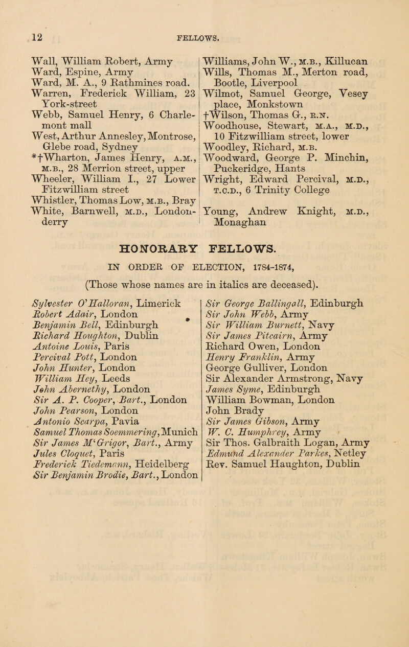 Wall, William Robert, Army Ward, Espine, Army Ward, M. A., 9 Rathmines road. Warren, Frederick William, 23 York-street Webb, Samuel Henry, 6 Charle- mont mall West, Arthur Annesley, Montrose, Glebe road, Sydney *fWharton, James Henry, a.m., m.b., 28 Merrion street, upper Wheeler, William I., 27 Lower Fitzwilliam street Whistler, Thomas Low, m.b., Bray White, Barnwell, m.d., London¬ derry HONORARY IN ORDER OF E (Those whose names ar< Sylvester O' Halloran, Limerick Robert Adair, London 7 # Benjamin Bell, Edinburgh Richard Houghton, Dublin Antoine Louis, Paris Fercival Pott, London John Hunter, London William Hey, Leeds John Abernetliy, London Sir A. P. Cooper, Bart., London John Pearson, London Antonio Scarpa, Pavia Samuel Thomas Soemmering, Munich Sir James Mi Grig or, Bart., Army Jules Cloquet, Paris Frederick Tiedemann, Heidelberg Sir Benjamin Brodie, Bart., London Williams, John W., m.b., Killucan Wills, Thomas M., Merton road, Bootle, Liverpool Wilmot, Samuel George, Yesey place, Monkstown fWilson, Thomas G., b.n. Woodhouse, Stewart, m.a., m.d., 10 Fitzwilliam street, lower Woodley, Richard, m.b. Woodward, George P. Minchin, Puckeridge, Hants Wright, Edward Percival, m.d., t.c.d., 6 Trinity College Young, Andrew Knight, m.d., Monaghan FELLOWS. ECTION, 1784-1874, in italics are deceased). Sir George Balling all, Edinburgh Sir John Webb, Army Sir William Burnett, Navy Sir James Pitcairn, Army Richard Owen, London Henry Franklin, Army George Gulliver, London Sir Alexander Armstrong, Navy James Syme, Edinburgh William Bowman, London John Brady Sir James Gibson, Army W. C. Humphrey, Army Sir Thos. Galbraith Logan, Army Edmund Alexander Parkes, Netley Rev. Samuel Haughton, Dublin