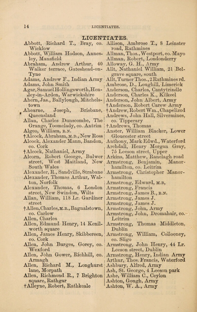 LICENTIATES. Abbott, Richard T., Bray, co. Allison, Ambrose T., 8 Leinster Wicklow road, Rathmines Abbott, William Hodson, Annes- Allman, Thos., Westport, co. Mayo ley, Mansfield Allman, Robert, Londonderry Abraham, Andrew Arthur, 40 Alloway, Gf. H., Army Walker terrace, Gateshead-on- Allt, Nathaniel William, 21 Bel- Tyne grave square, south Adams, Andrew F., Indian Army Allt, Turner Thos., 2Rathmines rd. Adams, John Smith j Ambrose, D., Loughill, Limerick Agar, Samuel Hollingsworth, Hen- ’ Anderson, Charles, Cantytrindle Jey-in-Arden, Warwickshire Anderson, Charles K., Kilkeel Ahern, Jas., Ballylough, Mitchels- Anderson, John Albert, Army town f Anderson, Robert Carew Army Ahearne, Joseph, Brisbane, ■ f Andrew, Robert Wm., Chapelizod Queensland j Andrews, John Hall, Silvermines, Allan, Charles Dunscombe, The! co. Tipperary Grange, Toomelady, co. Antrim j f Andrews, Thomas Algeo, William, r.n. | Anster, William Blacker, Lower fAlcock, Abraham, m.d., New Ross J Gloucester street Alcock, Alexander Mann, Bandon, Anthony, Mark Edwd., Waterford co. Cork j Archdall, Henry Morgan Gray, |Alcock, Nathaniel, Army | 75 Leeson street, Upper Alcorn, Robert George, Bulwer j Arkins, Matthew, Ranelagh road street, West Maitland, New . Armstrong, Benjamin, Manor- South Wales ! hamilton, co. Leitrim Alexander, R., Sandville, Strabane ; Armstrong', Christopher Manor- Alexander, Thomas Arthur, Wal- > hamilton ton, Norfolk Alexander, Thomas, 6 London street, New Swindon, Wilts Allan, William, 118 Lr. Gardiner street j* Allen, Charles, m . b ., B agnalsto wn, co. Carlow Allen, Charles Allen, Edmund Henry, 14 Kenil¬ worth square Allen, James Henry, Skibbereen, co. Cork Armstrong, Edward, h.b, Armstrong, Francis Armstrong’, James B., r.n. Armstrong, James J. Armstrong, James J. Armstrong, John, Army Armstrong’, John, Dromahair, co. Leitrim Armstrong, Thomas Middleton. Dublin Armstrong, William, Collooney, co. Sligo Allen, John Burges, Gorey, co. Armstrong, John Henry, 44 Lr. Wexford 1 Leeson street, Dublin Allen, John Gower, Richhill, co. Armstrong, Henry, Indian Army Armagh I Arthur, Thos. Francis, Waterford Allen, Richard M., Longhurst ] Ashbury, Alfred, Army lane, Morpath Allen, Richmond R., 7 Brighton square, Rathgar fAlleyne, Robert, Rathkeale Ash, St. George, 4 Leeson park Ashe, William C., Ceylon Ashton, Gough, Army Ashton, W. A., Army