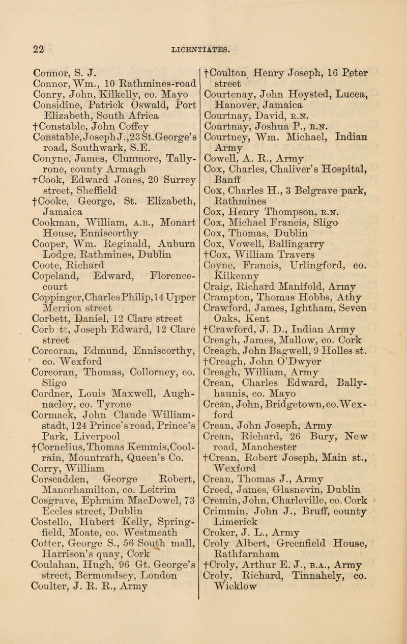 Connor, S. J. Connor, Wm., 10 Rathmines-road Conry, John, Kilkelly, co. Mayo Considine, Patrick Oswald, Port Elizabeth, South Africa fConstahle, John Coffey Constable, J oseph J. ,23 St. George’s road, Southwark, S.E. Conyne, James, Clunmore, Tally- rone, county Armagh rCook, Edward Jones, 20 Surrey street, Sheffield f Cooke, G-eorge, St. Elizabeth, Jamaica Cookman, William, a.b., Monart House, Enniscorthy Cooper, Wm. Reginald, Auburn Lodge, Pathnames, Dublin Coote, Richard Copeland, Edward, Florence- court Coppinger, Charles Philip, 14 Upper Merrion street Corbett, Daniel, 12 Clare street Corb tt, Joseph Edward, 12 Clare street Corcoran, Edmund, Enniscorthy, co. Wexford Corcoran, Thomas, Collorney, co. Sligo Cordner, Louis Maxwell, Augh- nacloy, co. Tyrone Cormack, John Claude William - stadt, 124 Prince's road, Prince’s Park, Liverpool f Cornelius, Thomas Kemmis,Cool- rain, Mountrath, Queen’s Co. Corry, William Corscadden, George Robert, Manorhamilton, co. Leitrim Cosgrave, Ephraim MacDowel, 73 Eccles street, Dublin Costello, Hubert Kelly, Spring- field, Moate, co. Westmeath Cotter, George S.,56 South mall, Harrison’s quay, Cork Coulahan, Hugh, 96 Gt. George’s street, Bermondsey, London Coulter, J. R. R., Army fCoulton Henry Joseph, 16 Peter street Courtenay, John Hoysted, Lucea, Hanover, Jamaica Courtnay, David, e.n. Courtnay, Joshua P., e.n. Courtney, Wm. Michael, Indian Army Cowell, A. R., Army Cox, Charles, Chaliver’s Hospital, Banff Cox, Charles H., 3 Belgrave park, Rathmines Cox, Henry Thompson, e.n. Cox, Michael Francis, Sligo Cox, Thomas, Dublin Cox, Vo well, Ballingarry fCox, William Travers Coyne, Francis, Urlingford, co. Kilkenny Craig, Richard Manifold, Army Crampton, Thomas Hobbs, Athy Crawford, James, Ig-htham, Seven Oaks, Kent f Crawford, J. D., Indian Army Creagh, James, Mallow, co. Cork Creagh, John Bagwell, 9 Holies st. fCreagh, John O’Dwyer Creagh, William, Army Crean, Charles Edward, Bally- haunis, co. Mayo Crean, John, Bridgetown, co. Wex¬ ford Crean, John Joseph, Army Crean, Richard, 26 Bury, New road, Manchester fCrean, Robert Joseph, Main st., Wexford Crean, Thomas J., Army Creed, James, Glasnevin, Dublin Cremin, John, Charleville, co. Cork Crimmin, John J., Bruff, county Limerick Croker, J. L., Army Croly Albert, Greenfield House, Rathfarnham fCroly, Arthur E. J., b.a., Army Croly, Richard, Tinnahely, co. Wicklow