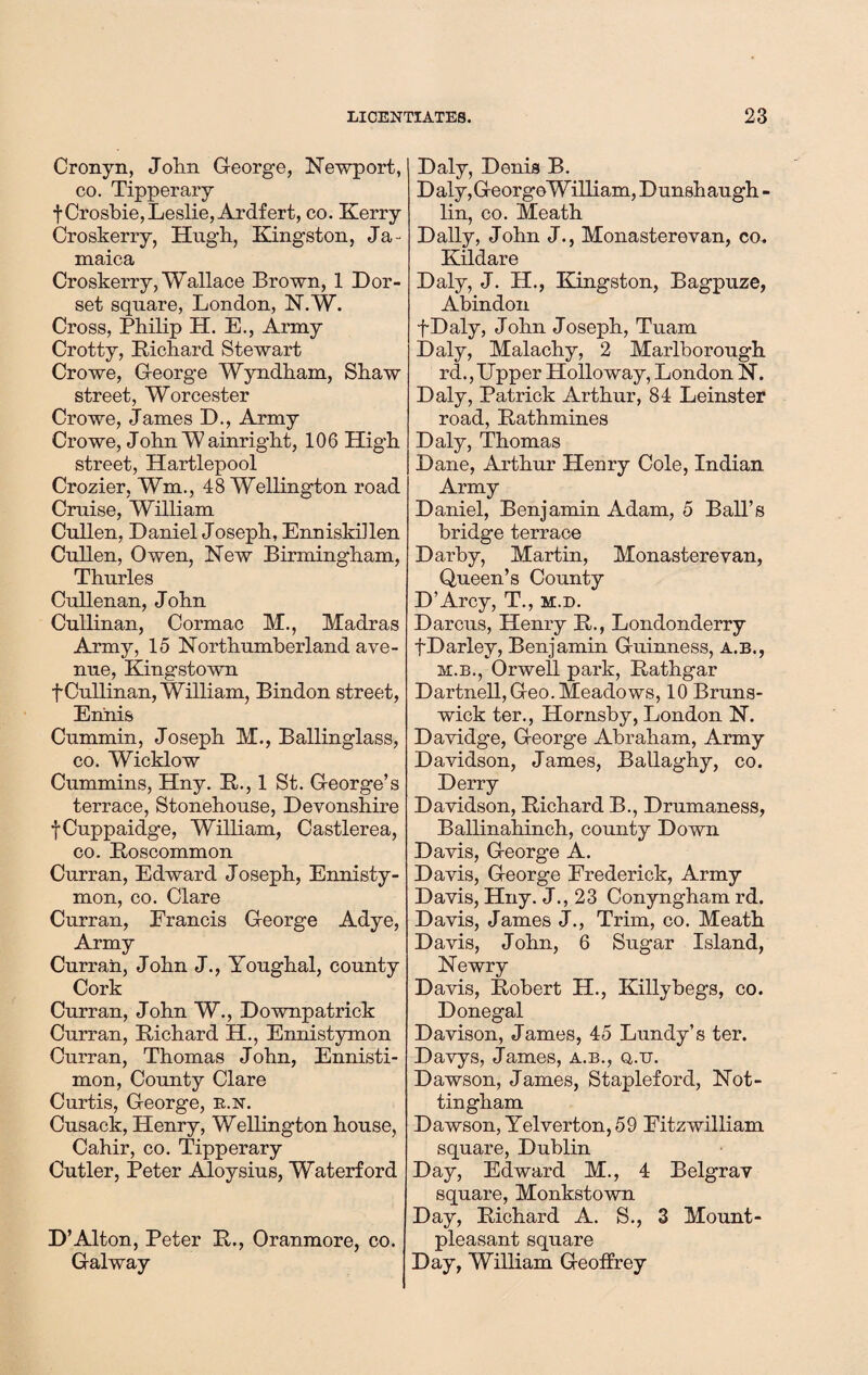 Cronyn, John George, Newport, co. Tipperary f Crosbie,Leslie, Ardfert, co. Kerry Croskerry, Hugh, Kingston, Ja¬ maica Croskerry, Wallace Brown, 1 Dor¬ set square, London, N.W. Cross, Philip H. E., Army Crotty, Richard Stewart Crowe, George Wyndham, Shaw street, Worcester Crowe, James D., Army Crowe, John W ainright, 106 High street, Hartlepool Crozier, Wm., 48 Wellington road Cruise, William Cullen, Daniel Joseph, Enniskillen Cullen, Owen, New Birmingham, Thurles Cullenan, John Cullinan, Cormac M., Madras Army, 15 Northumberland ave¬ nue, Kingstown f Cullinan, William, Bindon street, Ennis Cummin, Joseph M., Ballinglass, co. Wicklow Cummins, Hny. R., 1 St. George’s terrace, Stonehouse, Devonshire fCuppaidge, William, Castlerea, co. Roscommon Curran, Edward Joseph, Ennisty- mon, co. Clare Curran, Francis George Adye, Army Curran, John J., Youghal, county Cork Curran, John W., Downpatrick Curran, Richard H., Ennistymon Curran, Thomas J ohn, Ennisti- mon, County Clare Curtis, George, r.n. Cusack, Henry, Wellington house, Cahir, co. Tipperary Cutler, Peter Aloysius, Waterford D’Alton, Peter R., Oranmore, co. Galway Daly, Denis B. Daly,GeorgeWilliam, Dunshaugh - lin, co. Meath Dally, John J., Monasterevan, co. Kildare Daly, J. H., Kingston, Bagpuze, Abindon fDaly, John Joseph, Tuam Daly, Malachy, 2 Marlborough rd., Upper Holloway, London N. Daly, Patrick Arthur, 84 Leinster road, Rathmines Daly, Thomas Dane, Arthur Henry Cole, Indian Army Daniel, Benjamin Adam, 5 Ball’s bridge terrace Darby, Martin, Monasterevan, Queen’s County D’Arcy, T., m.d. Darcus, Henry R., Londonderry fDarley, Benjamin Guinness, a.b., m.b., Orwell park, Rathgar Dartnell, Geo. Meadows, 10 Bruns¬ wick ter., Hornsby, London N. Davidge, George Abraham, Army Davidson, James, Ballaghy, co. Derry Davidson, Richard B., Drumaness, Ballinahinch, county Down Davis, George A. Davis, George Frederick, Army Davis, Hny. J., 23 Conyngham rd. Davis, James J., Trim, co. Meath Davis, John, 6 Sugar Island, Newry Davis, Robert H., Killybegs, co. Donegal Davison, James, 45 Lundy’s ter. Davys, James, a.b., q.tt. Dawson, James, Stapleford, Not¬ tingham Dawson, Yelverton, 59 Eitzwilliam square, Dublin Day, Edward M., 4 Belgrav square, Monkstown Day, Richard A. S., 3 Mount- pleasant square Day, William Geoffrey