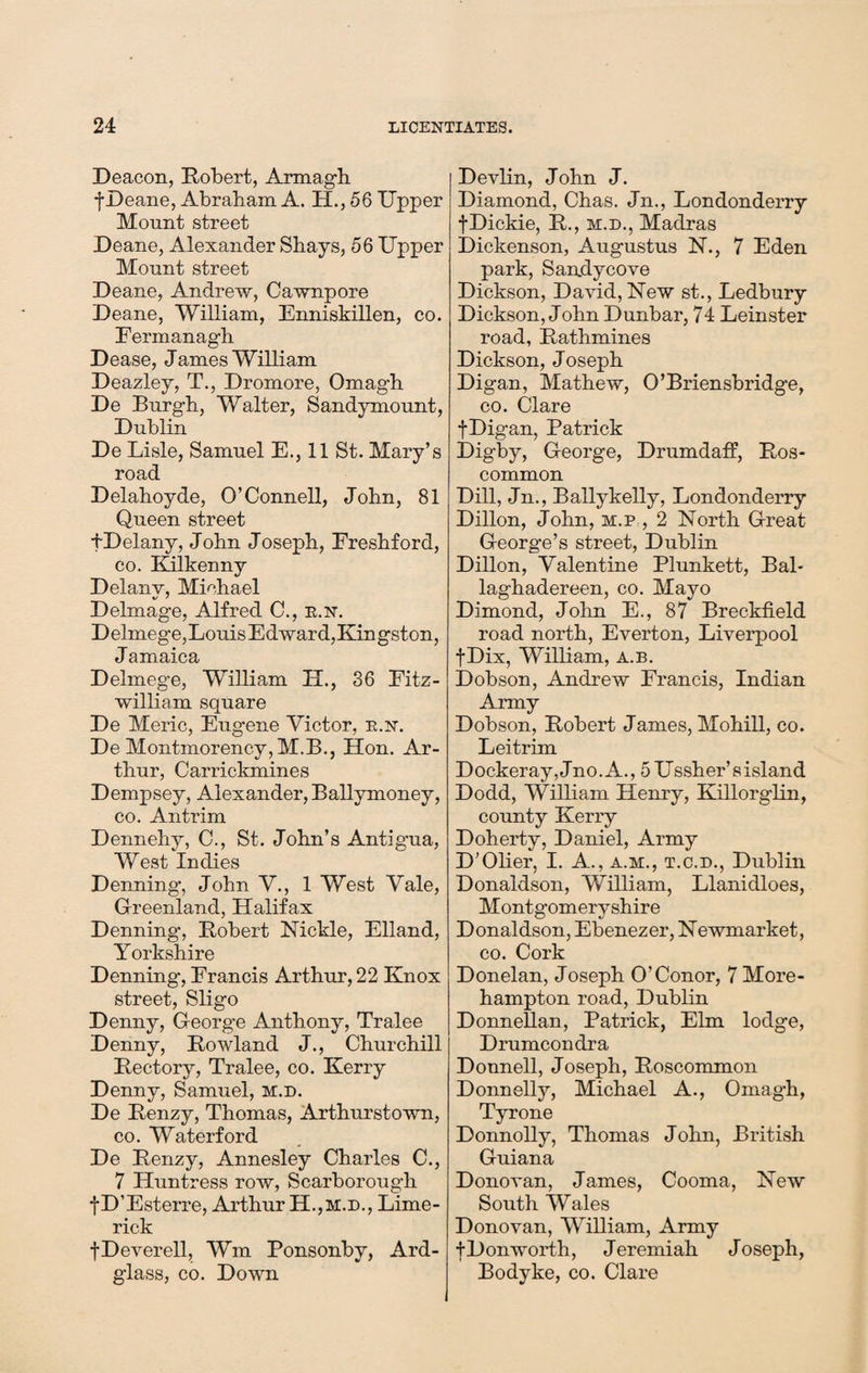 Deacon, Robert, Armagh j-Deane, Abraham A. H., 56 Upper Mount street Deane, Alexander Shays, 56 Upper Mount street Deane, Andrew, Cawnpore Deane, William, Enniskillen, co. Fermanagh Dease, James William Deazley, T., Dromore, Omagh De Burgh, Walter, Sandymount, Dublin De Lisle, Samuel E., 11 St. Mary’s road Delahoyde, O’Connell, John, 81 Queen street fDelany, John Joseph, Freshford, co. Kilkenny Delany, Michael Deimage, Alfred C., r.n. Delmege,LouisEdward,Kingston, Jamaica Delmege, William H., 36 Fitz- william square De Meric, Eugene Victor, k.n. De Montmorency, M.B., Hon. Ar¬ thur, Carrickmines Dempsey, Alexander, Ballymoney, co. Antrim Dennehy, C., St. John’s Antigua, West Indies Denning*, John V., 1 West Vale, Greenland, Halifax Denning, Robert Nickle, Elland, Yorkshire Denning, Francis Arthur, 22 Knox street, Sligo Denny, George Anthony, Tralee Denny, Rowland J., Churchill Rectory, Tralee, co. Kerry Denny, Samuel, m.d. De Renzy, Thomas, Arthurstown, co. Waterford De Renzy, Annesley Charles C., 7 Huntress row, Scarborough fD’Esterre, Arthur H.,m.d., Lime¬ rick fDeverell, Wm Ponsonby, Ard- glass, co. Down Devlin, John J. Diamond, Chas. Jn., Londonderry fDickie, R., m.d., Madras Dickenson, Augustus N., 7 Eden park, Sandycove Dickson, David, New st., Ledbury Dickson, John Dunbar, 74 Leinster road, Rathmines Dickson, Joseph Digan, Mathew, O’Briensbridge, co. Clare fDigan, Patrick Digby, George, Drumdaff, Ros¬ common Dill, Jn., Ballykelly, Londonderry Dillon, John, m.p , 2 North Great George’s street, Dublin Dillon, Valentine Plunkett, Bal- laghadereen, co. Mayo Dimond, John E., 87 Breckfield road north, Everton, Liverpool fDix, William, a.b. Dobson, Andrew Francis, Indian Army Dobson, Robert James, Mohill, co. Leitrim Dockeray,Jno.A., 5Ussher’sisland Dodd, William Henry, Killorglin, county Kerry Doherty, Daniel, Army D’Olier, I. A., a.m., t.c.d., Dublin Donaldson, William, Llanidloes, Montgomeryshire Donaldson, Ebenezer, Newmarket, co. Cork Donelan, Joseph O’Conor, 7More- hampton road, Dublin Donnellan, Patrick, Elm lodge, Drumcondra Donnell, Joseph, Roscommon Donnelly, Michael A., Omagh, Tyrone Donnolly, Thomas John, British Guiana Donovan, James, Cooma, New South Wales Donovan, William, Army fDonworth, Jeremiah Joseph, Bodyke, co. Clare