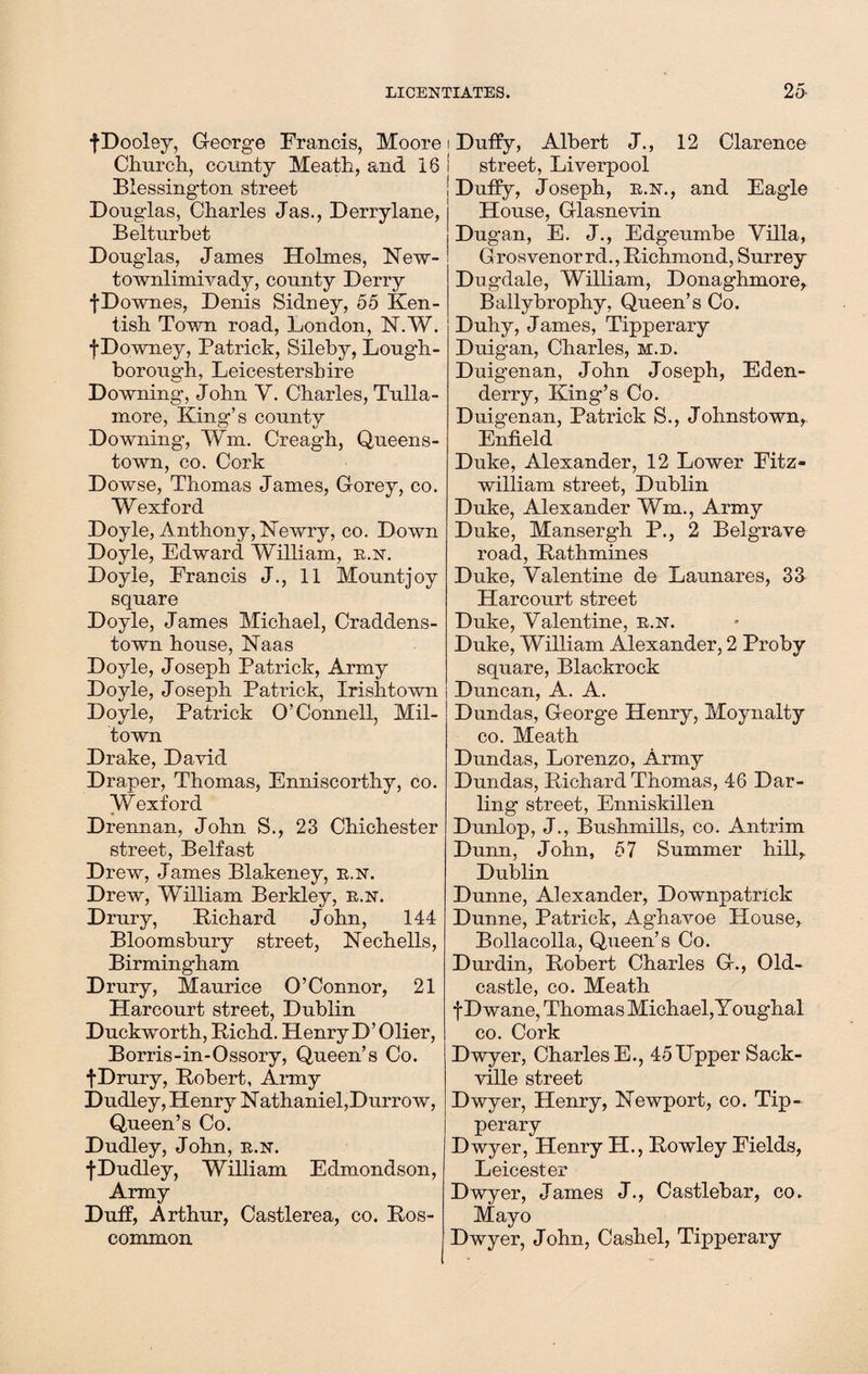 fDooley, George Francis, Moore Church, county Meath, and 16 Biessington street Douglas, Charles Jas., Derrylane, Belturbet Douglas, James Holmes, New- townlimivady, county Derry fDownes, Denis Sidney, 55 Ken¬ tish Town road, London, N.W. fDowney, Patrick, Sileby, Lough¬ borough, Leicestershire Downing, John Y. Charles, Tulla- more, King’s county Downing’, ¥m. Creagh, Queens¬ town, co. Cork Dowse, Thomas James, Gorey, co. Wexford Doyle, Anthony, ISTewry, co. Down Doyle, Edward William, e.n. Doyle, Francis J., 11 Mountjoy square Doyle, James Michael, Craddens- town house, Naas Doyle, Joseph Patrick, Army Doyle, Joseph Patrick, Xrishtown Doyle, Patrick O’Connell, Mil- town Drake, David Draper, Thomas, Enniscorthy, co. Wexford Drennan, John S., 23 Chichester street, Belfast Drew, James Blakeney, e.n. Drew, William Berkley, e.n. Drury, Richard John, 144 Bloomsbury street, Nechells, Birmingham Drury, Maurice O’Connor, 21 Harcourt street, Dublin Duckworth, Richd. Henry D’ Olier, Borris-in-Ossory, Queen’s Co. fDrury, Robert, Army Dudley, Henry Nathaniel,Durrow, Queen’s Co. Dudley, John, e.n. fDudley, William Edmondson, Army Duff, Arthur, Castlerea, co. Ros¬ common i Duffy, Albert J., 12 Clarence i street, Liverpool ! Duffy, Joseph, e.n., and Eagle House, Glasnevin Dugan, E. J., Edgeumbe Villa, Grosvenorrd., Richmond, Surrey Dugdale, William, Donaghmore, Ballybrophy, Queen’s Co. Duhy, James, Tipperary Duigan, Charles, m.d. Duigenan, John Joseph, Eden- derry, King’s Co. Duigenan, Patrick S., Johnstown,, Enfield Duke, Alexander, 12 Lower Fitz- william street, Dublin Duke, Alexander Wm., Army Duke, Mansergh P., 2 Belgrave road, Rathmines Duke, Valentine de Launares, 33 Harcourt street Duke, Valentine, e.n. Duke, William Alexander, 2 Proby square, Blackrock Duncan, A. A. Dundas, George Henry, Moynalty co. Meath Dundas, Lorenzo, Army Dundas, Richard Thomas, 46 Dar¬ ling street, Enniskillen Dunlop, J., Bushmills, co. Antrim Dunn, John, 57 Summer hill,. Dublin Dunne, Alexander, Downpatrick Dunne, Patrick, Aghavoe House, Bollacolla, Queen’s Co. Durdin, Robert Charles G., Old- castle, co. Meath f Dwane, Thomas Michael, Youghal co. Cork Dwyer, Charles E., 45Upper Sack- ville street Dwyer, Henry, Newport, co. Tip¬ perary Dwyer, Henry H., Rowley Fields, Leicester Dwyer, James J., Castlebar, co. Mayo Dwyer, John, Cashel, Tipperary
