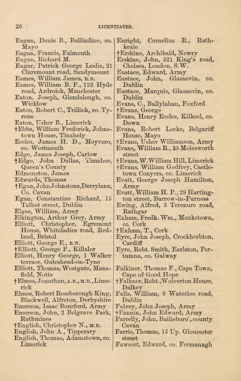 Eagan, Denis B., Ballindine, co. Mayo Eagan, Erancis, Falmouth Eagan, Bichard M. Eagar, Patrick George Leslie, 21 Claremount road, Sandymount Eames, William James, r.n. Eames, William B. F., 122 Hyde road, Ardroick, Manchester Eaton, Joseph, Glendalough, co. Wicklow Eaton, Bobert 0., Trillick, co. Ty¬ rone Eaton, ITsher B., Limerick f Ebbs, William Frederick, Johns- town House, Tinahely Eccles, James H. D., Moyvoro, co. Westmeath Edge, James Joseph, Carlow fEdge, John Dallas, Timahoe, Queen’s County Edmonston, James Edwards, Thomas fEgan, John Johnstone,Derrylane, Co. Cavan Egan, Constantine Bichard, 15 Talbot street, Dublin Elgee, William, Army Elkington, Arthur Grey, Army Elliott, Christopher, Egremont House, Whiteladies road, Bed- land, Bristol Elliott, George E., r.n. f Elliott, George P., Killalor Elliott, Henry George, 1 Walker terrace, Gateshead-on-Tyne Elliott, Thomas, Westgate, Mans¬ field, Notts fElmes, Jonathan, a. b., m.b., Lime¬ rick Elmes, Bobert Bossborough King, Blackwell, Alfreton, Derbyshire Emerson, Isaac Bourford, Army Emerson, John, 2 Belgrave Park, Bathmines f English, Christopher N., m.d. English, John A., Tipperary English, Thomas, Adamstown, co. Limerick Enright, Cornelius B., Bath- keale fErskine, Archibald, Newry Erskine, John, 321 King’s road, Chelsea, London, S.W. Eustace, Edward, Army Eustace, John, Glasnevin, co. Dublin Eustace, Marquis, Glasnevin, co. Dublin Evans, C., Ballylahan, Foxford f Evans, George Evans, Henry Eccles, Kilkeel, co. Down Evans, Bobert Locke, Belgariff House, Mayo fEvans, Usher Williamson, Army Evans, William B., 29 Molesworth street fEvans, W. William Hill, Limerick fEvans, William Godfrey, Castle¬ town Conyers, co. Limerick Evatt, George Joseph Hamilton, Army Evatt, William H. P., 29 Harting- ton street, Barrow-in-Furness Ewing, Alfred, 3 Terenure road, Bath gar Exham, Fredk. Wm., Monkstown, co. Cork f Exham, T., Cork Eyre, John Joseph, Crockherbton, Cardiff Eyre, Bobt. Smith, Earlston, Por- tumna, co. Galway Falldner, Thomas F., Cape Town, Cape of Good Hope f Falkner, Bobt.,W olverton House, Dalkey Falls, William, 9 Waterloo road, Dublin Falvey, John Joseph, Army f Fannin, John Edward, Army Farrelly, John, Bailieboro’, county Cavan Farris, Thomas, 15 Up. Gloucester street Fawscet, Edward, co. Fermanagh