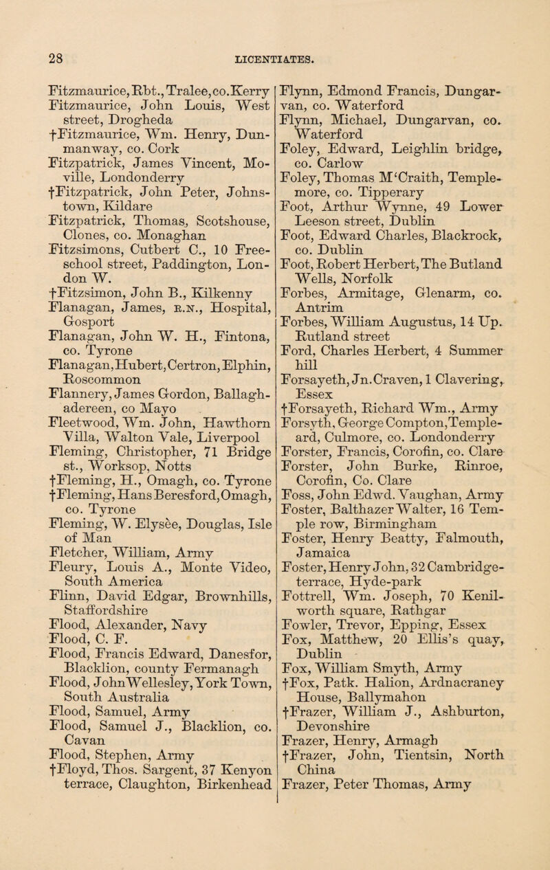 Fitzmaurice, Bbt., Tralee, co.Kerry Fitzmaurice, John Louis, West street, Drogheda f Fitzmaurice, Wm. Henry, Dun- manway, co. Cork Fitzpatrick, James Vincent, Mo- ville, Londonderry fFitzpatrick, John Peter, Johns¬ town, Kildare Fitzpatrick, Thomas, Scotshouse, Clones, co. Monaghan Fitzsimons, Cutbert C., 10 Free- school street, Paddington, Lon¬ don W. fFitzsimon, John B., Kilkenny Flanagan, James, k.n., Hospital, Gosport Flanagan, John W. H., Fintona, co. Tyrone Flanagan, Hubert, Certron, Elphin, Eoscommon Flannery, James Gordon, Ballagh- adereen, co Mayo Fleetwood, Wm. John, Hawthorn Villa, Walton Vale, Liverpool Fleming, Christopher, 71 Bridge st., Worksop, Notts f Fleming, H., Omagh, co. Tyrone tFleming, Hans Beresford, Omagh, co. Tyrone Fleming, W. Elysee, Douglas, Isle of Man Fletcher, William, Army Fleury, Louis A., Monte Video, South America Flinn, David Edgar, Brownhills, Staffordshire Flood, Alexander, Navy Flood, C. F. Flood, Francis Edward, Danesfor, Blacklion, county Fermanagh Flood, JohnWellesley, York Town, South Australia Flood, Samuel, Army Flood, Samuel J., Blacklion, co. Cavan Flood, Stephen, Army fFloyd, Thos. Sargent, 37 Kenyon terrace, Claughton, Birkenhead Flynn, Edmond Francis, Dungar- van, co. Waterford Flynn, Michael, Dungarvan, co. Waterford Foley, Edward, Leighlin bridge, co. Carlow Foley, Thomas M'Craith, Temple- more, co. Tipperary Foot, Arthur Wynne, 49 Lower Leeson street, Dublin Foot, Edward Charles, Blackrock, co. Dublin Foot, Bobert Herbert, The Butland Wells, Norfolk Forbes, Armitage, Glenarm, co. Antrim Forbes, William Augustus, 14 Up. Butland street Ford, Charles Herbert, 4 Summer hill Forsayeth, Jn. Craven, 1 Clavering, Essex fForsayeth, Bichard Wm., Army Forsyth, George Compton,Ternple- ard, Culmore, co. Londonderry Forster, Francis, Corofin, co. Clare Forster, John Burke, Binroe, Corofin, Co. Clare Foss, John Edwd. Vaughan, Army Foster, Balthazer Walter, 16 Tem¬ ple row, Birmingham Foster, Henry Beatty, Falmouth, Jamaica Foster, Henry John, 32 Cambridge- terrace, Hyde-park Fottrell, Wm. Joseph, 70 Kenil¬ worth square, Bathgar Fowler, Trevor, Epping, Essex Fox, Matthew, 20 Ellis’s quay, Dublin Fox, William Smyth, Army fFox, Patk. Halion, Ardnacraney House, Ballymahon fFrazer, William J., Ashburton, Devonshire Frazer, Henry, Armagh fFrazer, John, Tientsin, North China Frazer, Peter Thomas, Army