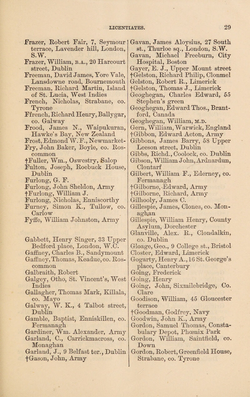 Frazer, Robert Fair, 7, Seymour terrace, Lavender hill, London, S.W. Frazer, William, b.a., 20 Harcourt street, Dublin Freeman, David James, Tore Yale, Lansdowne road, Bournemouth Freeman, Richard Martin, Island of St. Lucia, West Indies French, Nicholas, Strabane, co. Tyrone Ffrench, Richard Henry, Ballygar, co. Galway Frood, James N., Waipukuran, Hawke’s Bay, New Zealand Frost, Edmond W. F., Newmarket- Fry, John Baker, Boyle, co. Ros¬ common fFuller, Wm., Oswestry, Salop Fulton, Joseph, Roebuck House, Dublin Furlong, G. F. Furlong, John Sheldon, Army f Furlong, William J. Furlong, Nicholas, Enniscorthy Furney, Simon K., Tullow, co. Carlow Fyffe, William Johnston, Army Gabbett, Henry Singer, 33 Upper Bedford place, London, W.C. Gaffney, Charles B., Sandymount Gaffney, Thomas, Keadue,co. Ros¬ common Galbraith, Robert Galgey, Otho, St. Vincent’s, West Indies Gallagher, Thomas Mark, Killala, co. Mayo Galway, W. K., 4 Talbot street, Dublin Gamble, Baptist, Enniskillen, co. Fermanagh Gardiner, Wm. Alexander, Army Garland, C., Carrickmacross, co. Monaghan Garland, J., 9 Belfast ter., Dublin •j-Gason, John, Army Gavan, James Aloysius, 27 South st., Thurloe sq., London, S.W. Gavan, Michael Freeburn, City Hospital, Boston Gayer, E. J., Upper Mount street f Gelston, Richard Philip, Clonmel Gelston, Robert R., Limerick fGelston, Thomas J., Limerick Geoghegan, Charles Edward, 55 Stephen’s green Geoghegan, Edward Thos., Brant¬ ford, Canada Geoghegan, William, m.d. Gern, William, Warwick, England f Gibbon, Edward Acton, Army Gibbons, James Barry, 58 Upper Leeson street, Dublin Gibbs, Richd., Coolock, co. Dublin Gibson, William John, Ardnardun, Clontarf Gilbert, William F., Ederney, co. Fermanagh fGilborne,-Edward, Army f Gilborne, Richard, Army Gilhooly, James C. Gillespie, James, Clones, co. Mon¬ aghan Gillespie, William Henry, County Asylum, Dorchester Glanville, Alex. R., Clondalkin, co. Dublin Gloage, Geo., 9 College st., Bristol Closter, Edward, Limerick Gogarty, Henry A., 16 St. George’s place, Canterbury Going, Frederick Going, Henry Going, John, Sixmilebridge, Co. Clare Goodison, William, 45 Gloucester terrace f Goodman, Godfrey, Navy Goodwin, John K., Army Gordon, Samuel Thomas, Consta¬ bulary Depot, Phoenix Park Gordon, William, Saintfield, co. Down Gordon, Robert, Greenfield House, Strabane, co. Tyrone