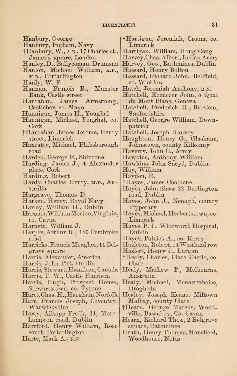 Hanbury, G-eorge Hanbury, Ingham, Navy f Hanbury, W., a.b., 17 Charles st., James’s square, London Hanley, H., Ballycoman, Drumsna Hanlon, Michael William, a.b., m.b., Portarlington Hanly, W. F. Hannan, Francis B., Munster Bank, Castle street Hanrahan, James Armstrong, Castlebar, co. Mayo Hannigan, James H., Youghal Hannigan, Michael, Youghal, co. Cork fHanrahan, James Jerome, Henry street, Limerick Hanratty, Michael, Phibsborough road Harden, G-eorge F., Shinrone Harding, James J., 4 Alexander place, Cork Harding, Robert Hardy, Charles Henry, m.d., Au¬ stralia Hargrave, Thomas D. Harken, Henry, Royal Navy Harley, William H., Dublin Harpian, William Morton,Virginia, co. Cavan Harnett, William J. Harper, Arthur R., 140 Pembroke road Harricks, Francis Meagher, 44 Bel- grave square Harris, Alexander, America Harris, John Pitt, Dublin Harris, Stewart, Hamilton, Canada Harris, T. W., Castle Harrison Harris, Hugh, Prospect House, Stewartstown, co. Tyrone Hartt,Chas. H.,Harg-ham,Norfolk Hart, Francis Joseph, Coventry, Warwickshire Harty, Allsopp Fredk, 11, More- hampton road, Dublin PXartford, Henry William, Rose court, Portarlington Harte, Mark A., b.n. fHartigan, Jeremiah, Croom, co. Limerick Hartigan, William, Hong Cong Harvey,Chas. Albert, Indian Army Harvey, G-eo., Rathmines, Dublin Hassard, Henry Bolton Hassard, Richard John, Bellfield, co. Wicklow Hatch, Jeremiah Anthony, b.n. Hatchell, Ebenezer John, 5 Quai du Mont Blanc, G-eneva Hatchell, Frederick H., Burslem, Staffordshire Hatchell, G-eorge William, Down¬ patrick Hatchell, Joseph Hanvey Haughton, Henry G-., dashane, Johnstown, county Kilkenny Haverty, John C., Army Hawkins, Anthony William Plawkins, John Sneyd, Dublin Hay, William Hayden, R. f Hayes, James Coolhene Hayes, John Shaw 22 Burlington road, Dublin Hayes, John J., Nenagh, county Tipperary Hayes, Michael, Herbertstown, co. Limerick Hayes, P. J., Whitworth Hospital, Dublin Hayes, Patrick A., co. Kerry Hazleton, Robert, 14 Westland row Hazlett, Henry J., Lurgan fHealy, Charles, Clare Castle, co. Clare Healy, Mathew P., Melbourne, Australia Healy/ Michael, Monasterboice, Drogheda Healey, Joseph Keane, Miltown Malbay, county Clare tHearn, G-eorge Marcus, Wood- ville, Bawnboy, Co. Cavan Hearn, Richard Thos., 2 Belgrave square, Rathmines Heath, Henry Thomas, Mansfield, Woodhouse, Notts