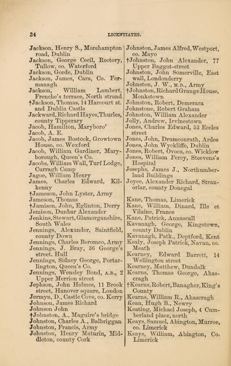 Jackson, Henry S., Morehampton road, Dublin Jackson, George Cecil, Rectory, Tullow, co. Waterford Jackson, Gorde, Dublin Jackson, James, Cara, Co. Fer¬ managh Jackson, William Lambert, Frenche’s terrace, North strand f Jackson, Thomas, 14Harcourt st. and Dublin Castle Jack ward, Richard Hayes,Thurles, county Tipperary Jacob, Hamilton, Maryboro’ Jacob, A. E. Jacob, James Bostock, Growtown House, co. Wexford Jacob, William Gardiner, Mary¬ borough, Queen’s Co. Jacobs, William Wall, Turf Lodge, Curragh Camp Jagoe, William Henry James, Charles Edward, Kil¬ kenny f Jameson, John Lyster, Army Jameson, Thomas f Jamison, John, Eglinton, Derry Jemison, Dunbar Alexander Jenkins, Stewart, Glamorganshire, South Wales Jennings, Alexander, Saintfield, county Down Jennings, Charles Boromeo, Army Jennings, J. Bray, 36 George’s street, Hull Jennings, Sidney George, Portar- lington, Queen’s Co. Jennings, Wensley Bond, a.b., 2 Upper Merrion street Jephson, John Holmes, 11 Brook street, Hanover square, London Jermyn, D., Castle Cove, co. Kerry Johnson, James Richard Johnson John fJohnston, A., Maguire’s bridge Johnston, Charles A., Balbriggan Johnston, Francis, Army Johnston, Henry Maturin, Mid¬ dleton, county Cork Johnston, James Alfred,Westport, co. Mayo f Johnston, John Alexander, 77 Upper Baggot-street Johnston, John Somerville, East wall, Londonderry Johnston, J. W., m.d., Army t J ohnston, Richard Grange House, Monkstown J ohnston,. Robert, Demerara Johnstone, Robert Graham Johnston, William Alexander Jolly, Andrew, Irvinestown Jones, Charles Edward, 53 Eccles street Jones, John, Drumconrath, Ardee Jones, John Wyckliffe, Dublin J ones, Robert, Ovoca, co. Wicklow Jones, William Percy, Steevens’s Hospital Josephs, James J., Northumber¬ land Buildings Joyce, Alexander Richard, Stran- orlar, county Donegal Kane, Thomas, Limerick Kane, William, Dinard, PLle et Vilaine, France Kane, Patrick, Annascall Kavanagh, George, Kingstown, county Dublin Kavanagh, Patk., Deptford, Kent Kealy, Joseph Patrick, Navan, co. Meath Kearney, Edward Barrett, 14 Wellington street Kearney, Matthew, Dundalk Kearns, Thomas George, Ahas- cragh f Kearns, Robert, Banagher, King’s County Kearns, William R., Ahascragh Kean, Hugh B., Newry Keating, Michael Joseph, 4 Cum¬ berland place, north Keays, Samuel, Abington, Murroe, co. Limerick Keays, William, Abington, Co. Limerick