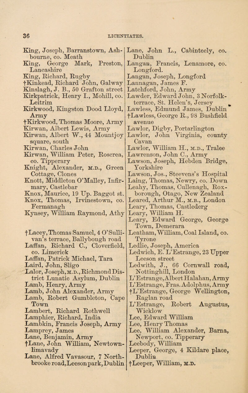 King, Joseph, Barranstown, Ash¬ bourne, co. Meath King, George Mark, Preston, Lancashire King, Richard, Rugby fKinkead, Richard John, Galway Kinslagh, J. B., 50 Grafton street Kirkpatrick, Henry I., Mohi.ll, co. Leitrim Kirkwood, Kingston Dood Lloyd, Army f Kirkwood, Thomas Moore, Army Kirwan, Albert Lewis, Army Kirwan, Albert W., 44 Mount joy square, south Kirwan, Charles John Kirwan, William Peter, Roscrea, co. Tipperary Knight, Alexander, m.d., Green Cottage, Clones Knott, Middleton O’Malley, Infir¬ mary, Castlebar Knox, Maurice, 19 Up. Baggot st. Knox, Thomas, Irvinestown, co. Fermanagh Kynsey, William Raymond, Athy f Lacey,Thomas Samuel, 4 O’Sulli¬ van’s terrace, Ballybough road Laffan, Richard C., Cloverfield, co. Limerick Laffan, Patrick Michael, Tara Laird, John, Sligo Lalor, Joseph,M.D.,RichmondDis- trict Lunatic Asylum, Dublin Lamb, Henry, Army Lamb, John Alexander, Army Lamb, Robert Gumbleton, Cape Town Lambert, Richard Rothwell Lamphier, Richard, India Lambkin, Francis Joseph, Army Lamprey, James Lane, Benjamin, Army fLane, John William, Newtown - limavady Lane, Alfred Vavasour, 7 North- brooke road, Leeson park, Dublin Lane, John L., Cabinteely, co. Dublin Langan, Francis, Lenamore, co. Longford. Langan, Joseph, Longford Lannagan, James F. Latchford, John, Army Lawder, Edward John, 3 Norfolk - terrace, St. Helen’s, Jersey t Lawless, Edmund James, Dublin fLawless, George R., 98 Bushfield avenue Lawlor, Digby, Portarlington Lawlor, J ohn Virginia, county Cavan Lawlor, William H., m.d., Tralee Lawrenson, John C., Army Lawson, Joseph, Hebden Bridge, Yorkshire Lawson, Jos., Steevens’s Hospital Laing’, Thomas, Newry, co. Down Leahy, Thomas, Cullenagh, Rox- borough, Otago, New Zealand Leared, Arthur M., m.b., London Leary, Thomas, Castlederg Leary, William H. Leary, Edward George, George Town, Demerara Leatham, William, Coal Island, co. Tyrone Ledlie, Joseph, America Ledwich, E. L’Estrange, 23 Upper Leeson street Ledwith, J., 66 Cornwall road, Nottinghill, London L’ Estrange, Albert Halahan, Army L’Estrange, Fras. Adolphus, Army fL’Estrange, George Wellington, Raglan road L’Estrange, Robert Augustus, Wicklow Lee, Edward William Lee, Henry Thomas Lee, William Alexander, Bama, Newport, co. Tipperary Leebody, William Leeper, George, 4 Kildare place, Dublin fLeeper, William, m.d.