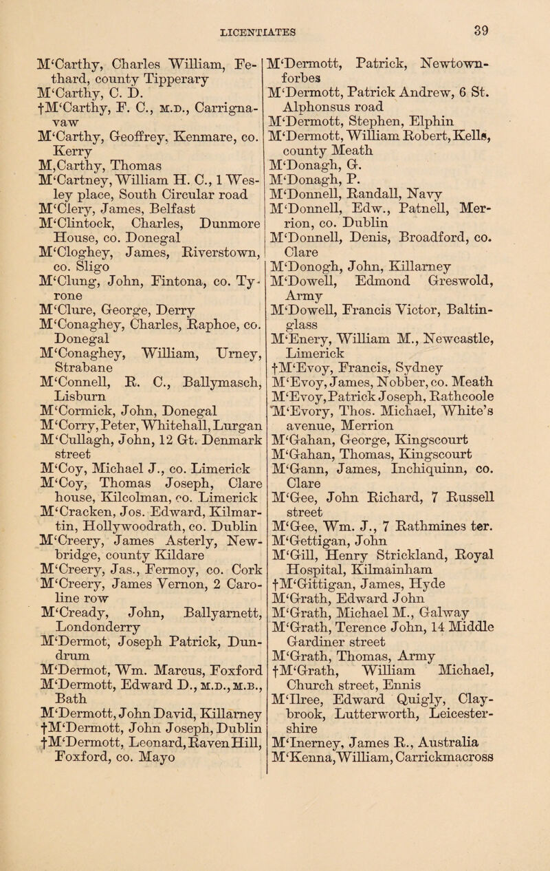 McCarthy, Charles William, Fe- thard, county Tipperary M£Carthy, C. D. fM£Carthy, F. C., m.d., Carrigna- vaw McCarthy, Geoffrey, Kenmare, co. Kerry M,Carthy, Thomas McCartney, William H. C., 1 Wes¬ ley place, South Circular road M£Clery, James, Belfast M£Clintock, Charles, Dunmore House, co. Donegal M£Cloghey, James, Biverstown, co. Sligo M£Clung, John, Fintona, co. Ty¬ rone M£Clure, George, Derry M£Conaghey, Charles, Baphoe, co. Donegal M£Conaghey, William, Urney, Strabane M£Connell, B. C., Ballymasch, Lisburn M£Cormick, John, Donegal M£Corry, Peter, Whitehall, Lurgan M£Cullagh, John, 12 Gt. Denmark street M£Coy, Michael J., co. Limerick M£Coy, Thomas Joseph, Clare house, Kilcolman, co. Limerick M£Cracken, Jos. Edward, Kilmar- tin, Hollywoodrath, co. Dublin M£Creery, James Asterly, New¬ bridge, county Enldare M£Creery, Jas., Fermoy, co. Cork M£Creery, James Vernon, 2 Caro¬ line row M£Cready, John, Ballyarnett, Londonderry M£Dermot, Joseph Patrick, Dun- drum M£Dermot, Wm. Marcus, Foxford M£Dermott, Edward D., m.d.,m.b., Bath M£Dermott, John David, Killamey |M£Dermott, John Joseph, Dublin fM£Dermott, Leonard, Baven Hill, Foxford, co. Mayo M£Dermott, Patrick, Newtown- forbes M£Dermott, Patrick Andrew, 6 St. Alphonsus road M£Dermott, Stephen, Elphin M£Dermott, William Bobert, Kells, county Meath M£Donagh, G. M£Donagh, P. M£Donnell, Band all, Navy M‘Donnell, Edw., Patnell, Mer- rion, co. Dublin M£Donnell, Denis, Broadford, co. Clare M£Donogh, John, Killamey M£Dowell, Edmond Greswold, Army M£Dowell, Francis Victor, Baltin- glass M£Enery, William M., Newcastle, Limerick fM‘Evoy, Francis, Sydney M£Evoy, James, Nobber, co. Meath M£Evoy, Patrick Joseph, Bathcoole M£Evory, Thos. Michael, White’s avenue, Merrion M£Gahan, George, Kingscourt M£Gahan, Thomas, Kingscourt M£Gann, James, Inchiquinn, co. Clare M£Gee, John Bichard, 7 Bussell street M£Gee, Wm. J., 7 Bathmines ter. M£Gettigan, John M£Gill, Henry Strickland, Boyal Hospital, Kilmainham fM£Gittigan, James, Hyde M£Grath, Edward J ohn M£Grath, Michael M., Galway M£Grath, Terence John, 14 Middle Gardiner street M£Grath, Thomas, Army fM£Grath, William Michael, Church street, Ennis M£Ilree, Edward Quigly, Clay- brook, Lutterworth, Leicester¬ shire M£Inerney, James B., Australia M£Kenna,William, Carrickmacross