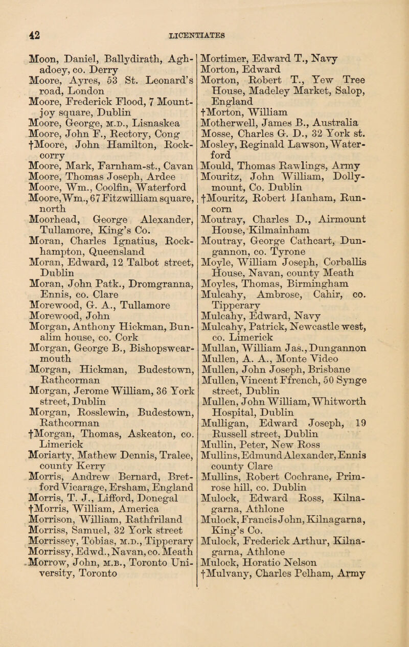 Moon, Daniel, Ballydirath, Agh- adoey, co. Derry Moore, Ayres, 53 St. Leonard’s road, London Moore, Frederick Flood, 7 Mount- joy square, Dublin Moore, G-eorge, m.d., Lisnaskea Moore, John F., Rectory, Cong f Moore, John Hamilton, Rock- corry Moore, Mark, Farnham-st., Cavan Moore, Thomas Joseph, Ardee Moore, ¥m., Coolfin, Waterford Moore,Wm., 67 Fitzwilliam square, north Moorhead, George Alexander, Tullamore, King’s Co. Moran, Charles Ignatius, Rock¬ hampton, Queensland Moran, Edward, 12 Talbot street, Dublin Moran, John Patk., Dromgranna, Ennis, co. Clare Morewood, G-. A., Tullamore Morewood, John Morgan, Anthony Hickman, Bun- alim house, co. Cork Morgan, George B., Bishopswear- mouth Morgan, Hickman, Budestown, Rathcorman Morgan, Jerome William, 36 York street, Dublin Morgan, Rosslewin, Budestown, Rathcorman fMorgan, Thomas, Askeaton, co. Limerick Moriarty, Mathew Dennis, Tralee, county Kerry Morris, Andrew Bernard, Bret- ford Vicarage, Ersham, England Morris, T. J., Lifford, Donegal f Morris, William, America Morrison, William, Rathfriland Morriss, Samuel, 32 York street Morrissey, Tobias, m.d., Tipperary Morrissy, Edwd., Navan, co. Meath Morrow, John, m.b., Toronto Uni¬ versity, Toronto Mortimer, Edward T., Navy Morton, Edward Morton, Robert T., Yew Tree House, Madeley Market, Salop, England f Morton, William Motherwell, James B., Australia Mosse, Charles G-. D., 32 York st. Mosley, Reginald Lawson, Water¬ ford Mould, Thomas Rawlings, Army Mouritz, John William, Dolly- mount, Co. Dublin fMouritz, Robert Hanham, Run¬ corn Moutray, Charles D., Airmount Hou se, Kilmainham Moutray, George Cathcart, Dun¬ gannon, co. Tyrone Moyle, William Joseph, Corballis House, Navan, county Meath Moyles, Thomas, Birmingham Mulcahy, Ambrose, Cahir, co. Tipperary Mulcahy, Edward, Navy Mulcahy, Patrick, Newcastle west, co. Limerick Mullan, William Jas., Dungannon Mullen, A. A., Monte Video Mullen, John Joseph, Brisbane Mullen, Vincent Ffrench, 50 Synge street, Dublin Mullen, John William, Whitworth Hospital, Dublin Mulligan, Edward Joseph, 19 Russell street, Dublin Mullin, Peter, New Ross Mullins, Edmund Alexander, Ennis county Clare Mullins, Robert Cochrane, Prim¬ rose hill, co. Dublin Mulock, Edward Ross, Kilna- garna, Athlone Mulock, Francis John, Kilnagarna, King’s Co. Mulock, Frederick Arthur, Kilna¬ garna, Athlone Mulock, Horatio Nelson f Mulvany, Charles Pelham, Army