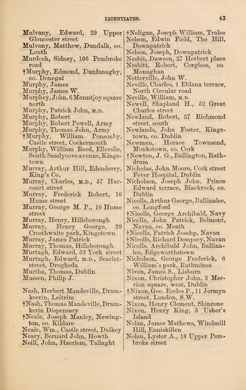 Mulvany, Edward, 29 Upper Gloucester street Mulvany, Matthew, Dundalk, co. Louth Murdoch, Sidney, 106 Pembroke road fMurphy, Edmond, Dunfanaghy, co. Donegal Murphy, James Murphy, James W. Murphey, J ohn, 6 Mount j oy square north Murphy, Patrick John, m.d. Murphy, Robert Murphy, Robert Powell, Army Murphy, Thomas John, Army fMurphy, William Ponsonby, Castle street, Cockermouth Murphy, William Reed, Ellerslie, South Sandycove avenue, Kings¬ town Murray, Arthur Hill, Edenderry, Bang’s Co. Murray, Charles, m.d., 57 Har- court street Murray, Frederick Robert, 10 Hume street Murray, George M. P., 10 Hume street Murray, Henry, Hillsborough Murray, Henry George, 29 Crosthwaite park, Kingstown Murray, James Patrick Murray, Thomas, Hillsborough Murtagh, Edward, 52 York street Murtagh, Edward, m.d., Scarlet- street, Drogheda Murtha, Thomas, Dublin Mussen, Philip J. Nash, Herbert Mandeville, Drum- keerin, Leitrim fNash, Thomas Mandeville, Drum- kerin Dispensary f Neale, Joseph Manley, Newing¬ ton, co. Klildare Neale, Wm., Castle street, Dalkey Neary, Bernard John, Howth Neill, John, Haerlem, Tallaght fNeligan, Joseph William, Tralee Nelson, Edwin Field, The Hill, Downpatrick Nelson, Joseph, Downpatrick Nesbit, Dawson, 27 Herbert place Nesbitt, Robert, Corglass, co. Monaghan Netterville, John W. Neville, Charles, 1 Eblana terrace, North Circular road Neville, William, m.d. Newell, Shapland H., 52 Great Charles street Newland, Robert, 37 Richmond street, south Newlands, John Foster, Kings¬ town, co. Dublin Newman, Horace Townsend, Monkstown, co. Cork fNewton, J. G., Ballington, Rath- drum Nicholas, John Moore, Cork street Fever Hospital, Dublin Nicholson, Joseph John, Prince Edward terrace, Blackrock, co. Dublin Nicolls, Arthur George,Ballinalee, co. Longford f Nicolls, George Archibald, Navy Nicolls, John Patrick, Belmont, Navan, co. Meath f Nicolls, Patrick Josehp, Navan f Nicolls, Richard Dempsey, Navan Nicolls, Archibald John, Ballina¬ lee, Edgeworthstown Nicholson, George Frederick, 6 William’s park, Rathmines Niven, James S., Lisburn Nixon, Christopher John, 3 Mer- rion square, west, Dublin fNixon, Geo. Eccles P., 11 Jermyn street, London, S.W. Nixon, Henry Clement, Shinrone Nixon, Henry King, 5 Usher’s Island Nolan, James Mathews, Windmill Hill, Enniskillen Nolan, Lyster A., 18 Upper Pem¬ broke street