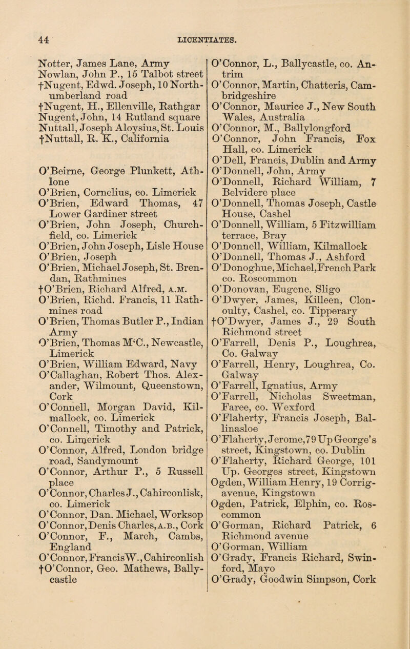 Notter, James Lane, Army Nowlan, John P., 15 Talbot street f Nugent, Edwd. Joseph, 10 North¬ umberland road f Nugent, H., Ellen ville, Rathgar Nugent, John, 14 Rutland square Nuttall, Joseph Aloysius, St. Louis fNuttall, R. K., California O’Beirne, George Plunkett, Ath- lone O’Brien, Cornelius, co. Limerick O’Brien, Edward Thomas, 47 Lower Gardiner street O’Brien, John Joseph, Church- field, co. Limerick O’Brien, John Joseph, Lisle House O’Brien, Joseph O’Brien, Michael Joseph, St. Bren¬ dan, Rathmines fO’Brien, Richard Alfred, a.m. O’Brien, Richd. Francis, 11 Rath- mines road O’Brien, Thomas Butler P., Indian Army O’Brien, Thomas M‘C., Newcastle, Limerick O’Brien, William Edward, Navy O’Callaghan, Robert Thos. Alex¬ ander, Wilmount, Queenstown, Cork O’Connell, Morgan David, Kil- mallock, co. Limerick O’Connell, Timothy and Patrick, co. Linjerick O’Connor, Alfred, London bridge road, Sandymount O’Connor, Arthur P., 5 Russell place O’Connor, Charles J., Cahirconlisk, co. Limerick O’Connor, Dan. Michael, Worksop O’Connor, Denis Charles, a.b., Cork O’Connor, F., March, Cambs, England O’ Connor, FrancisW., Cahirconlish fO’Connor, Geo. Mathews, Bally- castle O’Connor, L., Ballycastle, co. An¬ trim O’Connor, Martin, Chatteris, Cam¬ bridgeshire O’Connor, Maurice J., New South Wales, Australia O’Connor, M., Ballylong*ford O’Connor, John Francis, Fox Hall, co. Limerick O’Dell, Francis, Dublin and Army O’Donnell, John, Army O’Donnell, Richard William, 7 Belvidere place O’Donnell, Thomas Joseph, Castle House, Cashel O’Donnell, William, 5 Fitzwilliam terrace, Bray O’Donnell, William, Kilmallock O’Donnell, Thomas J., Ashford O’Donoghue, Michael,FrenchPark co. Roscommon O’Donovan, Eugene, Sligo O’Dwyer, James, Killeen, Clon- oulty, Cashel, co. Tipperary fO’Dwyer, James J., 29 South Richmond street O’Farrell, Denis P., Loughrea, Co. Galway O’Farrell, Henry, Loughrea, Co. Galway O’Farrell, Ignatius, Army O’Farrell, Nicholas Sweetman, Faree, co. Wexford O’Flaherty, Francis Joseph, Bal- linasloe 0’Flaherty, Jerome,79 Up George’s street, Kingstown, co. Dublin O’Flaherty, Richard George, 101 Up. Georges street, Kingstown Og’den, William Henry, 19 Corrig- avenue, Kingstown Ogden, Patrick, Elphin, co. Ros¬ common O’Gorman, Richard Patrick, 6 Richmond avenue O’Gorman, William O’Grady, Francis Richard, Swin- ford, Mavo O’Grady, Goodwin Simpson, Cork